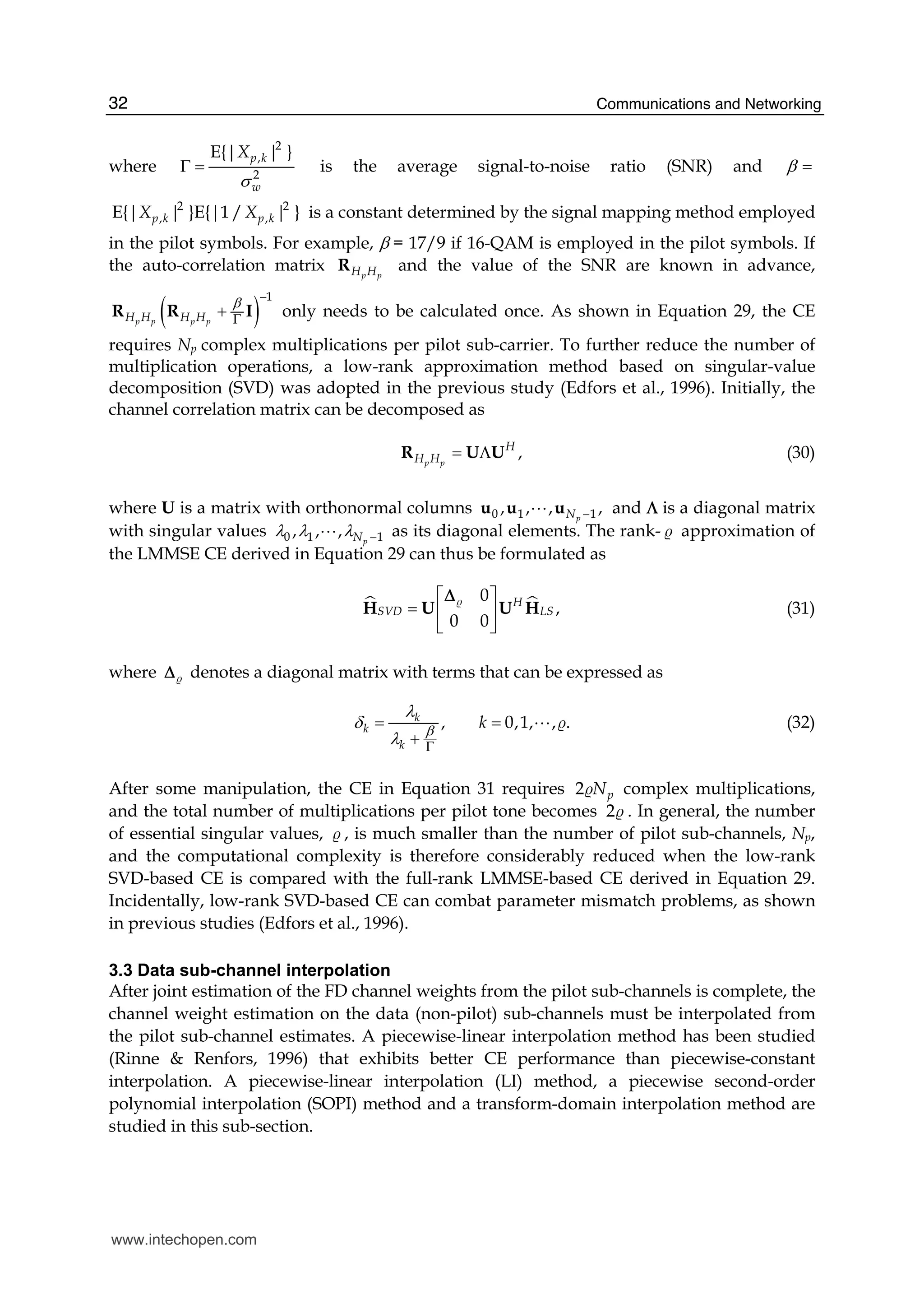 Communications and Networking32
where
2
,
2
|{|E }p k
w
X
σ
Γ = is the average signal-to-noise ratio (SNR) and β =
2 2
, ,E{ }E{| | |1 / | }p k p kX X is a constant determined by the signal mapping method employed
in the pilot symbols. For example, β = 17/9 if 16-QAM is employed in the pilot symbols. If
the auto-correlation matrix p pH HR and the value of the SNR are known in advance,
( )
1
p p p pH H H H
β −
Γ
+R R I only needs to be calculated once. As shown in Equation 29, the CE
requires Np complex multiplications per pilot sub-carrier. To further reduce the number of
multiplication operations, a low-rank approximation method based on singular-value
decomposition (SVD) was adopted in the previous study (Edfors et al., 1996). Initially, the
channel correlation matrix can be decomposed as
,p p
H
H H = ΛR U U (30)
where U is a matrix with orthonormal columns 0 1 1, , , ,pN −u u uA and Λ is a diagonal matrix
with singular values 0 1 1, , , pNλ λ λ −A as its diagonal elements. The rank-̶ approximation of
the LMMSE CE derived in Equation 29 can thus be formulated as
0
,
0 0
H
SVD LS
⎡ ⎤
= ⎢ ⎥
⎣ ⎦
H U U H̶Δ
(31)
where ̶Δ denotes a diagonal matrix with terms that can be expressed as
, 0,1, , .k
k
k
kβ
λ
δ
λ Γ
= =
+
A ̶ (32)
After some manipulation, the CE in Equation 31 requires 2 pN̶ complex multiplications,
and the total number of multiplications per pilot tone becomes 2̶ . In general, the number
of essential singular values, ̶ , is much smaller than the number of pilot sub-channels, Np,
and the computational complexity is therefore considerably reduced when the low-rank
SVD-based CE is compared with the full-rank LMMSE-based CE derived in Equation 29.
Incidentally, low-rank SVD-based CE can combat parameter mismatch problems, as shown
in previous studies (Edfors et al., 1996).
3.3 Data sub-channel interpolation
After joint estimation of the FD channel weights from the pilot sub-channels is complete, the
channel weight estimation on the data (non-pilot) sub-channels must be interpolated from
the pilot sub-channel estimates. A piecewise-linear interpolation method has been studied
(Rinne & Renfors, 1996) that exhibits better CE performance than piecewise-constant
interpolation. A piecewise-linear interpolation (LI) method, a piecewise second-order
polynomial interpolation (SOPI) method and a transform-domain interpolation method are
studied in this sub-section.
www.intechopen.com
 