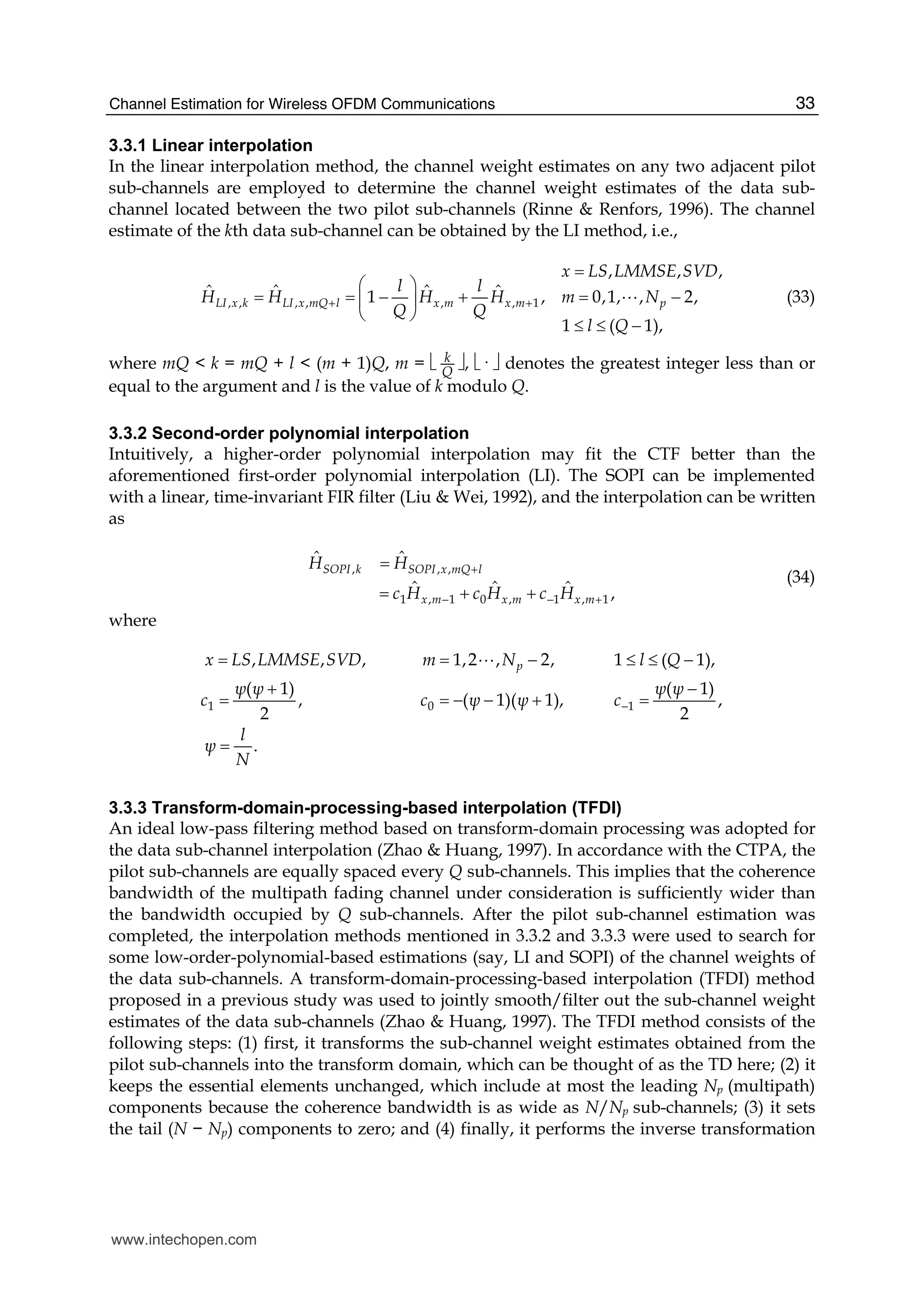 Channel Estimation for Wireless OFDM Communications 33
3.3.1 Linear interpolation
In the linear interpolation method, the channel weight estimates on any two adjacent pilot
sub-channels are employed to determine the channel weight estimates of the data sub-
channel located between the two pilot sub-channels (Rinne & Renfors, 1996). The channel
estimate of the kth data sub-channel can be obtained by the LI method, i.e.,
, , , , , , 1
, , ,
ˆ ˆ ˆ ˆ1 , 0,1, , 2,
1 ( 1),
LI x k LI x mQ l x m x m p
x LS LMMSE SVD
l l
H H H H m N
Q Q
l Q
+ +
=
⎛ ⎞
= = − + = −⎜ ⎟
⎝ ⎠
≤ ≤ −
A (33)
where mQ < k = mQ + l < (m + 1)Q, m = ⎣ k
Q
⎦, ⎣· ⎦ denotes the greatest integer less than or
equal to the argument and l is the value of k modulo Q.
3.3.2 Second-order polynomial interpolation
Intuitively, a higher-order polynomial interpolation may fit the CTF better than the
aforementioned first-order polynomial interpolation (LI). The SOPI can be implemented
with a linear, time-invariant FIR filter (Liu & Wei, 1992), and the interpolation can be written
as
, , ,
1 , 1 0 , 1 , 1
ˆ ˆ
ˆ ˆ ˆ ,
SOPI k SOPI x mQ l
x m x m x m
H H
c H c H c H
+
− − +
=
= + +
(34)
where
1 0 1
, , , 1,2 , 2, 1 ( 1),
( 1) ( 1)
, ( 1)( 1), ,
2 2
.
px LS LMMSE SVD m N l Q
ψ ψ ψ ψ
c c ψ ψ c
l
ψ
N
−
= = − ≤ ≤ −
+ −
= = − − + =
=
A
3.3.3 Transform-domain-processing-based interpolation (TFDI)
An ideal low-pass filtering method based on transform-domain processing was adopted for
the data sub-channel interpolation (Zhao & Huang, 1997). In accordance with the CTPA, the
pilot sub-channels are equally spaced every Q sub-channels. This implies that the coherence
bandwidth of the multipath fading channel under consideration is sufficiently wider than
the bandwidth occupied by Q sub-channels. After the pilot sub-channel estimation was
completed, the interpolation methods mentioned in 3.3.2 and 3.3.3 were used to search for
some low-order-polynomial-based estimations (say, LI and SOPI) of the channel weights of
the data sub-channels. A transform-domain-processing-based interpolation (TFDI) method
proposed in a previous study was used to jointly smooth/filter out the sub-channel weight
estimates of the data sub-channels (Zhao & Huang, 1997). The TFDI method consists of the
following steps: (1) first, it transforms the sub-channel weight estimates obtained from the
pilot sub-channels into the transform domain, which can be thought of as the TD here; (2) it
keeps the essential elements unchanged, which include at most the leading Np (multipath)
components because the coherence bandwidth is as wide as N/Np sub-channels; (3) it sets
the tail (N − Np) components to zero; and (4) finally, it performs the inverse transformation
www.intechopen.com
 