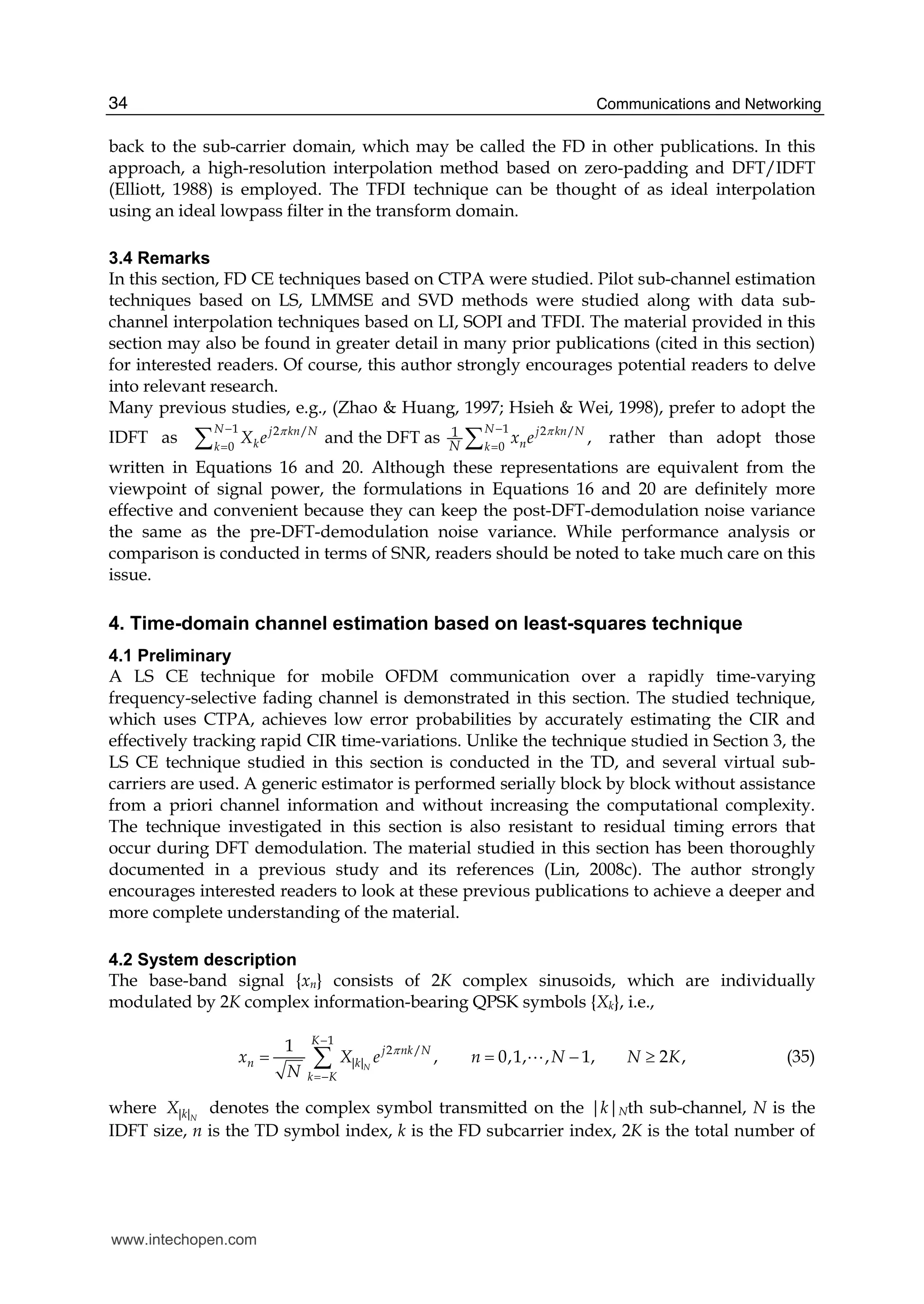 Communications and Networking34
back to the sub-carrier domain, which may be called the FD in other publications. In this
approach, a high-resolution interpolation method based on zero-padding and DFT/IDFT
(Elliott, 1988) is employed. The TFDI technique can be thought of as ideal interpolation
using an ideal lowpass filter in the transform domain.
3.4 Remarks
In this section, FD CE techniques based on CTPA were studied. Pilot sub-channel estimation
techniques based on LS, LMMSE and SVD methods were studied along with data sub-
channel interpolation techniques based on LI, SOPI and TFDI. The material provided in this
section may also be found in greater detail in many prior publications (cited in this section)
for interested readers. Of course, this author strongly encourages potential readers to delve
into relevant research.
Many previous studies, e.g., (Zhao & Huang, 1997; Hsieh & Wei, 1998), prefer to adopt the
IDFT as
1 12 / 2 /
0 0
1and the DFT as ,
N Nj kn N j kn N
k nk kN
X e x eπ π− −
= =∑ ∑ rather than adopt those
written in Equations 16 and 20. Although these representations are equivalent from the
viewpoint of signal power, the formulations in Equations 16 and 20 are definitely more
effective and convenient because they can keep the post-DFT-demodulation noise variance
the same as the pre-DFT-demodulation noise variance. While performance analysis or
comparison is conducted in terms of SNR, readers should be noted to take much care on this
issue.
4. Time-domain channel estimation based on least-squares technique
4.1 Preliminary
A LS CE technique for mobile OFDM communication over a rapidly time-varying
frequency-selective fading channel is demonstrated in this section. The studied technique,
which uses CTPA, achieves low error probabilities by accurately estimating the CIR and
effectively tracking rapid CIR time-variations. Unlike the technique studied in Section 3, the
LS CE technique studied in this section is conducted in the TD, and several virtual sub-
carriers are used. A generic estimator is performed serially block by block without assistance
from a priori channel information and without increasing the computational complexity.
The technique investigated in this section is also resistant to residual timing errors that
occur during DFT demodulation. The material studied in this section has been thoroughly
documented in a previous study and its references (Lin, 2008c). The author strongly
encourages interested readers to look at these previous publications to achieve a deeper and
more complete understanding of the material.
4.2 System description
The base-band signal {xn} consists of 2K complex sinusoids, which are individually
modulated by 2K complex information-bearing QPSK symbols {Xk}, i.e.,
1
2 /
||
1
0,1, , 1, ,, 2N
K
j nk N
n k
k K
x X e n N N K
N
π
−
=−
= = − ≥∑ A (35)
where ||NkX denotes the complex symbol transmitted on the |k|Nth sub-channel, N is the
IDFT size, n is the TD symbol index, k is the FD subcarrier index, 2K is the total number of
www.intechopen.com
 