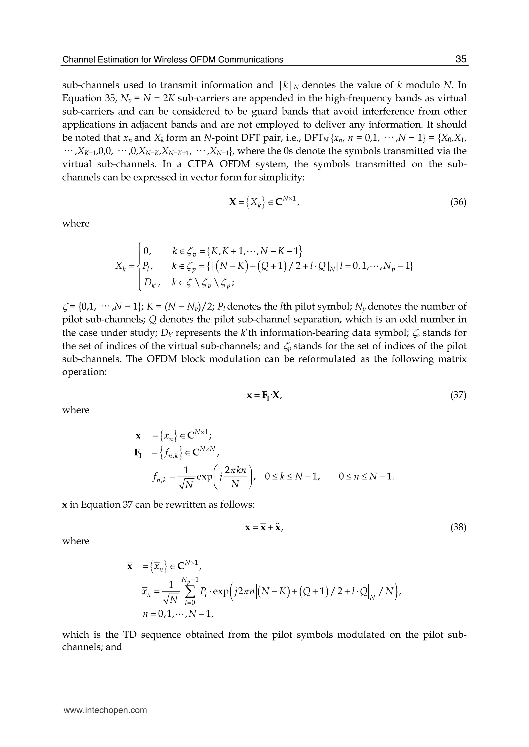 Channel Estimation for Wireless OFDM Communications 35
sub-channels used to transmit information and |k|N denotes the value of k modulo N. In
Equation 35, Nv = N − 2K sub-carriers are appended in the high-frequency bands as virtual
sub-carriers and can be considered to be guard bands that avoid interference from other
applications in adjacent bands and are not employed to deliver any information. It should
be noted that xn and Xk form an N-point DFT pair, i.e., DFTN {xn, n = 0,1, ··· ,N − 1} = {X0,X1,
··· ,XK−1,0,0, ··· ,0,XN−K,XN−K+1, ··· ,XN−1}, where the 0s denote the symbols transmitted via the
virtual sub-channels. In a CTPA OFDM system, the symbols transmitted on the sub-
channels can be expressed in vector form for simplicity:
{ } 1
,N
kX ×
= ∈X C (36)
where
{ }
( ) ( )
0, , 1, , 1
, { 1 /2 0,1, , 1}
,   ;
| | |
v
k l p p
k v p
N
k K K N K
X P k N K Q l Q l N
D k
ζ
ζ
ζ ζ ζ′
⎧ ∈ = + − −
⎪⎪
= ∈ = − + + + ⋅ = −⎨
⎪
∈⎪⎩
A
A
ζ = {0,1, ··· ,N − 1}; K = (N − Nv)/2; Pl denotes the lth pilot symbol; Np denotes the number of
pilot sub-channels; Q denotes the pilot sub-channel separation, which is an odd number in
the case under study; Dk’ represents the k’th information-bearing data symbol; ζv stands for
the set of indices of the virtual sub-channels; and ζp stands for the set of indices of the pilot
sub-channels. The OFDM block modulation can be reformulated as the following matrix
operation:
· ,= Ix F X (37)
where
{ }
{ }
1
,
,
;
,
1 2
exp , 0 1, 0
N
n
N N
n k
n k
x
f
kn
f j k N n
NN
π
×
×
= ∈
= ∈
⎛ ⎞
= ≤ ≤ − ≤⎜ ⎟
⎝ ⎠
I
x C
F C
1.N≤ −
x in Equation 37 can be rewritten as follows:
,= +x x x# (38)
where
{ }
( ) ( )( )
1
1
0
,
1
exp 2 1 /2 / ,
0,1, , 1,
p
N
n
N
n l N
l
x
x P j n N K Q l Q N
N
n N
π
×
−
=
= ∈
= ⋅ − + + + ⋅
= −
∑
x C
A
which is the TD sequence obtained from the pilot symbols modulated on the pilot sub-
channels; and
www.intechopen.com
 