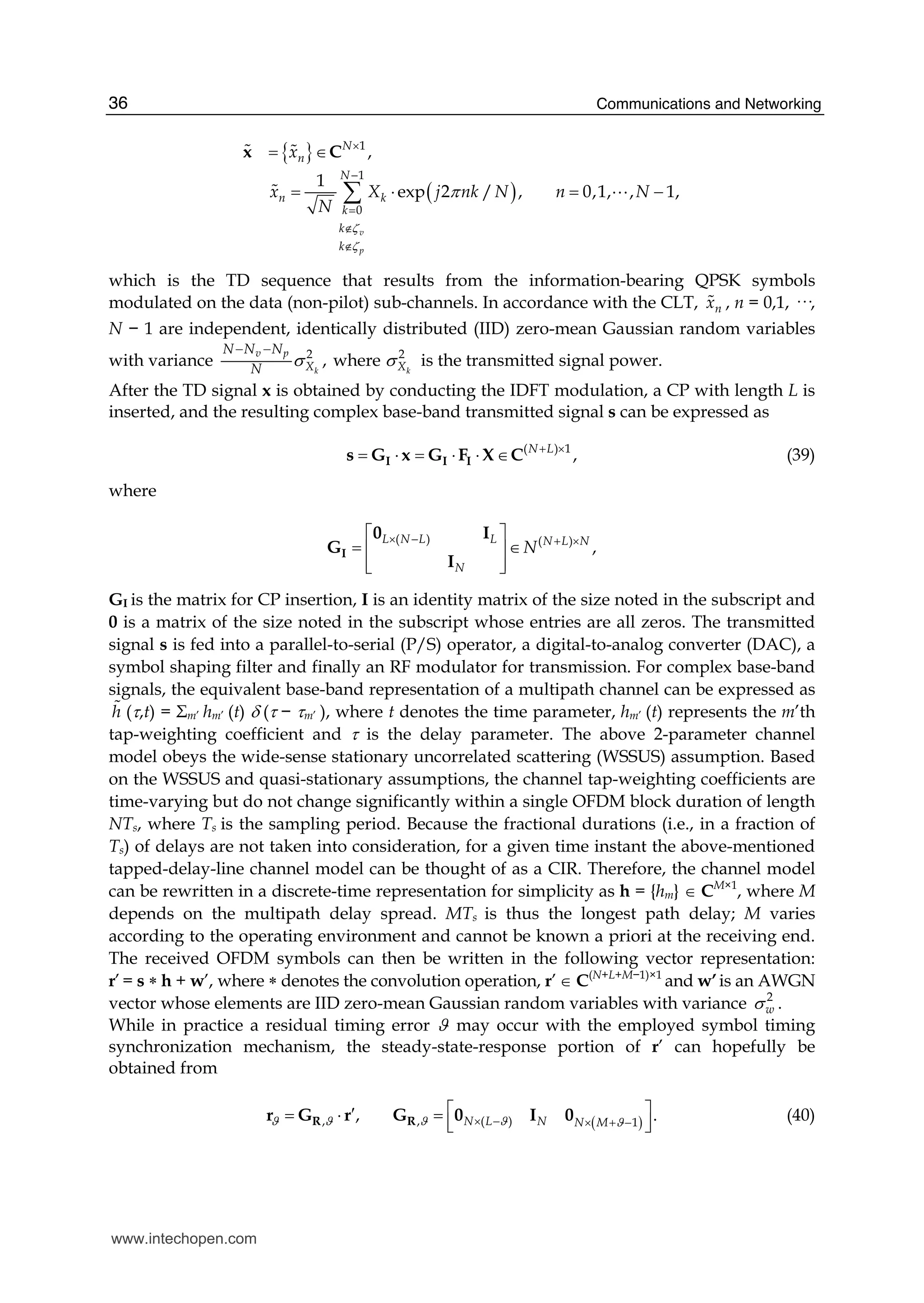 Communications and Networking36
{ }
( )
1
1
0
,
1
exp 2 / , 0,1, , 1,
v
p
N
n
N
n k
k
k
k
x
x X j nk N n N
N
ζ
ζ
π
×
−
=
∉
∉
= ∈
= ⋅ = −∑
x C# #
# A
which is the TD sequence that results from the information-bearing QPSK symbols
modulated on the data (non-pilot) sub-channels. In accordance with the CLT, nx# , n = 0,1, ···,
N − 1 are independent, identically distributed (IID) zero-mean Gaussian random variables
with variance 2 2
, wherek k
v p
X X
N N N
N
σ σ
− −
is the transmitted signal power.
After the TD signal x is obtained by conducting the IDFT modulation, a CP with length L is
inserted, and the resulting complex base-band transmitted signal s can be expressed as
( ) 1
,N L+ ×
= ⋅ = ⋅ ⋅ ∈I I Is G x G F X C (39)
where
( ) ( )
,
L N L L N L N
N
N
× − + ×⎡ ⎤
= ∈⎢ ⎥
⎢ ⎥⎣ ⎦
I
0 I
G
I
GI is the matrix for CP insertion, I is an identity matrix of the size noted in the subscript and
0 is a matrix of the size noted in the subscript whose entries are all zeros. The transmitted
signal s is fed into a parallel-to-serial (P/S) operator, a digital-to-analog converter (DAC), a
symbol shaping filter and finally an RF modulator for transmission. For complex base-band
signals, the equivalent base-band representation of a multipath channel can be expressed as
h# (τ,t) = Σm’ hm’ (t) δ (τ − τm’ ), where t denotes the time parameter, hm’ (t) represents the m’th
tap-weighting coefficient and τ is the delay parameter. The above 2-parameter channel
model obeys the wide-sense stationary uncorrelated scattering (WSSUS) assumption. Based
on the WSSUS and quasi-stationary assumptions, the channel tap-weighting coefficients are
time-varying but do not change significantly within a single OFDM block duration of length
NTs, where Ts is the sampling period. Because the fractional durations (i.e., in a fraction of
Ts) of delays are not taken into consideration, for a given time instant the above-mentioned
tapped-delay-line channel model can be thought of as a CIR. Therefore, the channel model
can be rewritten in a discrete-time representation for simplicity as h = {hm} ∈ CM×1
, where M
depends on the multipath delay spread. MTs is thus the longest path delay; M varies
according to the operating environment and cannot be known a priori at the receiving end.
The received OFDM symbols can then be written in the following vector representation:
r’= s ∗ h + w’, where ∗ denotes the convolution operation, r’ ∈ C(N+L+M−1)×1
and w’is an AWGN
vector whose elements are IID zero-mean Gaussian random variables with variance 2
wσ .
While in practice a residual timing error ϑ may occur with the employed symbol timing
synchronization mechanism, the steady-state-response portion of r’ can hopefully be
obtained from
( ), , ( ) 1, .N L N N Mϑ ϑ ϑ ϑ ϑ× − × + −
⎡ ⎤′= ⋅ = ⎢ ⎥⎣ ⎦R Rr G r G 0 I 0 (40)
www.intechopen.com
 