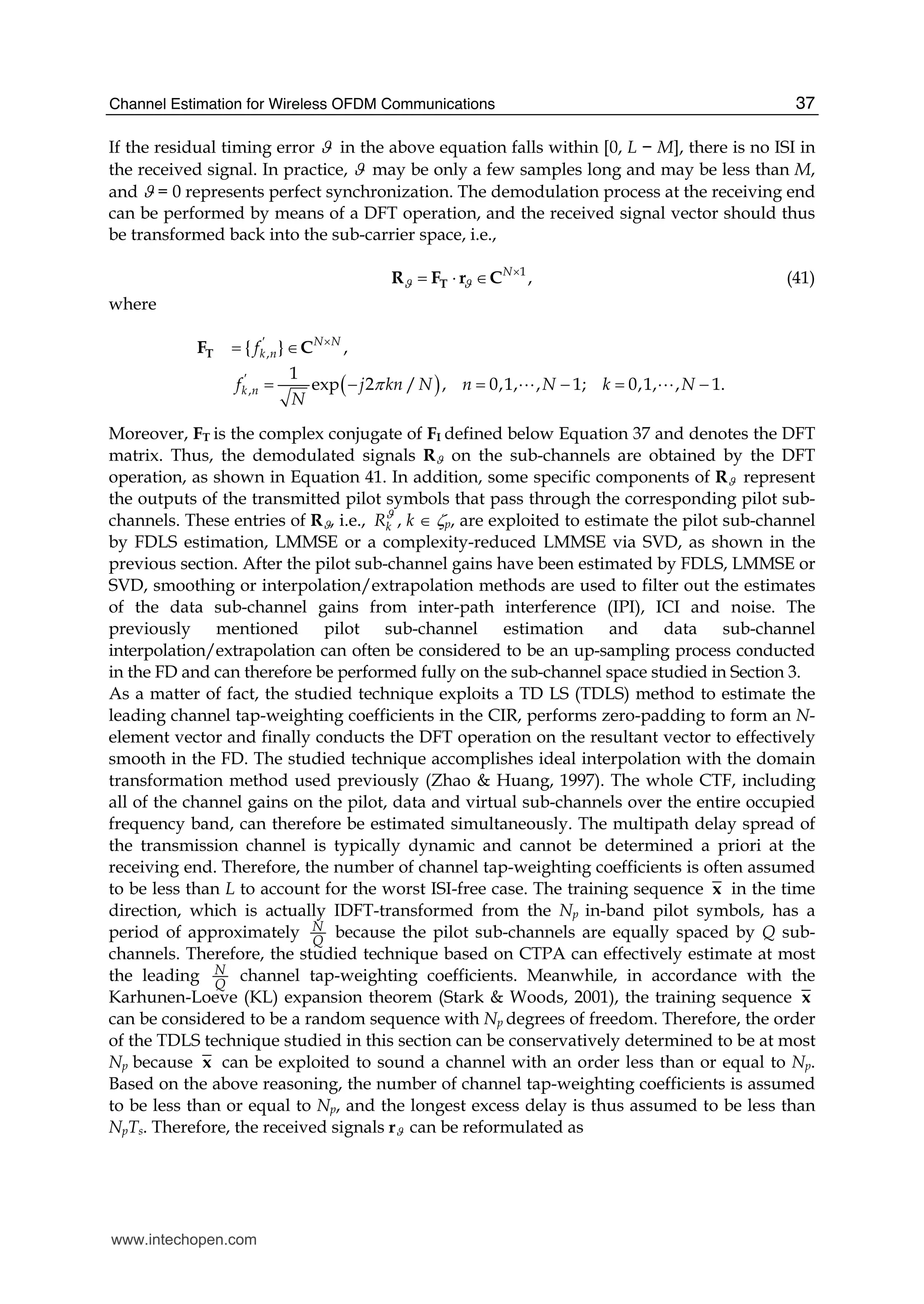 Channel Estimation for Wireless OFDM Communications 37
If the residual timing error ϑ in the above equation falls within [0, L − M], there is no ISI in
the received signal. In practice, ϑ may be only a few samples long and may be less than M,
and ϑ = 0 represents perfect synchronization. The demodulation process at the receiving end
can be performed by means of a DFT operation, and the received signal vector should thus
be transformed back into the sub-carrier space, i.e.,
1
,N
ϑ ϑ
×
= ⋅ ∈TR F r C (41)
where
( )
,
,
{ } ,
1
exp 2 / , 0,1, , 1; 0,1, , 1.
N N
k n
k n
f
f j kn N n N k N
N
π
′ ×
′
= ∈
= − = − = −
TF C
A A
Moreover, FT is the complex conjugate of FI defined below Equation 37 and denotes the DFT
matrix. Thus, the demodulated signals Rϑ on the sub-channels are obtained by the DFT
operation, as shown in Equation 41. In addition, some specific components of Rϑ represent
the outputs of the transmitted pilot symbols that pass through the corresponding pilot sub-
channels. These entries of Rϑ, i.e., kRϑ
, k ∈ ζp, are exploited to estimate the pilot sub-channel
by FDLS estimation, LMMSE or a complexity-reduced LMMSE via SVD, as shown in the
previous section. After the pilot sub-channel gains have been estimated by FDLS, LMMSE or
SVD, smoothing or interpolation/extrapolation methods are used to filter out the estimates
of the data sub-channel gains from inter-path interference (IPI), ICI and noise. The
previously mentioned pilot sub-channel estimation and data sub-channel
interpolation/extrapolation can often be considered to be an up-sampling process conducted
in the FD and can therefore be performed fully on the sub-channel space studied in Section 3.
As a matter of fact, the studied technique exploits a TD LS (TDLS) method to estimate the
leading channel tap-weighting coefficients in the CIR, performs zero-padding to form an N-
element vector and finally conducts the DFT operation on the resultant vector to effectively
smooth in the FD. The studied technique accomplishes ideal interpolation with the domain
transformation method used previously (Zhao & Huang, 1997). The whole CTF, including
all of the channel gains on the pilot, data and virtual sub-channels over the entire occupied
frequency band, can therefore be estimated simultaneously. The multipath delay spread of
the transmission channel is typically dynamic and cannot be determined a priori at the
receiving end. Therefore, the number of channel tap-weighting coefficients is often assumed
to be less than L to account for the worst ISI-free case. The training sequence x in the time
direction, which is actually IDFT-transformed from the Np in-band pilot symbols, has a
period of approximately N
Q
because the pilot sub-channels are equally spaced by Q sub-
channels. Therefore, the studied technique based on CTPA can effectively estimate at most
the leading N
Q
channel tap-weighting coefficients. Meanwhile, in accordance with the
Karhunen-Loeve (KL) expansion theorem (Stark & Woods, 2001), the training sequence x
can be considered to be a random sequence with Np degrees of freedom. Therefore, the order
of the TDLS technique studied in this section can be conservatively determined to be at most
Np because x can be exploited to sound a channel with an order less than or equal to Np.
Based on the above reasoning, the number of channel tap-weighting coefficients is assumed
to be less than or equal to Np, and the longest excess delay is thus assumed to be less than
NpTs. Therefore, the received signals rϑ can be reformulated as
www.intechopen.com
 
