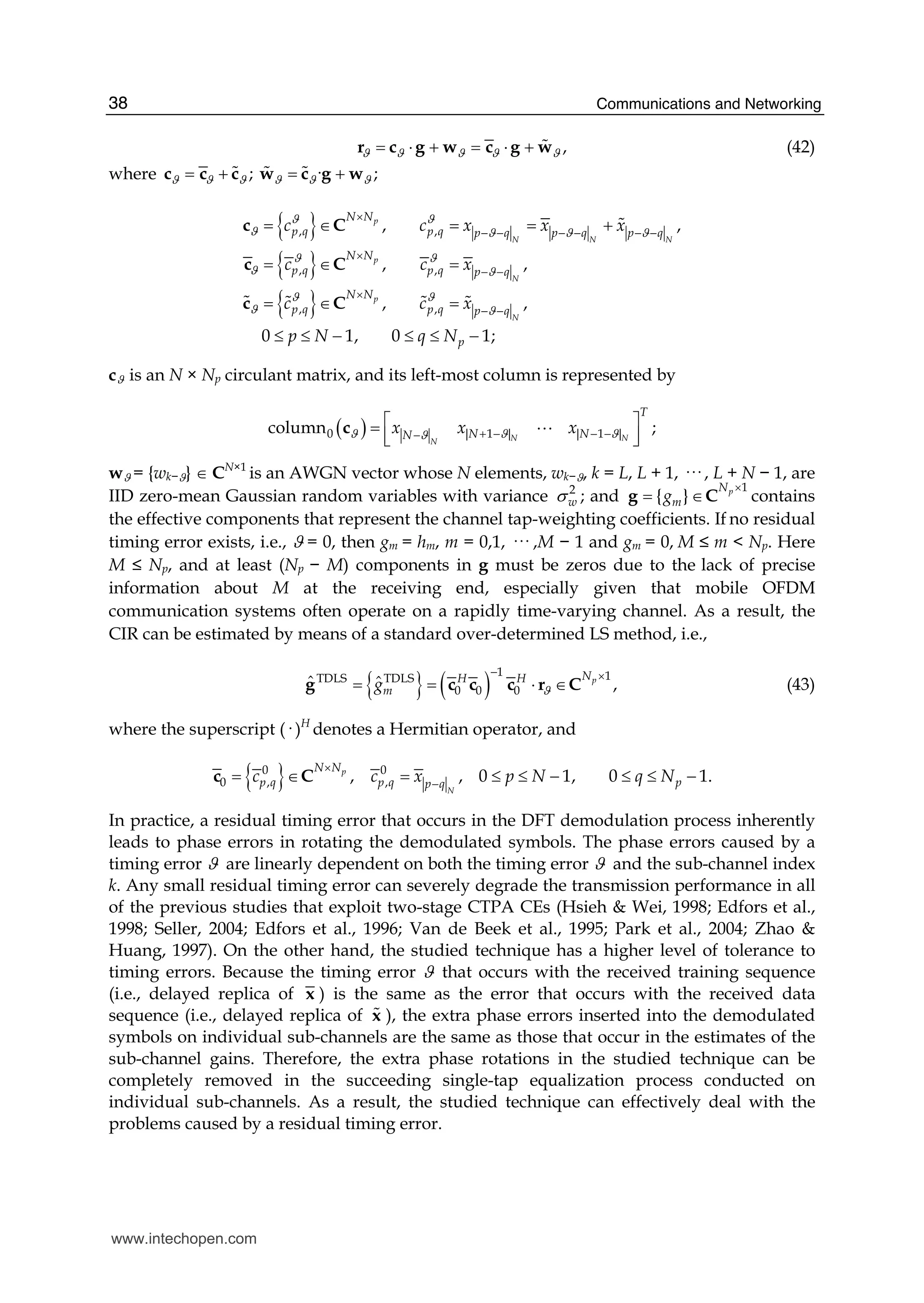 Communications and Networking38
,ϑ ϑ ϑ ϑ ϑ= ⋅ + = ⋅ +r c g w c g w# (42)
where ; · ;ϑ ϑ ϑ ϑ ϑ ϑ= + = +c c c w c g w# # #
{ }
{ }
{ }
, ,
, ,
, ,
, ,
,
,
0 1, 0 1
,
;
,
p
N N N
p
N
p
N
N N
p q p q p q p q p q
N N
p q p q p q
N N
p q p q p q
p
c c x x x
c c x
c c x
p N q N
ϑ ϑ
ϑ ϑ ϑ ϑ
ϑ ϑ
ϑ ϑ
ϑ ϑ
ϑ ϑ
×
− − − − − −
×
− −
×
− −
= ∈ = = +
= ∈ =
= ∈ =
≤ ≤ − ≤ ≤ −
c C
c C
c C
#
# # # #
cϑ is an N × Np circulant matrix, and its left-most column is represented by
( )0 | 1 | | 1 |column ;N NN
T
N NNx x xϑ ϑ ϑϑ + − − −−
⎡ ⎤=
⎢ ⎥⎣ ⎦
c A
wϑ = {wk−ϑ} ∈ CN×1
is an AWGN vector whose N elements, wk−ϑ, k = L, L + 1, ··· , L + N − 1, are
IID zero-mean Gaussian random variables with variance 2
wσ ; and
1
{ } pN
mg
×
= ∈g C contains
the effective components that represent the channel tap-weighting coefficients. If no residual
timing error exists, i.e., ϑ = 0, then gm = hm, m = 0,1, ··· ,M − 1 and gm = 0, M ≤ m < Np. Here
M ≤ Np, and at least (Np − M) components in g must be zeros due to the lack of precise
information about M at the receiving end, especially given that mobile OFDM
communication systems often operate on a rapidly time-varying channel. As a result, the
CIR can be estimated by means of a standard over-determined LS method, i.e.,
{ } ( )
1 1TDLS TDLS
0 0 0
ˆ ˆ ,pNH H
mg ϑ
− ×
= = ⋅ ∈r Cg c c c (43)
where the superscript (· )H
denotes a Hermitian operator, and
{ }0 0
0 , ,, , 0 1, 0 1.p
N
N N
p q p q pp q
c c x p N q N
×
−
= ∈ = ≤ ≤ − ≤ ≤ −c C
In practice, a residual timing error that occurs in the DFT demodulation process inherently
leads to phase errors in rotating the demodulated symbols. The phase errors caused by a
timing error ϑ are linearly dependent on both the timing error ϑ and the sub-channel index
k. Any small residual timing error can severely degrade the transmission performance in all
of the previous studies that exploit two-stage CTPA CEs (Hsieh & Wei, 1998; Edfors et al.,
1998; Seller, 2004; Edfors et al., 1996; Van de Beek et al., 1995; Park et al., 2004; Zhao &
Huang, 1997). On the other hand, the studied technique has a higher level of tolerance to
timing errors. Because the timing error ϑ that occurs with the received training sequence
(i.e., delayed replica of x ) is the same as the error that occurs with the received data
sequence (i.e., delayed replica of x# ), the extra phase errors inserted into the demodulated
symbols on individual sub-channels are the same as those that occur in the estimates of the
sub-channel gains. Therefore, the extra phase rotations in the studied technique can be
completely removed in the succeeding single-tap equalization process conducted on
individual sub-channels. As a result, the studied technique can effectively deal with the
problems caused by a residual timing error.
www.intechopen.com
 