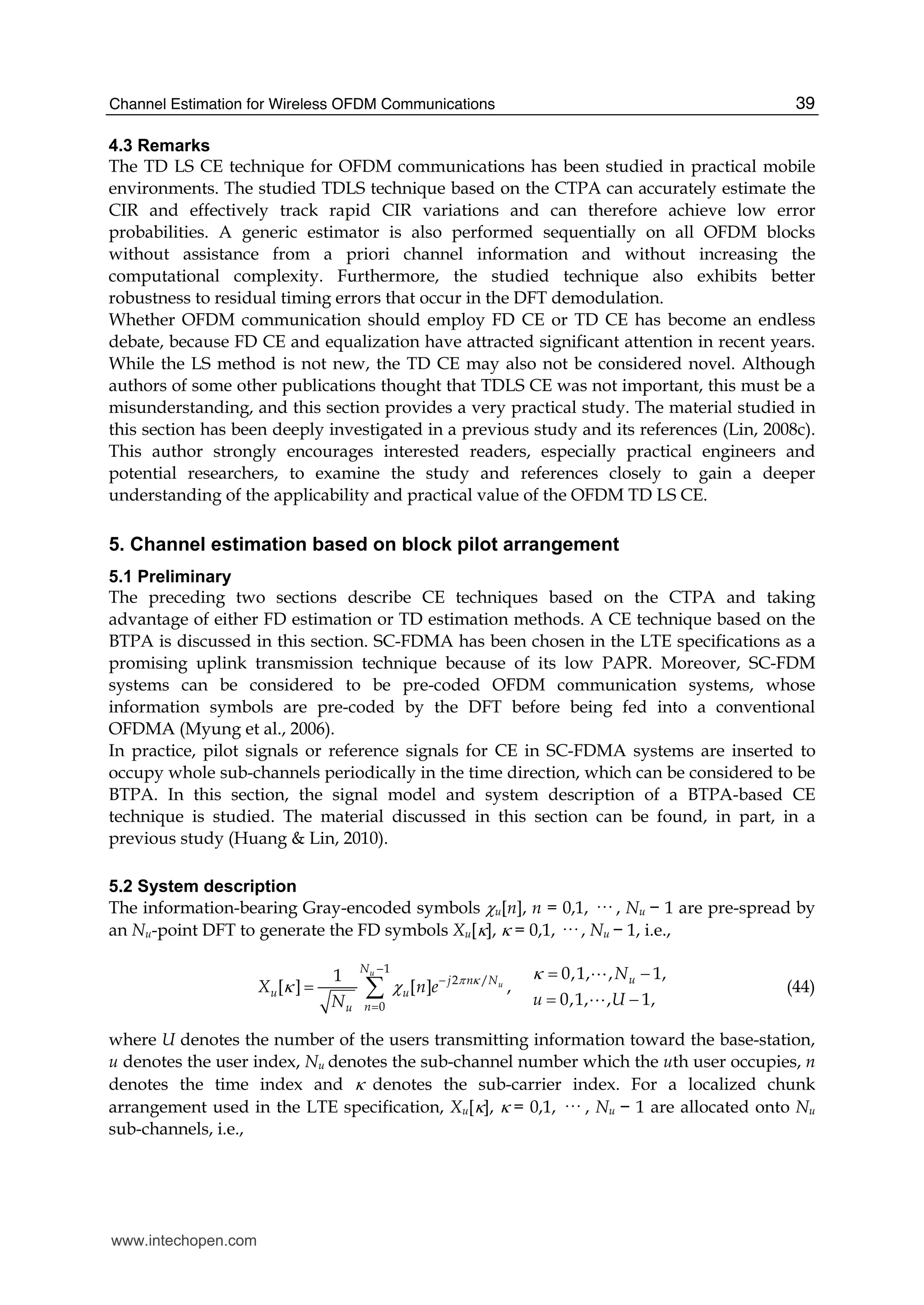 Channel Estimation for Wireless OFDM Communications 39
4.3 Remarks
The TD LS CE technique for OFDM communications has been studied in practical mobile
environments. The studied TDLS technique based on the CTPA can accurately estimate the
CIR and effectively track rapid CIR variations and can therefore achieve low error
probabilities. A generic estimator is also performed sequentially on all OFDM blocks
without assistance from a priori channel information and without increasing the
computational complexity. Furthermore, the studied technique also exhibits better
robustness to residual timing errors that occur in the DFT demodulation.
Whether OFDM communication should employ FD CE or TD CE has become an endless
debate, because FD CE and equalization have attracted significant attention in recent years.
While the LS method is not new, the TD CE may also not be considered novel. Although
authors of some other publications thought that TDLS CE was not important, this must be a
misunderstanding, and this section provides a very practical study. The material studied in
this section has been deeply investigated in a previous study and its references (Lin, 2008c).
This author strongly encourages interested readers, especially practical engineers and
potential researchers, to examine the study and references closely to gain a deeper
understanding of the applicability and practical value of the OFDM TD LS CE.
5. Channel estimation based on block pilot arrangement
5.1 Preliminary
The preceding two sections describe CE techniques based on the CTPA and taking
advantage of either FD estimation or TD estimation methods. A CE technique based on the
BTPA is discussed in this section. SC-FDMA has been chosen in the LTE specifications as a
promising uplink transmission technique because of its low PAPR. Moreover, SC-FDM
systems can be considered to be pre-coded OFDM communication systems, whose
information symbols are pre-coded by the DFT before being fed into a conventional
OFDMA (Myung et al., 2006).
In practice, pilot signals or reference signals for CE in SC-FDMA systems are inserted to
occupy whole sub-channels periodically in the time direction, which can be considered to be
BTPA. In this section, the signal model and system description of a BTPA-based CE
technique is studied. The material discussed in this section can be found, in part, in a
previous study (Huang & Lin, 2010).
5.2 System description
The information-bearing Gray-encoded symbols χu[n], n = 0,1, ··· , Nu − 1 are pre-spread by
an Nu-point DFT to generate the FD symbols Xu[κ], κ = 0,1, ··· , Nu − 1, i.e.,
1
2 /
0
0,1, , 1,1
[ ] [ ] ,
0,1, , 1,
u
u
N
uj n N
u u
nu
N
X n e
u UN
π κ κ
κ χ
−
−
=
= −
=
= −
∑
A
A
(44)
where U denotes the number of the users transmitting information toward the base-station,
u denotes the user index, Nu denotes the sub-channel number which the uth user occupies, n
denotes the time index and κ denotes the sub-carrier index. For a localized chunk
arrangement used in the LTE specification, Xu[κ], κ = 0,1, ··· , Nu − 1 are allocated onto Nu
sub-channels, i.e.,
www.intechopen.com
 