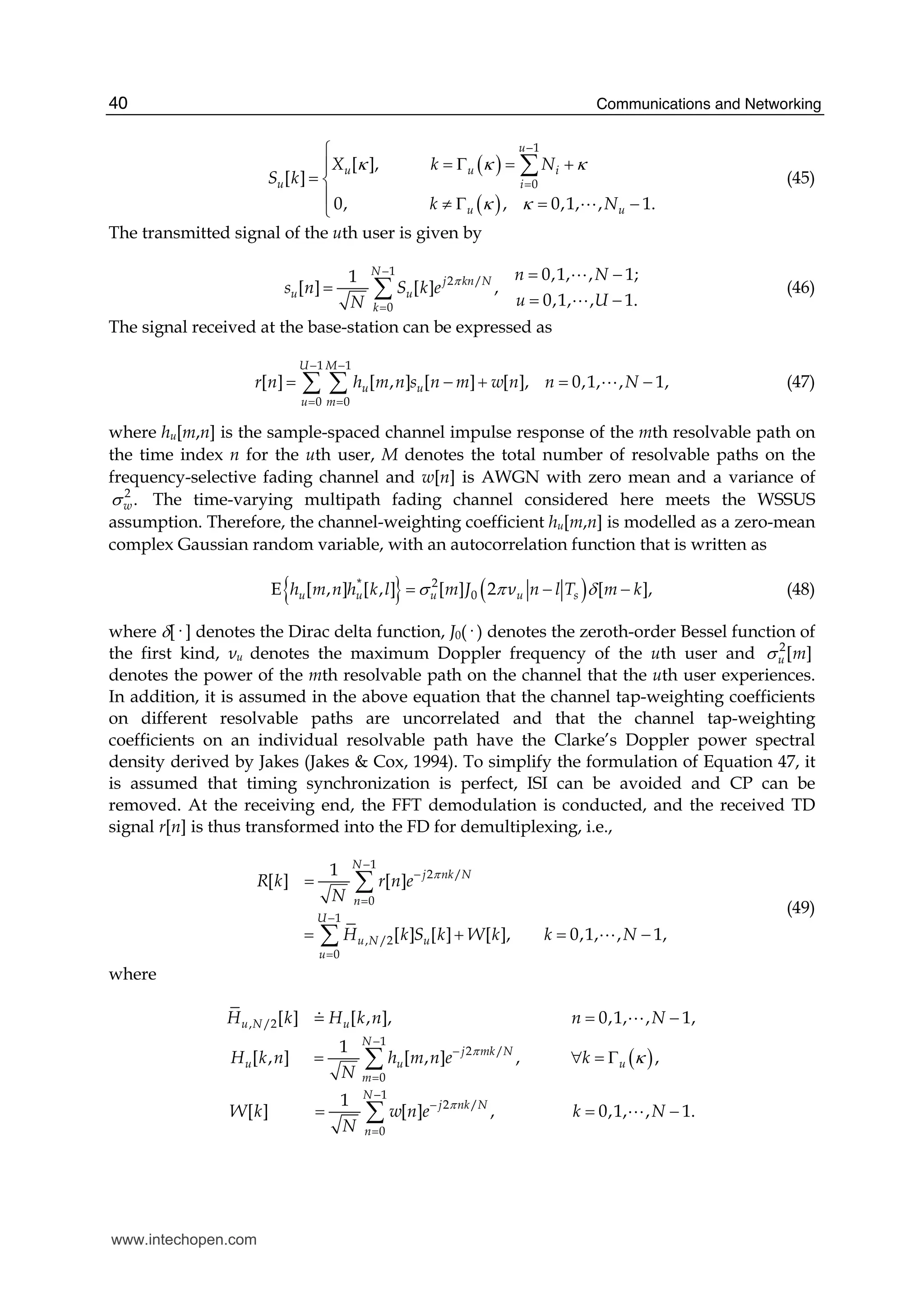 Communications and Networking40
( )
( )
1
0
[ ],
[ ]
0, , 0,1, , 1.
u
u u i
u i
u u
X k N
S k
k N
κ κ κ
κ κ
−
=
⎧
= Γ = +⎪
= ⎨
⎪ ≠ Γ = −⎩
∑
A
(45)
The transmitted signal of the uth user is given by
1
2 /
0
0,1, , 1;1
[ ] [ ] ,
0,1, , 1.
N
j kn N
u u
k
n N
s n S k e
uN U
π
−
=
= −
=
= −
∑
A
A
(46)
The signal received at the base-station can be expressed as
1 1
0 0
[ ] [ , ] [ ] [ ], 0,1, , 1,
U M
u u
u m
r n h m n s n m w n n N
− −
= =
= − + = −∑ ∑ A (47)
where hu[m,n] is the sample-spaced channel impulse response of the mth resolvable path on
the time index n for the uth user, M denotes the total number of resolvable paths on the
frequency-selective fading channel and w[n] is AWGN with zero mean and a variance of
2
.wσ The time-varying multipath fading channel considered here meets the WSSUS
assumption. Therefore, the channel-weighting coefficient hu[m,n] is modelled as a zero-mean
complex Gaussian random variable, with an autocorrelation function that is written as
{ } ( )* 2
0E [ , ] [ , ] [ ] 2 [ ],u u u u sh m n h k l m J ν n l T m kσ π δ= − − (48)
where δ[· ] denotes the Dirac delta function, J0(· ) denotes the zeroth-order Bessel function of
the first kind, νu denotes the maximum Doppler frequency of the uth user and 2
[ ]u mσ
denotes the power of the mth resolvable path on the channel that the uth user experiences.
In addition, it is assumed in the above equation that the channel tap-weighting coefficients
on different resolvable paths are uncorrelated and that the channel tap-weighting
coefficients on an individual resolvable path have the Clarke’s Doppler power spectral
density derived by Jakes (Jakes & Cox, 1994). To simplify the formulation of Equation 47, it
is assumed that timing synchronization is perfect, ISI can be avoided and CP can be
removed. At the receiving end, the FFT demodulation is conducted, and the received TD
signal r[n] is thus transformed into the FD for demultiplexing, i.e.,
1
2 /
0
1
, /2
0
1
[ ] [ ]
[ ] [ ] [ ], 0,1, , 1,
N
j nk N
n
U
u N u
u
R k r n e
N
H k S k W k k N
π
−
−
=
−
=
=
= + = −
∑
∑ A
(49)
where
( )
, /2
1
2 /
0
1
2 /
0
[ ] [ , ], 0,1, , 1,
1
[ , ] [ , ] , ,
1
[ ] [ ] , 0,1, , 1.
u N u
N
j mk N
u u u
m
N
j nk N
n
H k H k n n N
H k n h m n e k
N
W k w n e k N
N
π
π
κ
−
−
=
−
−
=
= −
= ∀ = Γ
= = −
∑
∑
7 A
A
www.intechopen.com
 