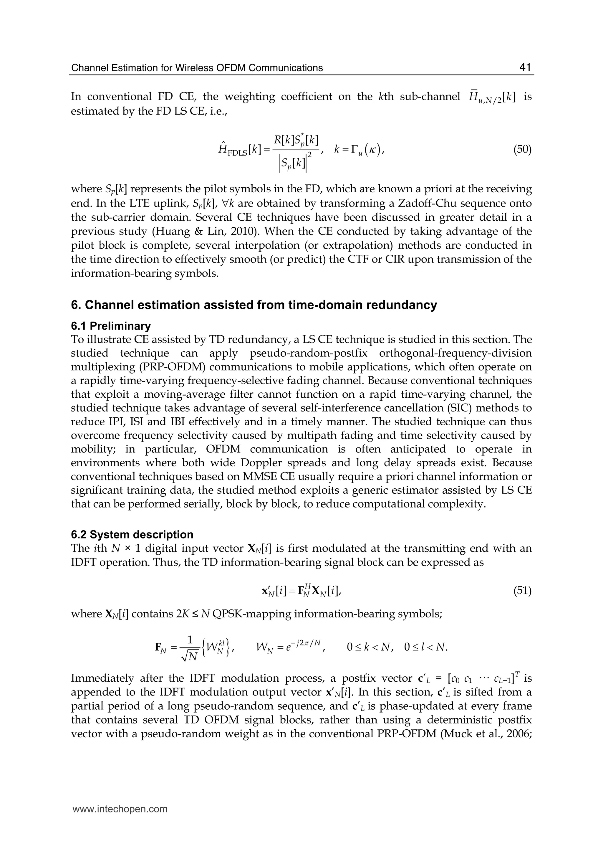 Channel Estimation for Wireless OFDM Communications 41
In conventional FD CE, the weighting coefficient on the kth sub-channel , /2[ ]u NH k is
estimated by the FD LS CE, i.e.,
( )
*
FDLS 2
[ ] [ ]ˆ [ ] , ,
[ ]
p
u
p
R k S k
H k k
S k
κ= = Γ (50)
where Sp[k] represents the pilot symbols in the FD, which are known a priori at the receiving
end. In the LTE uplink, Sp[k], ∀k are obtained by transforming a Zadoff-Chu sequence onto
the sub-carrier domain. Several CE techniques have been discussed in greater detail in a
previous study (Huang & Lin, 2010). When the CE conducted by taking advantage of the
pilot block is complete, several interpolation (or extrapolation) methods are conducted in
the time direction to effectively smooth (or predict) the CTF or CIR upon transmission of the
information-bearing symbols.
6. Channel estimation assisted from time-domain redundancy
6.1 Preliminary
To illustrate CE assisted by TD redundancy, a LS CE technique is studied in this section. The
studied technique can apply pseudo-random-postfix orthogonal-frequency-division
multiplexing (PRP-OFDM) communications to mobile applications, which often operate on
a rapidly time-varying frequency-selective fading channel. Because conventional techniques
that exploit a moving-average filter cannot function on a rapid time-varying channel, the
studied technique takes advantage of several self-interference cancellation (SIC) methods to
reduce IPI, ISI and IBI effectively and in a timely manner. The studied technique can thus
overcome frequency selectivity caused by multipath fading and time selectivity caused by
mobility; in particular, OFDM communication is often anticipated to operate in
environments where both wide Doppler spreads and long delay spreads exist. Because
conventional techniques based on MMSE CE usually require a priori channel information or
significant training data, the studied method exploits a generic estimator assisted by LS CE
that can be performed serially, block by block, to reduce computational complexity.
6.2 System description
The ith N × 1 digital input vector XN[i] is first modulated at the transmitting end with an
IDFT operation. Thus, the TD information-bearing signal block can be expressed as
[ ] [ ],H
N N Ni i′ =x F X (51)
where XN[i] contains 2K ≤ N QPSK-mapping information-bearing symbols;
{ } 2 /1
, , 0 , 0 .j Nkl
N N NW W e k N l N
N
π−
= = ≤ < ≤ <F
Immediately after the IDFT modulation process, a postfix vector c’L = [c0 c1 ··· cL−1]T
is
appended to the IDFT modulation output vector x’N[i]. In this section, c’L is sifted from a
partial period of a long pseudo-random sequence, and c’L is phase-updated at every frame
that contains several TD OFDM signal blocks, rather than using a deterministic postfix
vector with a pseudo-random weight as in the conventional PRP-OFDM (Muck et al., 2006;
www.intechopen.com
 