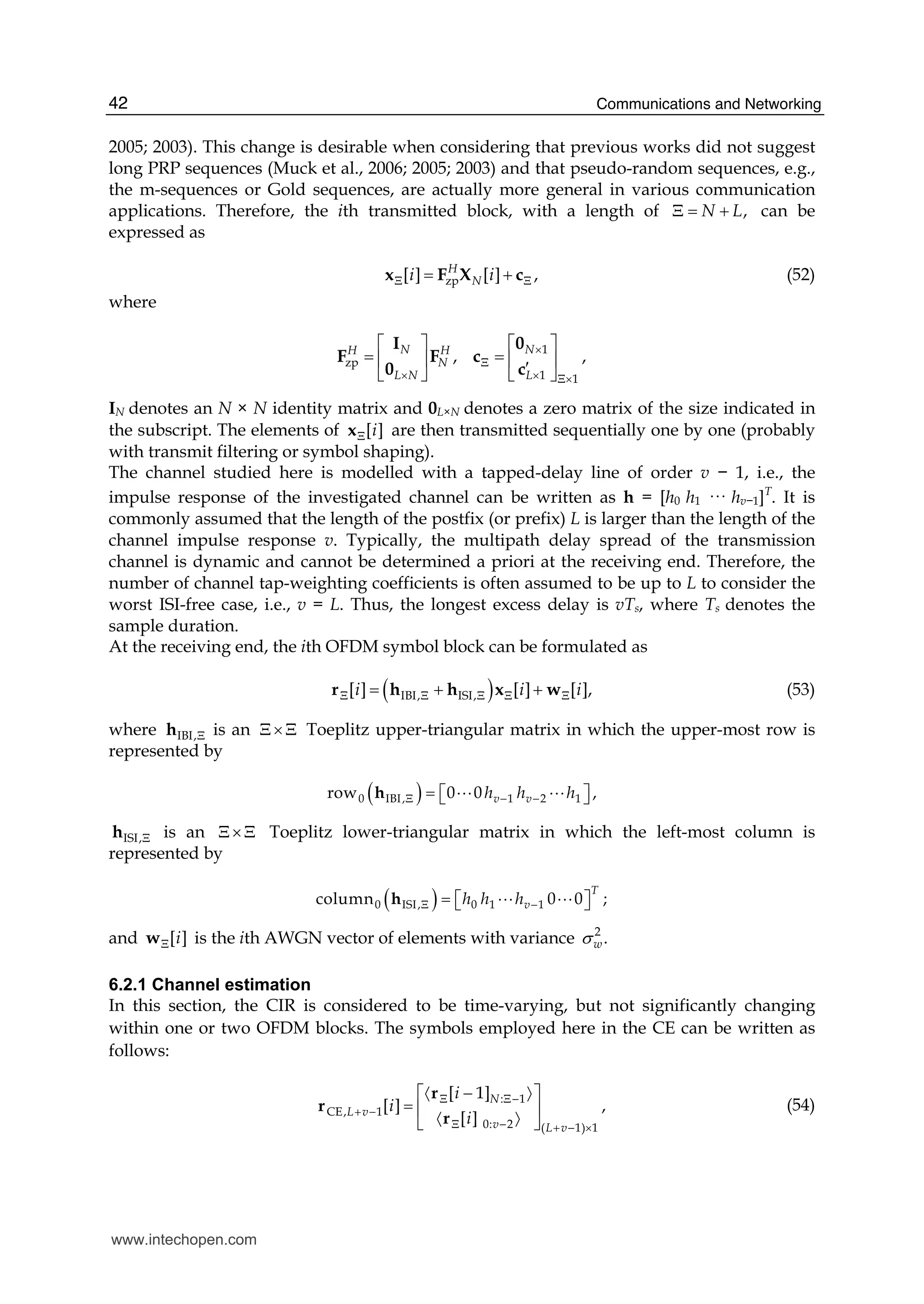 Communications and Networking42
2005; 2003). This change is desirable when considering that previous works did not suggest
long PRP sequences (Muck et al., 2006; 2005; 2003) and that pseudo-random sequences, e.g.,
the m-sequences or Gold sequences, are actually more general in various communication
applications. Therefore, the ith transmitted block, with a length of ,N LΞ = + can be
expressed as
zp[ ] [ ] ,H
Ni iΞ Ξ= +x F X c (52)
where
1
zp
1 1
, ,N NH H
N
L N L
×
Ξ
× × Ξ×
⎡ ⎤ ⎡ ⎤
= =⎢ ⎥ ⎢ ⎥′⎣ ⎦ ⎣ ⎦
I 0
F F c
0 c
IN denotes an N × N identity matrix and 0L×N denotes a zero matrix of the size indicated in
the subscript. The elements of [ ]iΞx are then transmitted sequentially one by one (probably
with transmit filtering or symbol shaping).
The channel studied here is modelled with a tapped-delay line of order v − 1, i.e., the
impulse response of the investigated channel can be written as h = [h0 h1 ··· hv−1]T
. It is
commonly assumed that the length of the postfix (or prefix) L is larger than the length of the
channel impulse response v. Typically, the multipath delay spread of the transmission
channel is dynamic and cannot be determined a priori at the receiving end. Therefore, the
number of channel tap-weighting coefficients is often assumed to be up to L to consider the
worst ISI-free case, i.e., v = L. Thus, the longest excess delay is vTs, where Ts denotes the
sample duration.
At the receiving end, the ith OFDM symbol block can be formulated as
( )IBI, ISI,[ ] [ ] [ ],i i iΞ Ξ Ξ Ξ Ξ= + +r h h x w (53)
where IBI,Ξh is an Ξ×Ξ Toeplitz upper-triangular matrix in which the upper-most row is
represented by
( )0 IBI, 1 2 1row 0   0        ,v vh h hΞ − −= ⎡ ⎤⎣ ⎦h A A
ISI,Ξh is an Ξ×Ξ Toeplitz lower-triangular matrix in which the left-most column is
represented by
( )0 ISI, 0 1 1column        0   0 ;
T
vh h hΞ −= ⎡ ⎤⎣ ⎦h A A
and [ ]iΞw is the ith AWGN vector of elements with variance 2
.wσ
6.2.1 Channel estimation
In this section, the CIR is considered to be time-varying, but not significantly changing
within one or two OFDM blocks. The symbols employed here in the CE can be written as
follows:
: 1
CE, 1
0: 2 ( 1) 1
[ 1]
[ ] ,
[ ]
N
L v
v L v
i
i
i
Ξ Ξ−
+ −
Ξ − + − ×
〈 〉
〈 〉
−⎡ ⎤
= ⎢ ⎥
⎣ ⎦
r
r
r
(54)
www.intechopen.com
 