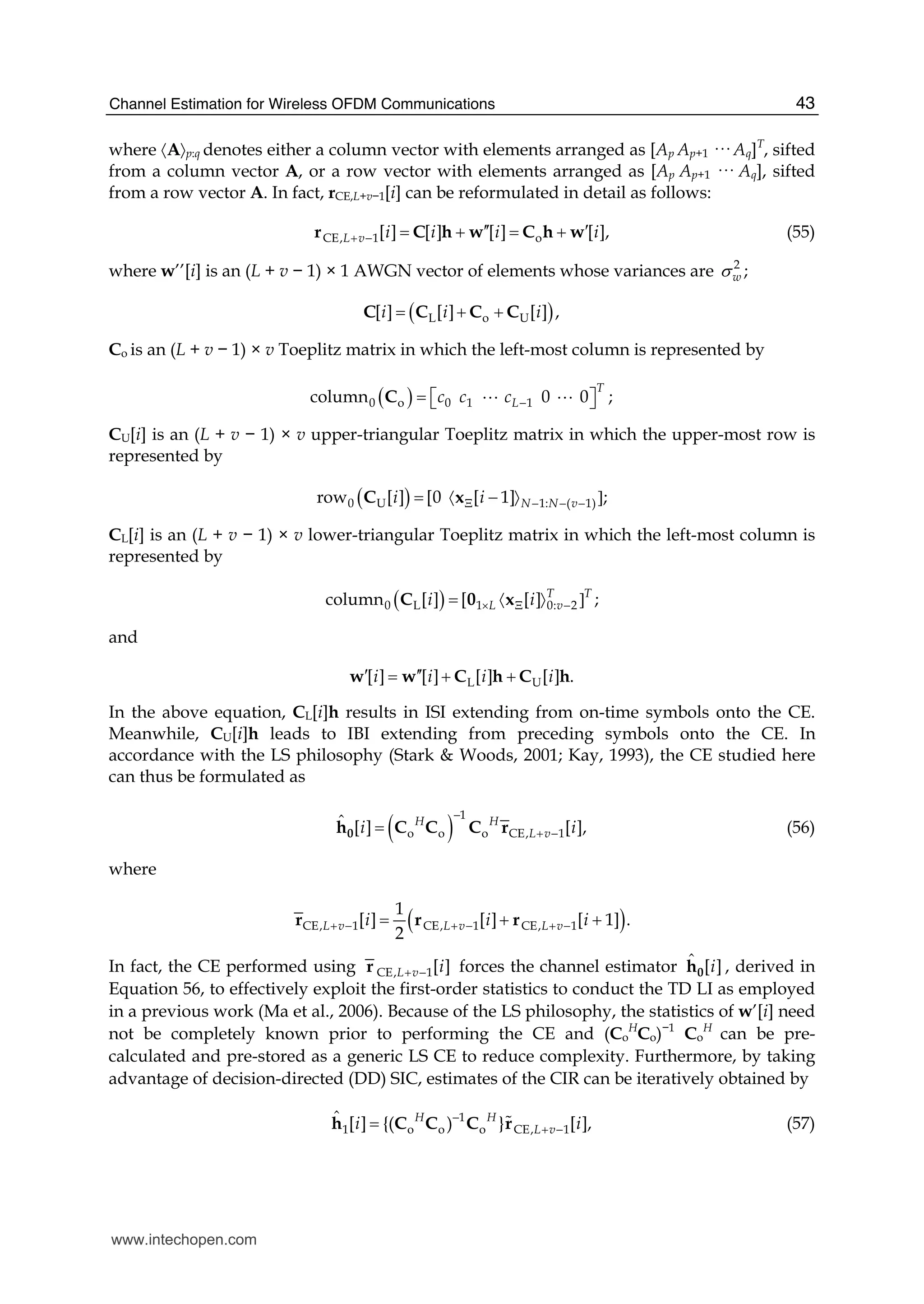 Channel Estimation for Wireless OFDM Communications 43
where 〈A〉p:q denotes either a column vector with elements arranged as [Ap Ap+1 ··· Aq]T
, sifted
from a column vector A, or a row vector with elements arranged as [Ap Ap+1 ··· Aq], sifted
from a row vector A. In fact, rCE,L+v−1[i] can be reformulated in detail as follows:
CE, 1 o[ ] [ ] [ ] [ ],L v i i i i+ − ′′ ′= + = +r C h w C h w (55)
where w’’[i] is an (L + v − 1) × 1 AWGN vector of elements whose variances are 2
;wσ
( )L o U[ ] [ ] [ ] ,i i i= + +C C C C
Co is an (L + v − 1) × v Toeplitz matrix in which the left-most column is represented by
( )0 o 0 1 1column        0    0 ;
T
Lc c c −= ⎡ ⎤⎣ ⎦C A A
CU[i] is an (L + v − 1) × v upper-triangular Toeplitz matrix in which the upper-most row is
represented by
( )0 U 1: ( 1)row [ ] 0  1][ [ ;N N vi iΞ − − −−〈 〉 ]=C x
CL[i] is an (L + v − 1) × v lower-triangular Toeplitz matrix in which the left-most column is
represented by
( )0 L 1 0: 2column [ ]   [[ ] ;T T
L vi i× Ξ −〈 〉 ]=C 0 x
and
L U[ ] [ ] [ ] [ ] .i i i i′ ′′= + +w w C h C h
In the above equation, CL[i]h results in ISI extending from on-time symbols onto the CE.
Meanwhile, CU[i]h leads to IBI extending from preceding symbols onto the CE. In
accordance with the LS philosophy (Stark & Woods, 2001; Kay, 1993), the CE studied here
can thus be formulated as
( )
1
o o o CE, 1
ˆ [ ] [ ],H H
L vi i
−
+ −=0h rC C C (56)
where
( )CE, 1 CE, 1 CE, 1
1
[ ] [ ] [ 1] .
2
L v L v L vi i i+ − + − + −= + +r rr
In fact, the CE performed using CE, 1[ ]L v i+ −r forces the channel estimator ˆ [ ]i0h , derived in
Equation 56, to effectively exploit the first-order statistics to conduct the TD LI as employed
in a previous work (Ma et al., 2006). Because of the LS philosophy, the statistics of w’[i] need
not be completely known prior to performing the CE and (Co
H
Co)−1
Co
H
can be pre-
calculated and pre-stored as a generic LS CE to reduce complexity. Furthermore, by taking
advantage of decision-directed (DD) SIC, estimates of the CIR can be iteratively obtained by
1
1 o o o CE, 1[ ] {( ) } [ ,ˆ ]H H
L vi i−
+ −= Ch C C r# (57)
www.intechopen.com
 