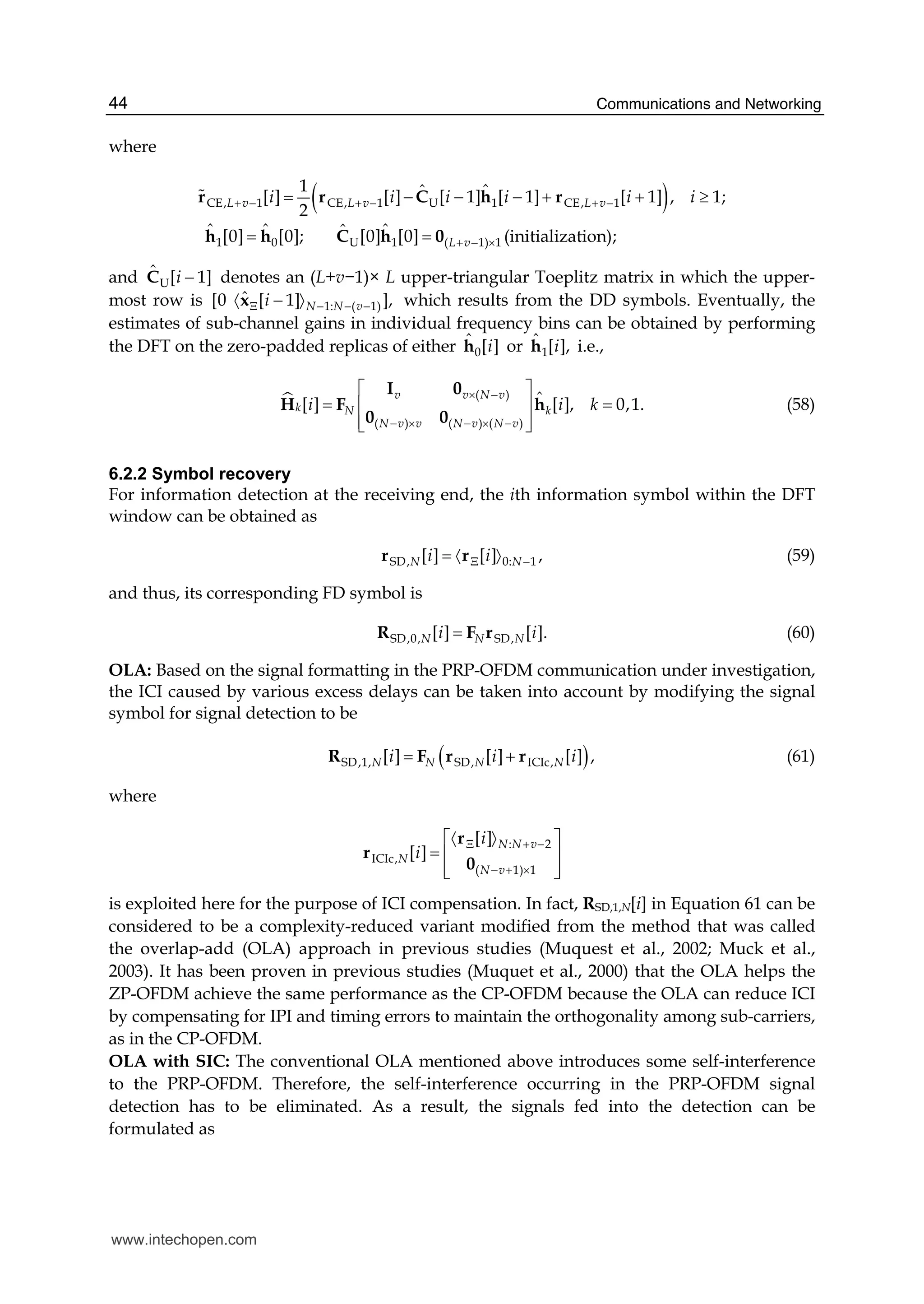 Communications and Networking44
where
( )CE, 1 CE, 1 U 1 CE, 1
1 0 U 1 ( 1) 1
1 ˆ[ ] [ ] [ 1] [ 1] [ 1] , 1;
2
ˆ[0] [0]; [0] [0]  (initialization);
ˆ
ˆ ˆ ˆ
L v L v L v
L v
i i i i i i+ − + − + −
+ − ×
= − − − + + ≥
= =
r r C r
h 0
h
h Ch
#
and U
ˆ [ 1]i −C denotes an (L+v−1)× L upper-triangular Toeplitz matrix in which the upper-
most row is 1: ( 1)
ˆ0   [ 1][ ],N N viΞ − − −〈 〉−x which results from the DD symbols. Eventually, the
estimates of sub-channel gains in individual frequency bins can be obtained by performing
the DFT on the zero-padded replicas of either 0
ˆ [ ]ih or 1
ˆ [ ],ih i.e.,
( )
( ) ( ) ( )
[ ] [ ], 0,1.ˆv v N v
k N k
N v v N v N v
i i k
× −
− × − × −
⎡ ⎤
= =⎢ ⎥
⎢ ⎥⎣ ⎦
h
I 0
H F
0 0
(58)
6.2.2 Symbol recovery
For information detection at the receiving end, the ith information symbol within the DFT
window can be obtained as
SD, 0: 1[ ] [ ] ,N Ni iΞ −〈 〉=r r (59)
and thus, its corresponding FD symbol is
SD,0, SD,[ ] [ ].N N Ni i=R F r (60)
OLA: Based on the signal formatting in the PRP-OFDM communication under investigation,
the ICI caused by various excess delays can be taken into account by modifying the signal
symbol for signal detection to be
( )SD,1, SD, ICIc,[ ] [ ] [ ] ,N N N Ni i i= +R F r r (61)
where
: 2
ICIc,
( 1) 1
[ ]
[ ]
N N v
N
N v
i
i
Ξ + −
− + ×
⎡ ⎤
= ⎢ ⎥
⎢ ⎥⎣
〈 〉
⎦
r
r
0
is exploited here for the purpose of ICI compensation. In fact, RSD,1,N[i] in Equation 61 can be
considered to be a complexity-reduced variant modified from the method that was called
the overlap-add (OLA) approach in previous studies (Muquest et al., 2002; Muck et al.,
2003). It has been proven in previous studies (Muquet et al., 2000) that the OLA helps the
ZP-OFDM achieve the same performance as the CP-OFDM because the OLA can reduce ICI
by compensating for IPI and timing errors to maintain the orthogonality among sub-carriers,
as in the CP-OFDM.
OLA with SIC: The conventional OLA mentioned above introduces some self-interference
to the PRP-OFDM. Therefore, the self-interference occurring in the PRP-OFDM signal
detection has to be eliminated. As a result, the signals fed into the detection can be
formulated as
www.intechopen.com
 