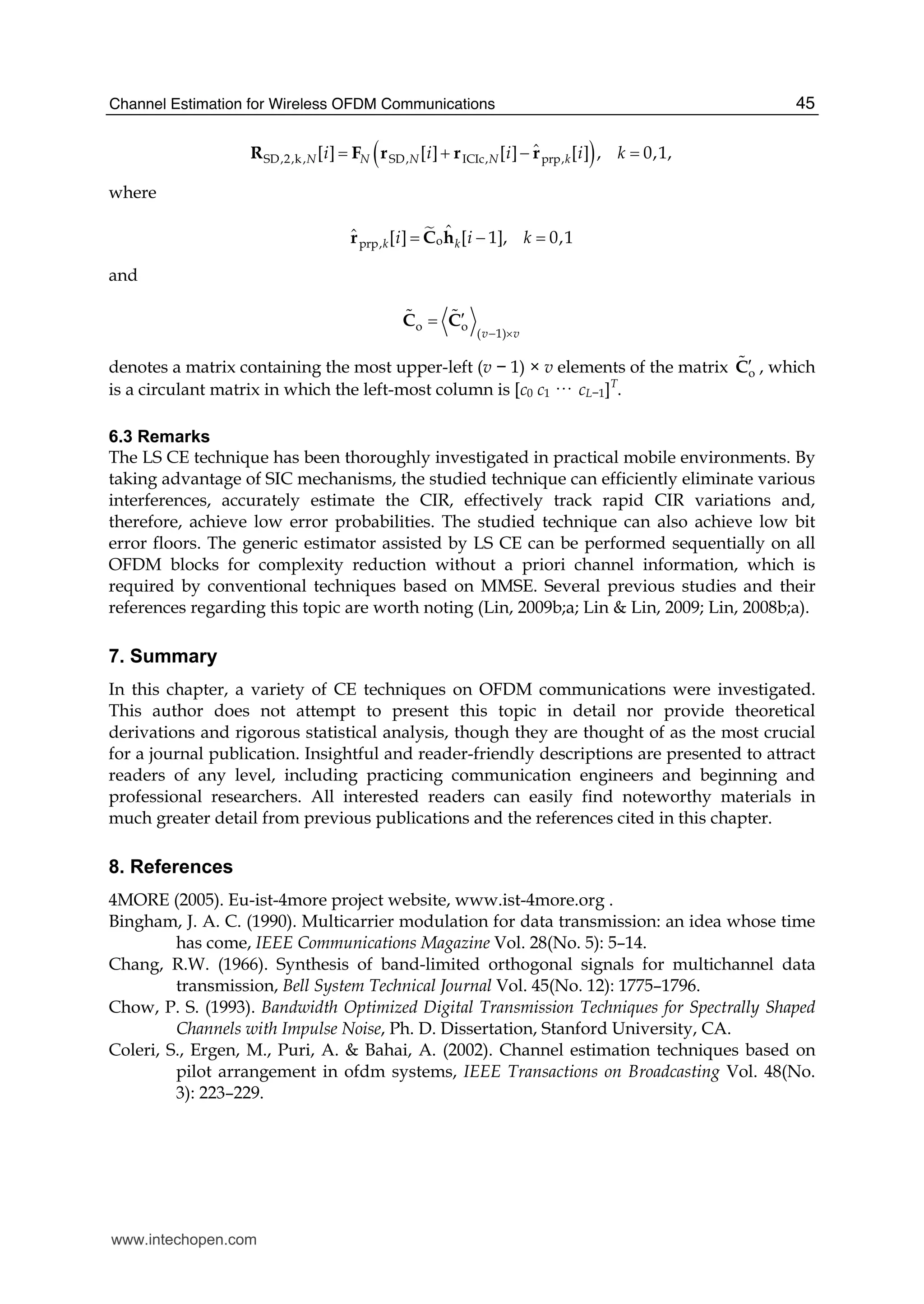 Channel Estimation for Wireless OFDM Communications 45
( )SD,2,k, SD, ICIc, prp,
ˆ[ ] [ ] [ ] [ ] , 0,1,N N N N ki i i i k= + − =R F r r r
where
oprp,
ˆˆ [ ] [ 1], 0,1k ki i k= − =hr C
and
o o
( 1)v v− ×
′=C C# #
denotes a matrix containing the most upper-left (v − 1) × v elements of the matrix o′C# , which
is a circulant matrix in which the left-most column is [c0 c1 ··· cL−1]T
.
6.3 Remarks
The LS CE technique has been thoroughly investigated in practical mobile environments. By
taking advantage of SIC mechanisms, the studied technique can efficiently eliminate various
interferences, accurately estimate the CIR, effectively track rapid CIR variations and,
therefore, achieve low error probabilities. The studied technique can also achieve low bit
error floors. The generic estimator assisted by LS CE can be performed sequentially on all
OFDM blocks for complexity reduction without a priori channel information, which is
required by conventional techniques based on MMSE. Several previous studies and their
references regarding this topic are worth noting (Lin, 2009b;a; Lin & Lin, 2009; Lin, 2008b;a).
7. Summary
In this chapter, a variety of CE techniques on OFDM communications were investigated.
This author does not attempt to present this topic in detail nor provide theoretical
derivations and rigorous statistical analysis, though they are thought of as the most crucial
for a journal publication. Insightful and reader-friendly descriptions are presented to attract
readers of any level, including practicing communication engineers and beginning and
professional researchers. All interested readers can easily find noteworthy materials in
much greater detail from previous publications and the references cited in this chapter.
8. References
4MORE (2005). Eu-ist-4more project website, www.ist-4more.org .
Bingham, J. A. C. (1990). Multicarrier modulation for data transmission: an idea whose time
has come, IEEE Communications Magazine Vol. 28(No. 5): 5–14.
Chang, R.W. (1966). Synthesis of band-limited orthogonal signals for multichannel data
transmission, Bell System Technical Journal Vol. 45(No. 12): 1775–1796.
Chow, P. S. (1993). Bandwidth Optimized Digital Transmission Techniques for Spectrally Shaped
Channels with Impulse Noise, Ph. D. Dissertation, Stanford University, CA.
Coleri, S., Ergen, M., Puri, A. & Bahai, A. (2002). Channel estimation techniques based on
pilot arrangement in ofdm systems, IEEE Transactions on Broadcasting Vol. 48(No.
3): 223–229.
www.intechopen.com
 