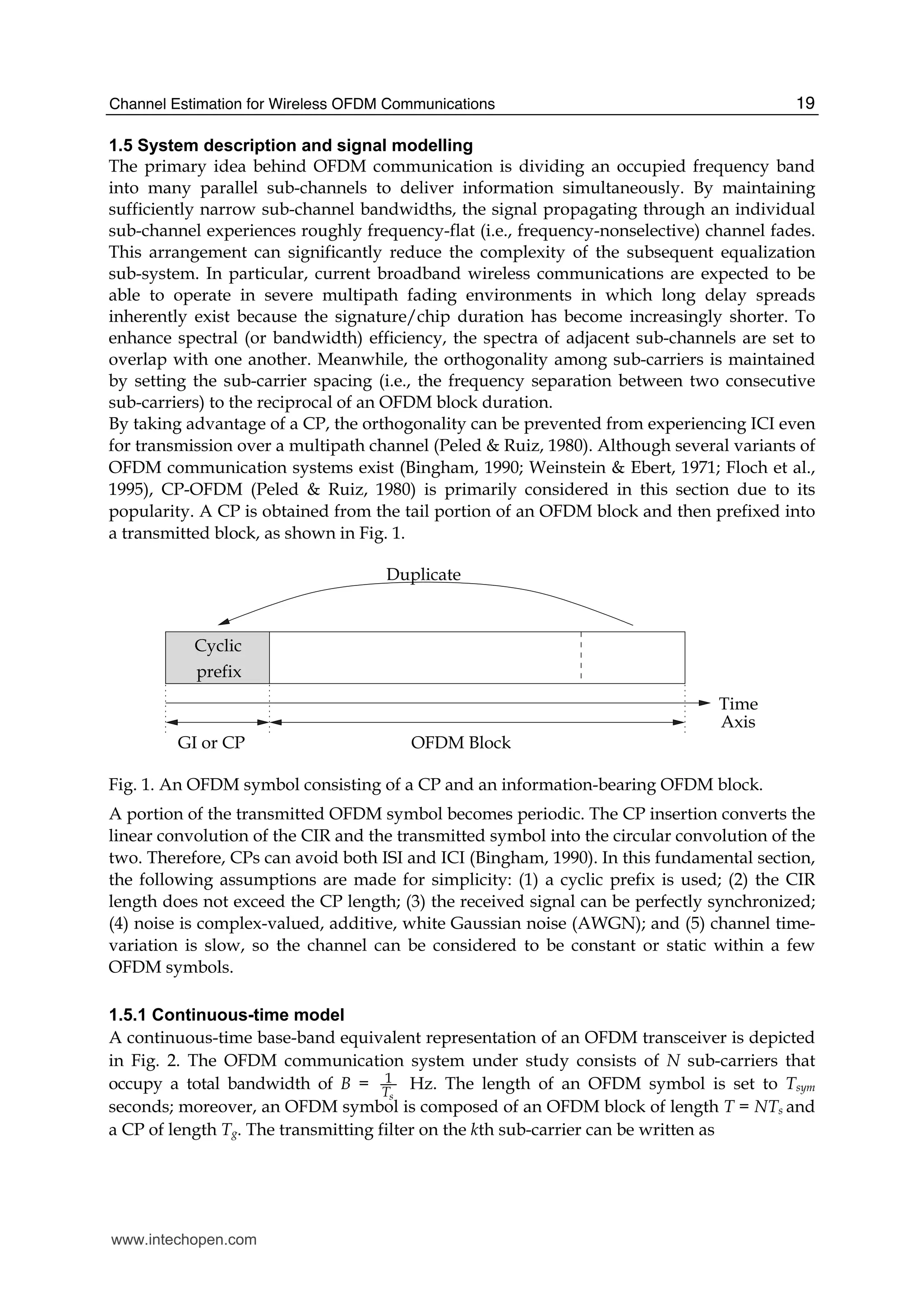 Channel Estimation for Wireless OFDM Communications 19
1.5 System description and signal modelling
The primary idea behind OFDM communication is dividing an occupied frequency band
into many parallel sub-channels to deliver information simultaneously. By maintaining
sufficiently narrow sub-channel bandwidths, the signal propagating through an individual
sub-channel experiences roughly frequency-flat (i.e., frequency-nonselective) channel fades.
This arrangement can significantly reduce the complexity of the subsequent equalization
sub-system. In particular, current broadband wireless communications are expected to be
able to operate in severe multipath fading environments in which long delay spreads
inherently exist because the signature/chip duration has become increasingly shorter. To
enhance spectral (or bandwidth) efficiency, the spectra of adjacent sub-channels are set to
overlap with one another. Meanwhile, the orthogonality among sub-carriers is maintained
by setting the sub-carrier spacing (i.e., the frequency separation between two consecutive
sub-carriers) to the reciprocal of an OFDM block duration.
By taking advantage of a CP, the orthogonality can be prevented from experiencing ICI even
for transmission over a multipath channel (Peled & Ruiz, 1980). Although several variants of
OFDM communication systems exist (Bingham, 1990; Weinstein & Ebert, 1971; Floch et al.,
1995), CP-OFDM (Peled & Ruiz, 1980) is primarily considered in this section due to its
popularity. A CP is obtained from the tail portion of an OFDM block and then prefixed into
a transmitted block, as shown in Fig. 1.
Duplicate
Cyclic
prefix
Time
OFDM BlockGI or CP
Axis
Fig. 1. An OFDM symbol consisting of a CP and an information-bearing OFDM block.
A portion of the transmitted OFDM symbol becomes periodic. The CP insertion converts the
linear convolution of the CIR and the transmitted symbol into the circular convolution of the
two. Therefore, CPs can avoid both ISI and ICI (Bingham, 1990). In this fundamental section,
the following assumptions are made for simplicity: (1) a cyclic prefix is used; (2) the CIR
length does not exceed the CP length; (3) the received signal can be perfectly synchronized;
(4) noise is complex-valued, additive, white Gaussian noise (AWGN); and (5) channel time-
variation is slow, so the channel can be considered to be constant or static within a few
OFDM symbols.
1.5.1 Continuous-time model
A continuous-time base-band equivalent representation of an OFDM transceiver is depicted
in Fig. 2. The OFDM communication system under study consists of N sub-carriers that
occupy a total bandwidth of B = 1
sT
Hz. The length of an OFDM symbol is set to Tsym
seconds; moreover, an OFDM symbol is composed of an OFDM block of length T = NTs and
a CP of length Tg. The transmitting filter on the kth sub-carrier can be written as
www.intechopen.com
 