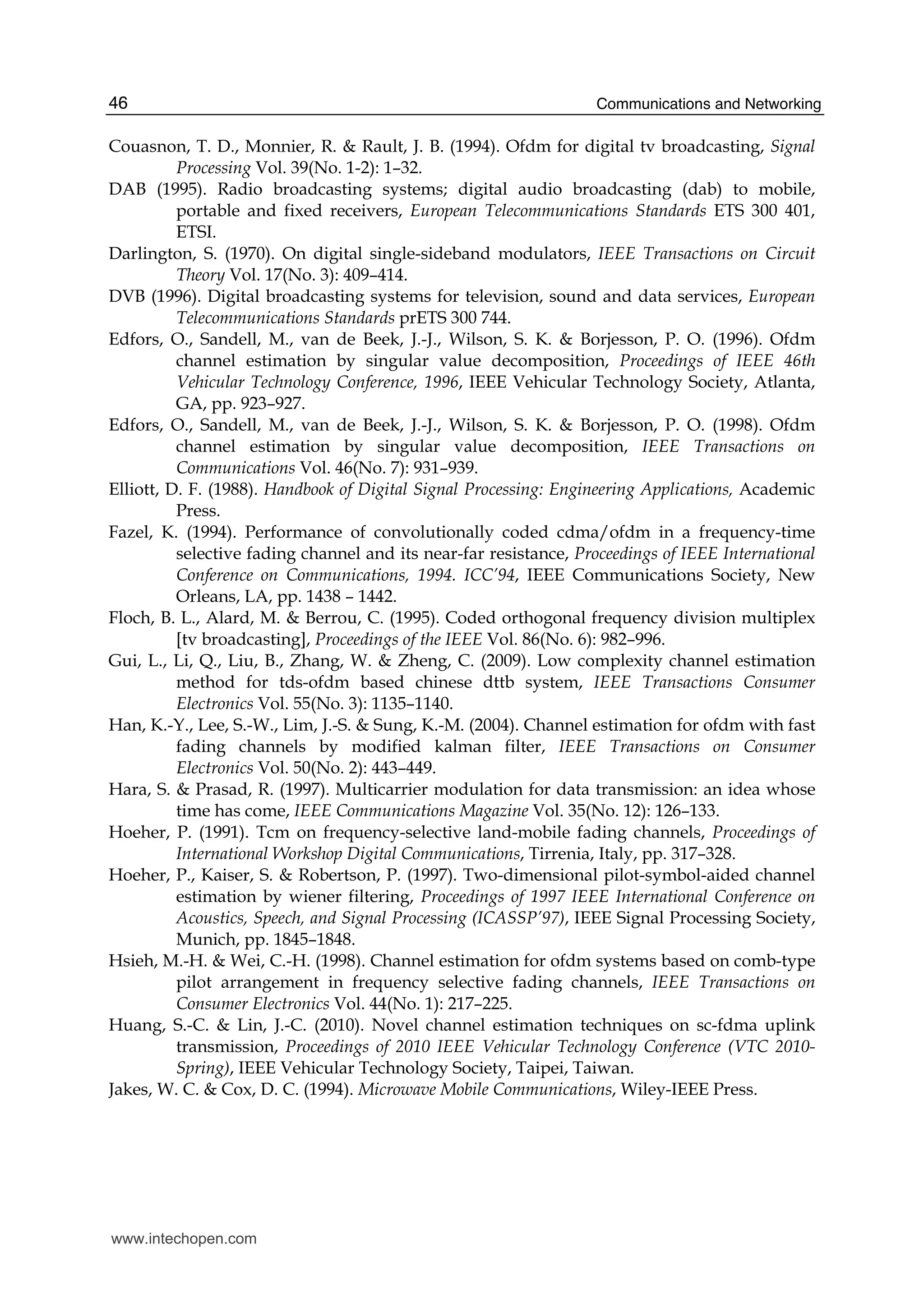 Communications and Networking46
Couasnon, T. D., Monnier, R. & Rault, J. B. (1994). Ofdm for digital tv broadcasting, Signal
Processing Vol. 39(No. 1-2): 1–32.
DAB (1995). Radio broadcasting systems; digital audio broadcasting (dab) to mobile,
portable and fixed receivers, European Telecommunications Standards ETS 300 401,
ETSI.
Darlington, S. (1970). On digital single-sideband modulators, IEEE Transactions on Circuit
Theory Vol. 17(No. 3): 409–414.
DVB (1996). Digital broadcasting systems for television, sound and data services, European
Telecommunications Standards prETS 300 744.
Edfors, O., Sandell, M., van de Beek, J.-J., Wilson, S. K. & Borjesson, P. O. (1996). Ofdm
channel estimation by singular value decomposition, Proceedings of IEEE 46th
Vehicular Technology Conference, 1996, IEEE Vehicular Technology Society, Atlanta,
GA, pp. 923–927.
Edfors, O., Sandell, M., van de Beek, J.-J., Wilson, S. K. & Borjesson, P. O. (1998). Ofdm
channel estimation by singular value decomposition, IEEE Transactions on
Communications Vol. 46(No. 7): 931–939.
Elliott, D. F. (1988). Handbook of Digital Signal Processing: Engineering Applications, Academic
Press.
Fazel, K. (1994). Performance of convolutionally coded cdma/ofdm in a frequency-time
selective fading channel and its near-far resistance, Proceedings of IEEE International
Conference on Communications, 1994. ICC’94, IEEE Communications Society, New
Orleans, LA, pp. 1438 – 1442.
Floch, B. L., Alard, M. & Berrou, C. (1995). Coded orthogonal frequency division multiplex
[tv broadcasting], Proceedings of the IEEE Vol. 86(No. 6): 982–996.
Gui, L., Li, Q., Liu, B., Zhang, W. & Zheng, C. (2009). Low complexity channel estimation
method for tds-ofdm based chinese dttb system, IEEE Transactions Consumer
Electronics Vol. 55(No. 3): 1135–1140.
Han, K.-Y., Lee, S.-W., Lim, J.-S. & Sung, K.-M. (2004). Channel estimation for ofdm with fast
fading channels by modified kalman filter, IEEE Transactions on Consumer
Electronics Vol. 50(No. 2): 443–449.
Hara, S. & Prasad, R. (1997). Multicarrier modulation for data transmission: an idea whose
time has come, IEEE Communications Magazine Vol. 35(No. 12): 126–133.
Hoeher, P. (1991). Tcm on frequency-selective land-mobile fading channels, Proceedings of
International Workshop Digital Communications, Tirrenia, Italy, pp. 317–328.
Hoeher, P., Kaiser, S. & Robertson, P. (1997). Two-dimensional pilot-symbol-aided channel
estimation by wiener filtering, Proceedings of 1997 IEEE International Conference on
Acoustics, Speech, and Signal Processing (ICASSP’97), IEEE Signal Processing Society,
Munich, pp. 1845–1848.
Hsieh, M.-H. & Wei, C.-H. (1998). Channel estimation for ofdm systems based on comb-type
pilot arrangement in frequency selective fading channels, IEEE Transactions on
Consumer Electronics Vol. 44(No. 1): 217–225.
Huang, S.-C. & Lin, J.-C. (2010). Novel channel estimation techniques on sc-fdma uplink
transmission, Proceedings of 2010 IEEE Vehicular Technology Conference (VTC 2010-
Spring), IEEE Vehicular Technology Society, Taipei, Taiwan.
Jakes, W. C. & Cox, D. C. (1994). Microwave Mobile Communications, Wiley-IEEE Press.
www.intechopen.com
 