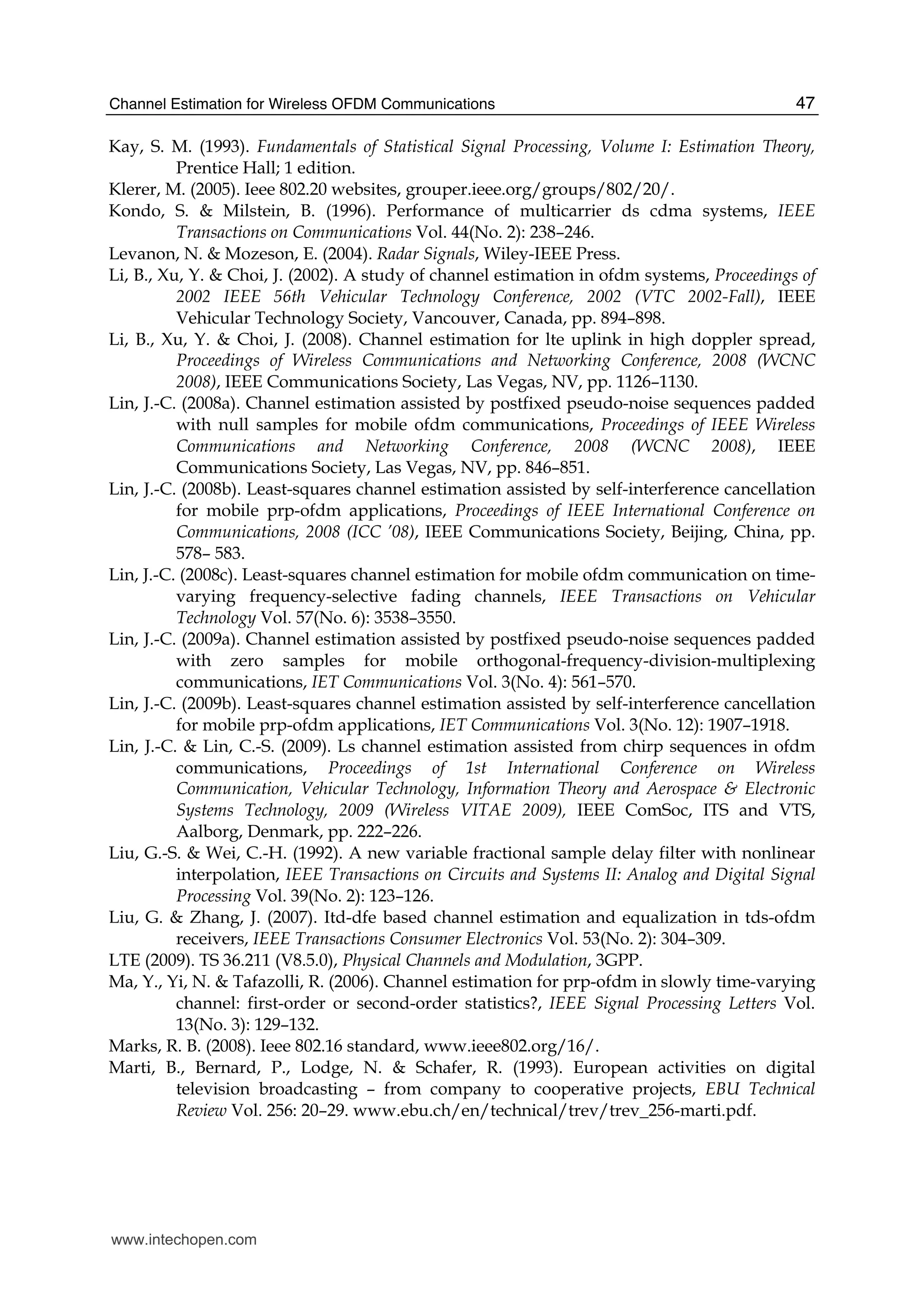 Channel Estimation for Wireless OFDM Communications 47
Kay, S. M. (1993). Fundamentals of Statistical Signal Processing, Volume I: Estimation Theory,
Prentice Hall; 1 edition.
Klerer, M. (2005). Ieee 802.20 websites, grouper.ieee.org/groups/802/20/.
Kondo, S. & Milstein, B. (1996). Performance of multicarrier ds cdma systems, IEEE
Transactions on Communications Vol. 44(No. 2): 238–246.
Levanon, N. & Mozeson, E. (2004). Radar Signals, Wiley-IEEE Press.
Li, B., Xu, Y. & Choi, J. (2002). A study of channel estimation in ofdm systems, Proceedings of
2002 IEEE 56th Vehicular Technology Conference, 2002 (VTC 2002-Fall), IEEE
Vehicular Technology Society, Vancouver, Canada, pp. 894–898.
Li, B., Xu, Y. & Choi, J. (2008). Channel estimation for lte uplink in high doppler spread,
Proceedings of Wireless Communications and Networking Conference, 2008 (WCNC
2008), IEEE Communications Society, Las Vegas, NV, pp. 1126–1130.
Lin, J.-C. (2008a). Channel estimation assisted by postfixed pseudo-noise sequences padded
with null samples for mobile ofdm communications, Proceedings of IEEE Wireless
Communications and Networking Conference, 2008 (WCNC 2008), IEEE
Communications Society, Las Vegas, NV, pp. 846–851.
Lin, J.-C. (2008b). Least-squares channel estimation assisted by self-interference cancellation
for mobile prp-ofdm applications, Proceedings of IEEE International Conference on
Communications, 2008 (ICC ’08), IEEE Communications Society, Beijing, China, pp.
578– 583.
Lin, J.-C. (2008c). Least-squares channel estimation for mobile ofdm communication on time-
varying frequency-selective fading channels, IEEE Transactions on Vehicular
Technology Vol. 57(No. 6): 3538–3550.
Lin, J.-C. (2009a). Channel estimation assisted by postfixed pseudo-noise sequences padded
with zero samples for mobile orthogonal-frequency-division-multiplexing
communications, IET Communications Vol. 3(No. 4): 561–570.
Lin, J.-C. (2009b). Least-squares channel estimation assisted by self-interference cancellation
for mobile prp-ofdm applications, IET Communications Vol. 3(No. 12): 1907–1918.
Lin, J.-C. & Lin, C.-S. (2009). Ls channel estimation assisted from chirp sequences in ofdm
communications, Proceedings of 1st International Conference on Wireless
Communication, Vehicular Technology, Information Theory and Aerospace & Electronic
Systems Technology, 2009 (Wireless VITAE 2009), IEEE ComSoc, ITS and VTS,
Aalborg, Denmark, pp. 222–226.
Liu, G.-S. & Wei, C.-H. (1992). A new variable fractional sample delay filter with nonlinear
interpolation, IEEE Transactions on Circuits and Systems II: Analog and Digital Signal
Processing Vol. 39(No. 2): 123–126.
Liu, G. & Zhang, J. (2007). Itd-dfe based channel estimation and equalization in tds-ofdm
receivers, IEEE Transactions Consumer Electronics Vol. 53(No. 2): 304–309.
LTE (2009). TS 36.211 (V8.5.0), Physical Channels and Modulation, 3GPP.
Ma, Y., Yi, N. & Tafazolli, R. (2006). Channel estimation for prp-ofdm in slowly time-varying
channel: first-order or second-order statistics?, IEEE Signal Processing Letters Vol.
13(No. 3): 129–132.
Marks, R. B. (2008). Ieee 802.16 standard, www.ieee802.org/16/.
Marti, B., Bernard, P., Lodge, N. & Schafer, R. (1993). European activities on digital
television broadcasting – from company to cooperative projects, EBU Technical
Review Vol. 256: 20–29. www.ebu.ch/en/technical/trev/trev_256-marti.pdf.
www.intechopen.com
 