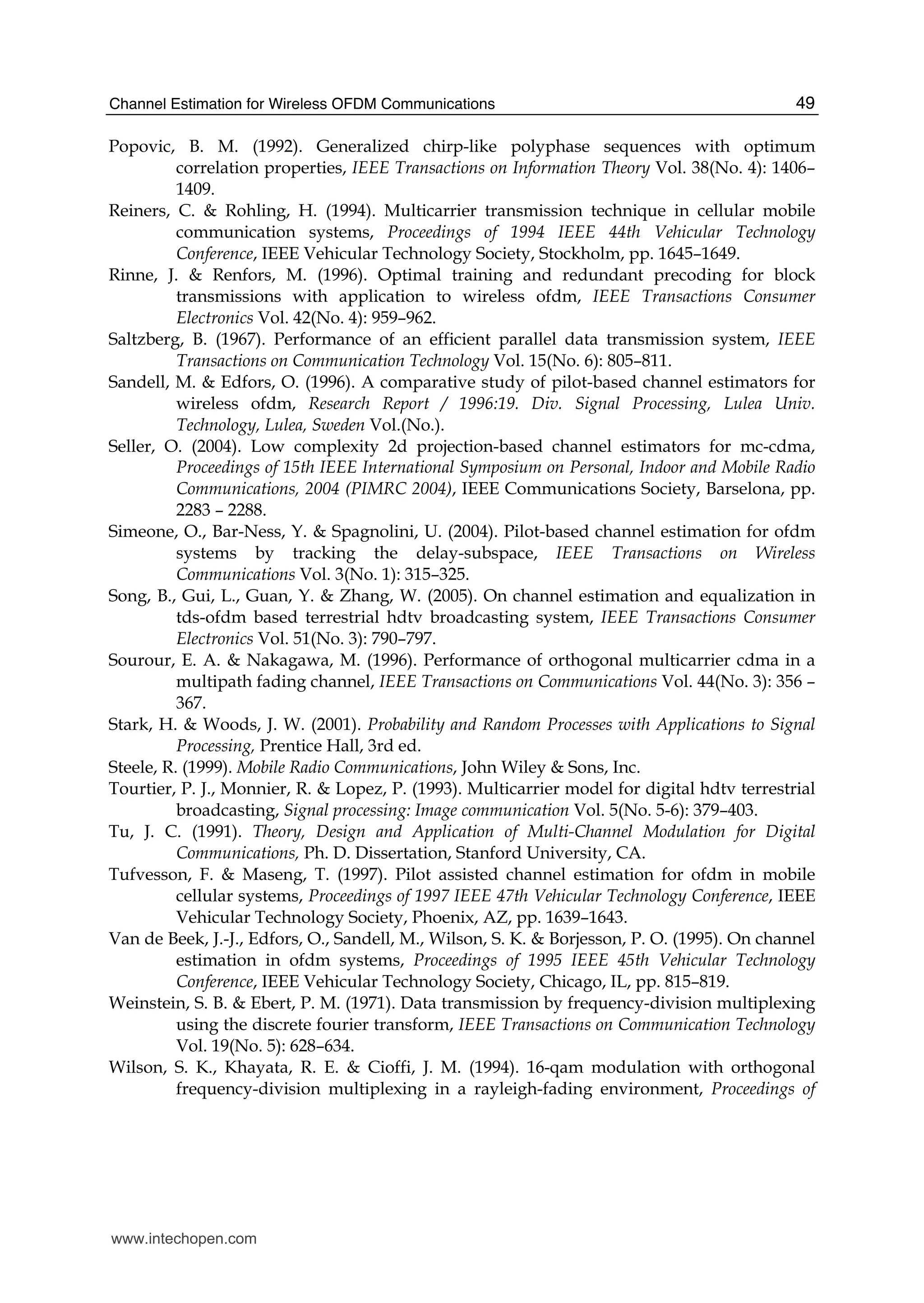 Channel Estimation for Wireless OFDM Communications 49
Popovic, B. M. (1992). Generalized chirp-like polyphase sequences with optimum
correlation properties, IEEE Transactions on Information Theory Vol. 38(No. 4): 1406–
1409.
Reiners, C. & Rohling, H. (1994). Multicarrier transmission technique in cellular mobile
communication systems, Proceedings of 1994 IEEE 44th Vehicular Technology
Conference, IEEE Vehicular Technology Society, Stockholm, pp. 1645–1649.
Rinne, J. & Renfors, M. (1996). Optimal training and redundant precoding for block
transmissions with application to wireless ofdm, IEEE Transactions Consumer
Electronics Vol. 42(No. 4): 959–962.
Saltzberg, B. (1967). Performance of an efficient parallel data transmission system, IEEE
Transactions on Communication Technology Vol. 15(No. 6): 805–811.
Sandell, M. & Edfors, O. (1996). A comparative study of pilot-based channel estimators for
wireless ofdm, Research Report / 1996:19. Div. Signal Processing, Lulea Univ.
Technology, Lulea, Sweden Vol.(No.).
Seller, O. (2004). Low complexity 2d projection-based channel estimators for mc-cdma,
Proceedings of 15th IEEE International Symposium on Personal, Indoor and Mobile Radio
Communications, 2004 (PIMRC 2004), IEEE Communications Society, Barselona, pp.
2283 – 2288.
Simeone, O., Bar-Ness, Y. & Spagnolini, U. (2004). Pilot-based channel estimation for ofdm
systems by tracking the delay-subspace, IEEE Transactions on Wireless
Communications Vol. 3(No. 1): 315–325.
Song, B., Gui, L., Guan, Y. & Zhang, W. (2005). On channel estimation and equalization in
tds-ofdm based terrestrial hdtv broadcasting system, IEEE Transactions Consumer
Electronics Vol. 51(No. 3): 790–797.
Sourour, E. A. & Nakagawa, M. (1996). Performance of orthogonal multicarrier cdma in a
multipath fading channel, IEEE Transactions on Communications Vol. 44(No. 3): 356 –
367.
Stark, H. & Woods, J. W. (2001). Probability and Random Processes with Applications to Signal
Processing, Prentice Hall, 3rd ed.
Steele, R. (1999). Mobile Radio Communications, John Wiley & Sons, Inc.
Tourtier, P. J., Monnier, R. & Lopez, P. (1993). Multicarrier model for digital hdtv terrestrial
broadcasting, Signal processing: Image communication Vol. 5(No. 5-6): 379–403.
Tu, J. C. (1991). Theory, Design and Application of Multi-Channel Modulation for Digital
Communications, Ph. D. Dissertation, Stanford University, CA.
Tufvesson, F. & Maseng, T. (1997). Pilot assisted channel estimation for ofdm in mobile
cellular systems, Proceedings of 1997 IEEE 47th Vehicular Technology Conference, IEEE
Vehicular Technology Society, Phoenix, AZ, pp. 1639–1643.
Van de Beek, J.-J., Edfors, O., Sandell, M., Wilson, S. K. & Borjesson, P. O. (1995). On channel
estimation in ofdm systems, Proceedings of 1995 IEEE 45th Vehicular Technology
Conference, IEEE Vehicular Technology Society, Chicago, IL, pp. 815–819.
Weinstein, S. B. & Ebert, P. M. (1971). Data transmission by frequency-division multiplexing
using the discrete fourier transform, IEEE Transactions on Communication Technology
Vol. 19(No. 5): 628–634.
Wilson, S. K., Khayata, R. E. & Cioffi, J. M. (1994). 16-qam modulation with orthogonal
frequency-division multiplexing in a rayleigh-fading environment, Proceedings of
www.intechopen.com
 