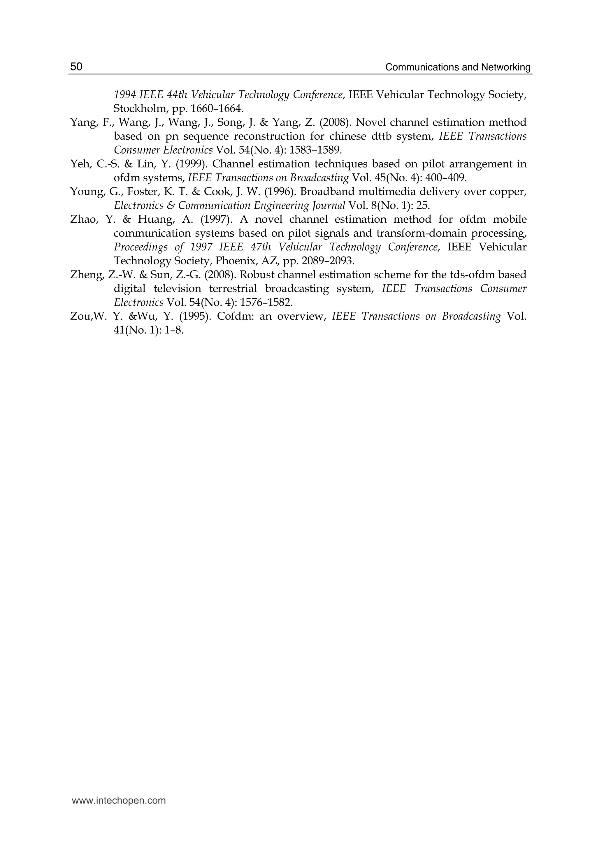 Communications and Networking50
1994 IEEE 44th Vehicular Technology Conference, IEEE Vehicular Technology Society,
Stockholm, pp. 1660–1664.
Yang, F., Wang, J., Wang, J., Song, J. & Yang, Z. (2008). Novel channel estimation method
based on pn sequence reconstruction for chinese dttb system, IEEE Transactions
Consumer Electronics Vol. 54(No. 4): 1583–1589.
Yeh, C.-S. & Lin, Y. (1999). Channel estimation techniques based on pilot arrangement in
ofdm systems, IEEE Transactions on Broadcasting Vol. 45(No. 4): 400–409.
Young, G., Foster, K. T. & Cook, J. W. (1996). Broadband multimedia delivery over copper,
Electronics & Communication Engineering Journal Vol. 8(No. 1): 25.
Zhao, Y. & Huang, A. (1997). A novel channel estimation method for ofdm mobile
communication systems based on pilot signals and transform-domain processing,
Proceedings of 1997 IEEE 47th Vehicular Technology Conference, IEEE Vehicular
Technology Society, Phoenix, AZ, pp. 2089–2093.
Zheng, Z.-W. & Sun, Z.-G. (2008). Robust channel estimation scheme for the tds-ofdm based
digital television terrestrial broadcasting system, IEEE Transactions Consumer
Electronics Vol. 54(No. 4): 1576–1582.
Zou,W. Y. &Wu, Y. (1995). Cofdm: an overview, IEEE Transactions on Broadcasting Vol.
41(No. 1): 1–8.
www.intechopen.com
 