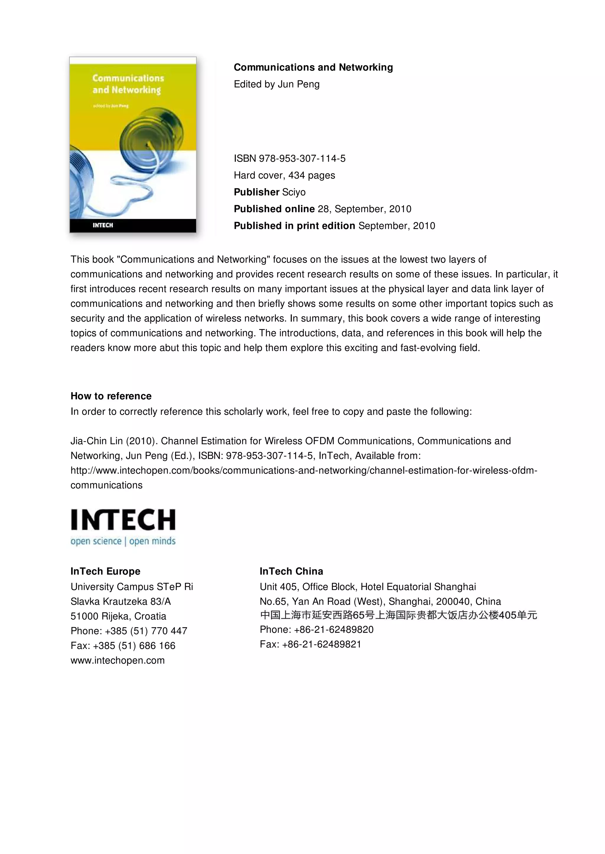 Communications and Networking
Edited by Jun Peng
ISBN 978-953-307-114-5
Hard cover, 434 pages
Publisher Sciyo
Published online 28, September, 2010
Published in print edition September, 2010
InTech Europe
University Campus STeP Ri
Slavka Krautzeka 83/A
51000 Rijeka, Croatia
Phone: +385 (51) 770 447
Fax: +385 (51) 686 166
www.intechopen.com
InTech China
Unit 405, Office Block, Hotel Equatorial Shanghai
No.65, Yan An Road (West), Shanghai, 200040, China
Phone: +86-21-62489820
Fax: +86-21-62489821
This book "Communications and Networking" focuses on the issues at the lowest two layers of
communications and networking and provides recent research results on some of these issues. In particular, it
first introduces recent research results on many important issues at the physical layer and data link layer of
communications and networking and then briefly shows some results on some other important topics such as
security and the application of wireless networks. In summary, this book covers a wide range of interesting
topics of communications and networking. The introductions, data, and references in this book will help the
readers know more abut this topic and help them explore this exciting and fast-evolving field.
How to reference
In order to correctly reference this scholarly work, feel free to copy and paste the following:
Jia-Chin Lin (2010). Channel Estimation for Wireless OFDM Communications, Communications and
Networking, Jun Peng (Ed.), ISBN: 978-953-307-114-5, InTech, Available from:
http://www.intechopen.com/books/communications-and-networking/channel-estimation-for-wireless-ofdm-
communications
 