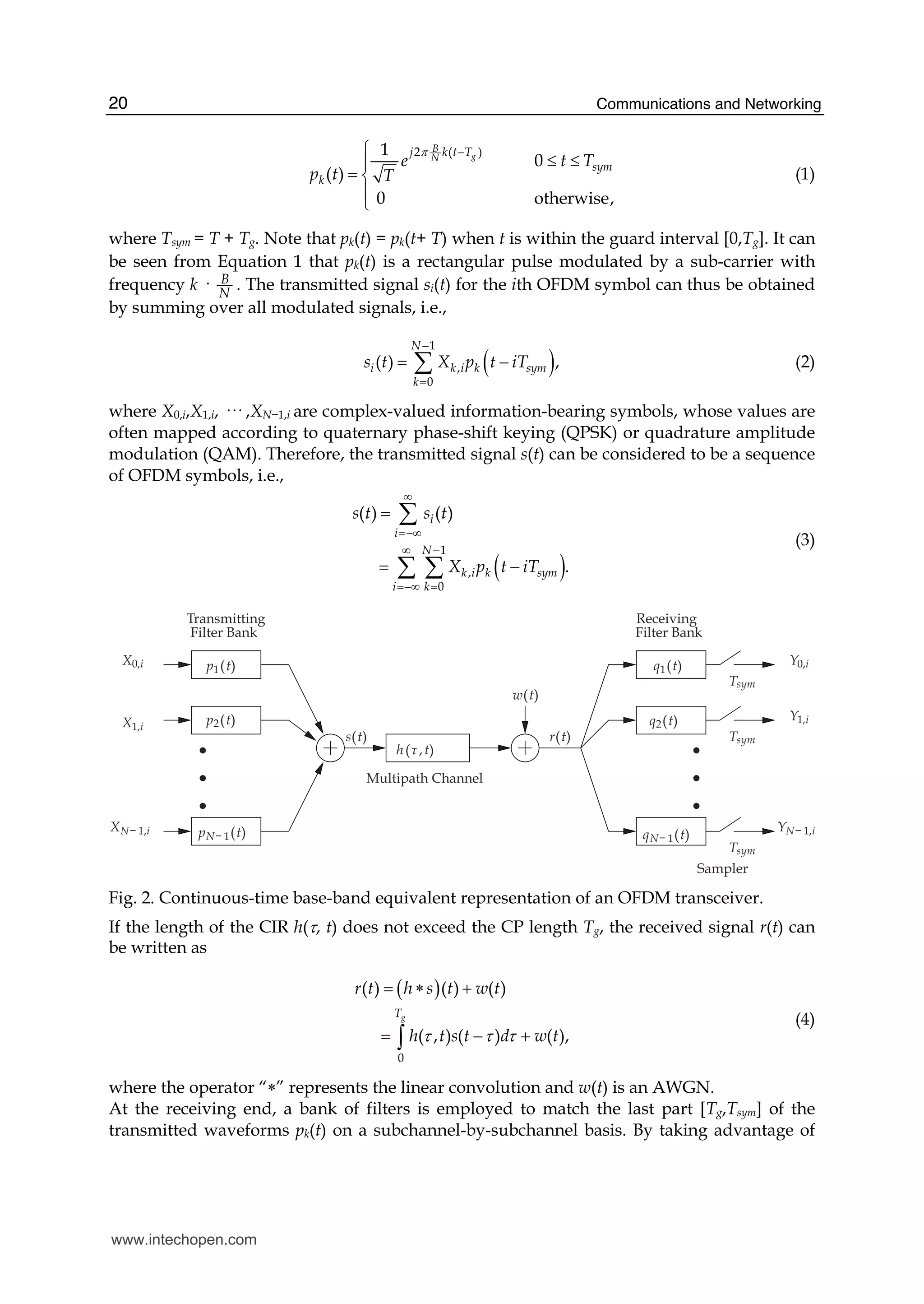 Communications and Networking20
2 ( )1
0
( )
0 otherwise,
g
B
N
j k t T
sym
k
e t T
p t T
π −⎧
≤ ≤⎪
= ⎨
⎪
⎩
(1)
where Tsym = T + Tg. Note that pk(t) = pk(t+ T) when t is within the guard interval [0,Tg]. It can
be seen from Equation 1 that pk(t) is a rectangular pulse modulated by a sub-carrier with
frequency k · B
N
. The transmitted signal si(t) for the ith OFDM symbol can thus be obtained
by summing over all modulated signals, i.e.,
( )
1
,
0
( ) ,
N
i k i k sym
k
s t X p t iT
−
=
= −∑ (2)
where X0,i,X1,i, ··· ,XN−1,i are complex-valued information-bearing symbols, whose values are
often mapped according to quaternary phase-shift keying (QPSK) or quadrature amplitude
modulation (QAM). Therefore, the transmitted signal s(t) can be considered to be a sequence
of OFDM symbols, i.e.,
( )
1
,
0
( ) ( )
.
i
i
N
k i k sym
i k
s t s t
X p t iT
∞
=−∞
∞ −
=−∞ =
=
= −
∑
∑ ∑
(3)
Transmitting Receiving
Filter Bank Filter Bank
Sampler
Multipath Channel
X0,i
X1,i
XN− 1,i
Y0,i
Y1,i
YN− 1,i
p1(t)
p2(t)
pN− 1(t)
q1(t)
q2(t)
qN− 1(t)
s(t)
w(t)
r(t)
Tsym
Tsym
Tsym
h(τ ,t)
Fig. 2. Continuous-time base-band equivalent representation of an OFDM transceiver.
If the length of the CIR h(τ, t) does not exceed the CP length Tg, the received signal r(t) can
be written as
( )
0
( ) ( ) ( )
( , ) ( ) ( ),
gT
r t h s t w t
h t s t d w tτ τ τ
= ∗ +
= − +∫
(4)
where the operator “∗” represents the linear convolution and w(t) is an AWGN.
At the receiving end, a bank of filters is employed to match the last part [Tg,Tsym] of the
transmitted waveforms pk(t) on a subchannel-by-subchannel basis. By taking advantage of
www.intechopen.com
 