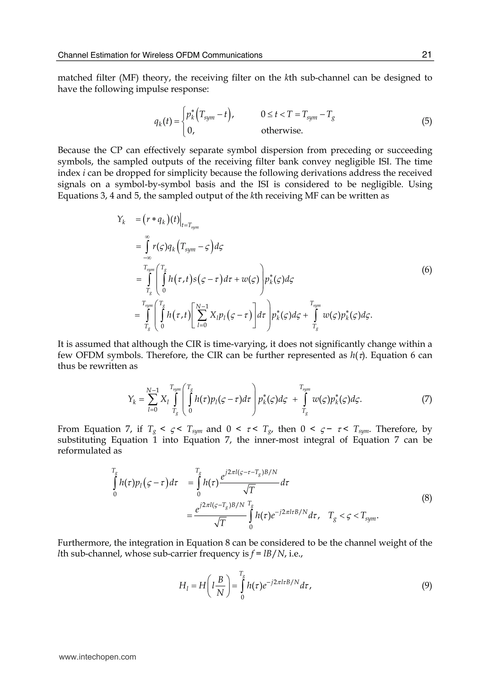 Channel Estimation for Wireless OFDM Communications 21
matched filter (MF) theory, the receiving filter on the kth sub-channel can be designed to
have the following impulse response:
( ), 0
( )
0, otherwise.
k sym sym g
k
p T t t T T T
q t
∗⎧ − ≤ < = −⎪
= ⎨
⎪⎩
(5)
Because the CP can effectively separate symbol dispersion from preceding or succeeding
symbols, the sampled outputs of the receiving filter bank convey negligible ISI. The time
index i can be dropped for simplicity because the following derivations address the received
signals on a symbol-by-symbol basis and the ISI is considered to be negligible. Using
Equations 3, 4 and 5, the sampled output of the kth receiving MF can be written as
( )
( )
( ) ( )
0
( )
( )
, ( )
sym
g
k k t T
k sym
T
Y r q t
r q T d
h t s d w
ς ς ς
τ ς τ τ ς
=
∞
−∞
= ∗
= −
⎛ ⎞
⎜ ⎟= − +
⎜
⎝ ⎠
∫
∫
( ) ( )
1
00
( )
, ( ) ( ) ( ) .
sym
g
sym g sym
g g
T
k
T
T T T
N
l l k k
lT T
p d
h t X p d p d w p d
ς ς
τ ς τ τ ς ς ς ς ς
∗
−
∗ ∗
=
⎟
⎛ ⎞⎡ ⎤
⎜ ⎟= − +⎢ ⎥
⎜ ⎟⎣ ⎦⎝ ⎠
∫
∑∫ ∫ ∫
(6)
It is assumed that although the CIR is time-varying, it does not significantly change within a
few OFDM symbols. Therefore, the CIR can be further represented as h(τ). Equation 6 can
thus be rewritten as
1
0 0
( ) ( ) ( ) ( ) ( ) .
sym g sym
g g
T T T
N
k l l k k
l T T
Y X h p d p d w p dτ ς τ τ ς ς ς ς ς
−
∗ ∗
=
⎛ ⎞
⎜ ⎟= − +
⎜ ⎟
⎝ ⎠
∑ ∫ ∫ ∫ (7)
From Equation 7, if Tg < ς < Tsym and 0 < τ < Tg, then 0 < ς − τ < Tsym. Therefore, by
substituting Equation 1 into Equation 7, the inner-most integral of Equation 7 can be
reformulated as
( )
2 ( ) /
0 0
2 ( ) /
2 /
0
( ) ( )
( ) , .
g g g
gg
T T j l T B N
l
Tj l T B N
j l B N
g sym
e
h p d h d
T
e
h e d T T
T
π ς τ
π ς
π τ
τ ς τ τ τ τ
τ τ ς
− −
−
−
− =
= < <
∫ ∫
∫
(8)
Furthermore, the integration in Equation 8 can be considered to be the channel weight of the
lth sub-channel, whose sub-carrier frequency is f = lB/N, i.e.,
2 /
0
( ) ,
gT
j l B N
l
B
H H l h e d
N
π τ
τ τ−⎛ ⎞
= =⎜ ⎟
⎝ ⎠
∫ (9)
www.intechopen.com
 