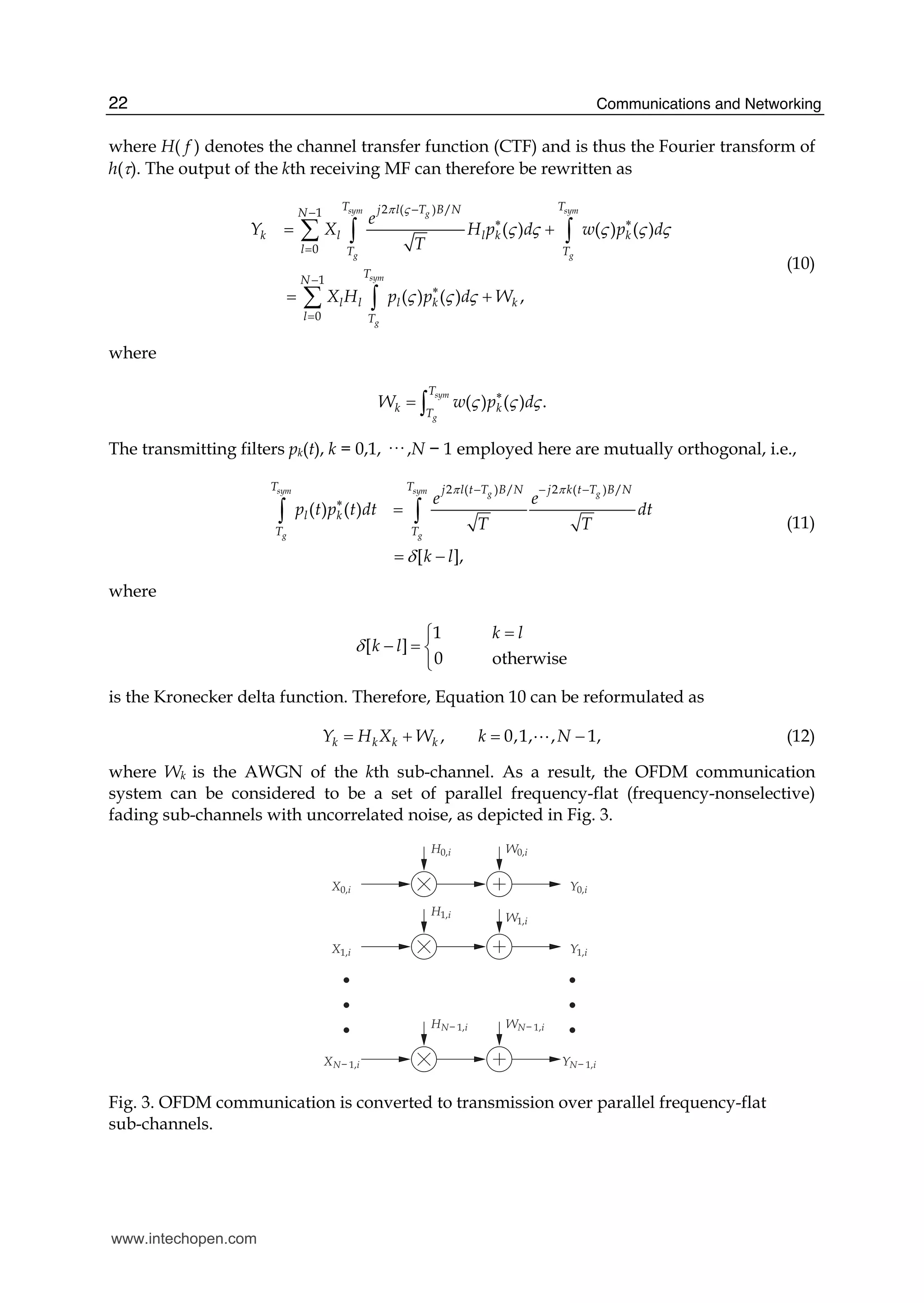 Communications and Networking22
where H( f ) denotes the channel transfer function (CTF) and is thus the Fourier transform of
h(τ). The output of the kth receiving MF can therefore be rewritten as
2 ( ) /1
0
1
0
( ) ( ) ( )
( ) ( ) ,
sym symg
g g
sym
g
T Tj l T B NN
k l l k k
l T T
T
N
l l l k k
l T
e
Y X H p d w p d
T
X H p p d W
π ς
ς ς ς ς ς
ς ς ς
−−
∗ ∗
=
−
∗
=
= +
= +
∑ ∫ ∫
∑ ∫
(10)
where
( ) ( ) .
sym
g
T
k kT
W w p dς ς ς∗
= ∫
The transmitting filters pk(t), k = 0,1, ··· ,N − 1 employed here are mutually orthogonal, i.e.,
2 ( ) / 2 ( ) /
( ) ( )
[ ],
sym sym g g
g g
T T j l t T B N j k t T B N
l k
T T
e e
p t p t dt dt
T T
k l
π π
δ
− − −
∗
=
= −
∫ ∫ (11)
where
1
[ ]
0 otherwise
k l
k lδ
=⎧
− = ⎨
⎩
is the Kronecker delta function. Therefore, Equation 10 can be reformulated as
, 0,1, , 1,k k k kY H X W k N= + = −A (12)
where Wk is the AWGN of the kth sub-channel. As a result, the OFDM communication
system can be considered to be a set of parallel frequency-flat (frequency-nonselective)
fading sub-channels with uncorrelated noise, as depicted in Fig. 3.
X0,i
X1,i
XN− 1,i
Y0,i
Y1,i
YN− 1,i
H0,i
H1,i
HN− 1,i
W0,i
W1,i
WN− 1,i
Fig. 3. OFDM communication is converted to transmission over parallel frequency-flat
sub-channels.
www.intechopen.com
 