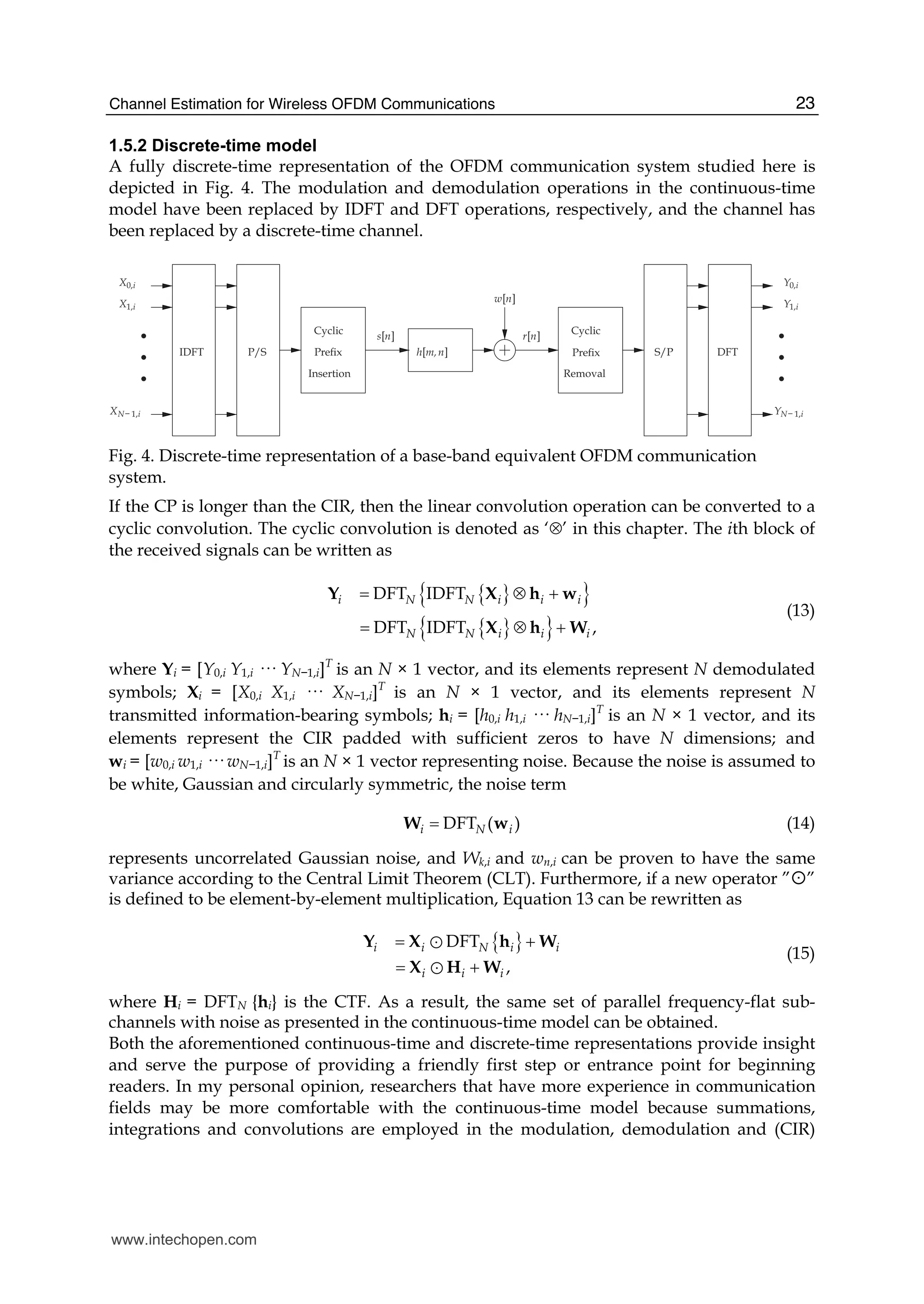 Channel Estimation for Wireless OFDM Communications 23
1.5.2 Discrete-time model
A fully discrete-time representation of the OFDM communication system studied here is
depicted in Fig. 4. The modulation and demodulation operations in the continuous-time
model have been replaced by IDFT and DFT operations, respectively, and the channel has
been replaced by a discrete-time channel.
X0,i
X1,i
XN− 1,i
s[n]
h[m,n]
w[n]
r[n]
Y0,i
Y1,i
YN− 1,i
CyclicCyclic
PreﬁxPreﬁx
Insertion Removal
IDFT DFTP/S S/P
Fig. 4. Discrete-time representation of a base-band equivalent OFDM communication
system.
If the CP is longer than the CIR, then the linear convolution operation can be converted to a
cyclic convolution. The cyclic convolution is denoted as ‘⊗’ in this chapter. The ith block of
the received signals can be written as
{ }{ }
{ }{ }
DFT IDFT
DFT IDFT ,
i N N i i i
N N i i i
= ⊗ +
= ⊗ +
Y X h w
X h W
(13)
where Yi = [Y0,i Y1,i ··· YN−1,i]T
is an N × 1 vector, and its elements represent N demodulated
symbols; Xi = [X0,i X1,i ··· XN−1,i]T
is an N × 1 vector, and its elements represent N
transmitted information-bearing symbols; hi = [h0,i h1,i ··· hN−1,i]T
is an N × 1 vector, and its
elements represent the CIR padded with sufficient zeros to have N dimensions; and
wi = [w0,i w1,i ··· wN−1,i]T
is an N × 1 vector representing noise. Because the noise is assumed to
be white, Gaussian and circularly symmetric, the noise term
DFT ( )i N i=W w (14)
represents uncorrelated Gaussian noise, and Wk,i and wn,i can be proven to have the same
variance according to the Central Limit Theorem (CLT). Furthermore, if a new operator ”☼”
is defined to be element-by-element multiplication, Equation 13 can be rewritten as
{ }DFT
,
i i N i i
i i i
= +
= +
Y X h W
X H W
Y
Y
(15)
where Hi = DFTN {hi} is the CTF. As a result, the same set of parallel frequency-flat sub-
channels with noise as presented in the continuous-time model can be obtained.
Both the aforementioned continuous-time and discrete-time representations provide insight
and serve the purpose of providing a friendly first step or entrance point for beginning
readers. In my personal opinion, researchers that have more experience in communication
fields may be more comfortable with the continuous-time model because summations,
integrations and convolutions are employed in the modulation, demodulation and (CIR)
www.intechopen.com
 