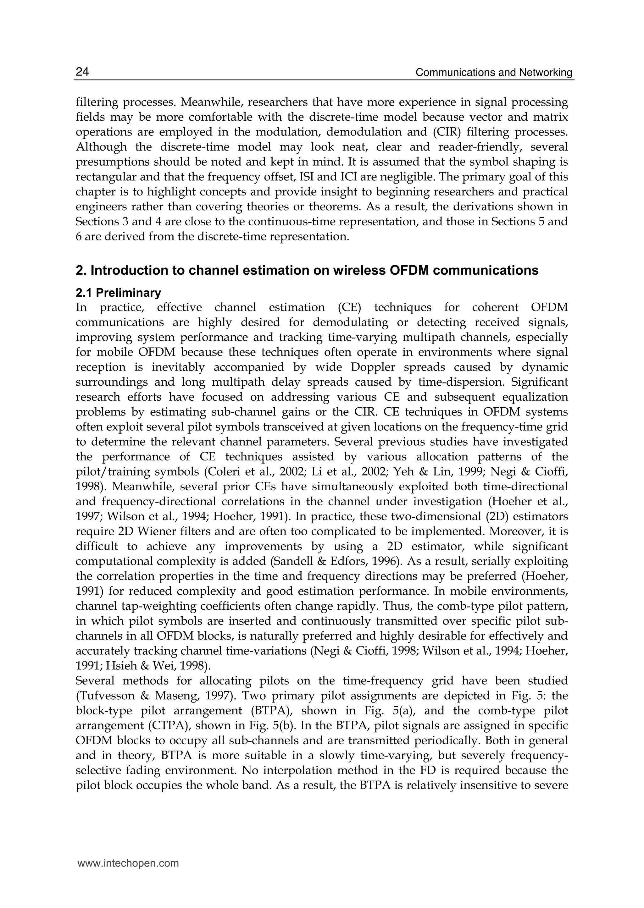 Communications and Networking24
filtering processes. Meanwhile, researchers that have more experience in signal processing
fields may be more comfortable with the discrete-time model because vector and matrix
operations are employed in the modulation, demodulation and (CIR) filtering processes.
Although the discrete-time model may look neat, clear and reader-friendly, several
presumptions should be noted and kept in mind. It is assumed that the symbol shaping is
rectangular and that the frequency offset, ISI and ICI are negligible. The primary goal of this
chapter is to highlight concepts and provide insight to beginning researchers and practical
engineers rather than covering theories or theorems. As a result, the derivations shown in
Sections 3 and 4 are close to the continuous-time representation, and those in Sections 5 and
6 are derived from the discrete-time representation.
2. Introduction to channel estimation on wireless OFDM communications
2.1 Preliminary
In practice, effective channel estimation (CE) techniques for coherent OFDM
communications are highly desired for demodulating or detecting received signals,
improving system performance and tracking time-varying multipath channels, especially
for mobile OFDM because these techniques often operate in environments where signal
reception is inevitably accompanied by wide Doppler spreads caused by dynamic
surroundings and long multipath delay spreads caused by time-dispersion. Significant
research efforts have focused on addressing various CE and subsequent equalization
problems by estimating sub-channel gains or the CIR. CE techniques in OFDM systems
often exploit several pilot symbols transceived at given locations on the frequency-time grid
to determine the relevant channel parameters. Several previous studies have investigated
the performance of CE techniques assisted by various allocation patterns of the
pilot/training symbols (Coleri et al., 2002; Li et al., 2002; Yeh & Lin, 1999; Negi & Cioffi,
1998). Meanwhile, several prior CEs have simultaneously exploited both time-directional
and frequency-directional correlations in the channel under investigation (Hoeher et al.,
1997; Wilson et al., 1994; Hoeher, 1991). In practice, these two-dimensional (2D) estimators
require 2D Wiener filters and are often too complicated to be implemented. Moreover, it is
difficult to achieve any improvements by using a 2D estimator, while significant
computational complexity is added (Sandell & Edfors, 1996). As a result, serially exploiting
the correlation properties in the time and frequency directions may be preferred (Hoeher,
1991) for reduced complexity and good estimation performance. In mobile environments,
channel tap-weighting coefficients often change rapidly. Thus, the comb-type pilot pattern,
in which pilot symbols are inserted and continuously transmitted over specific pilot sub-
channels in all OFDM blocks, is naturally preferred and highly desirable for effectively and
accurately tracking channel time-variations (Negi & Cioffi, 1998; Wilson et al., 1994; Hoeher,
1991; Hsieh & Wei, 1998).
Several methods for allocating pilots on the time-frequency grid have been studied
(Tufvesson & Maseng, 1997). Two primary pilot assignments are depicted in Fig. 5: the
block-type pilot arrangement (BTPA), shown in Fig. 5(a), and the comb-type pilot
arrangement (CTPA), shown in Fig. 5(b). In the BTPA, pilot signals are assigned in specific
OFDM blocks to occupy all sub-channels and are transmitted periodically. Both in general
and in theory, BTPA is more suitable in a slowly time-varying, but severely frequency-
selective fading environment. No interpolation method in the FD is required because the
pilot block occupies the whole band. As a result, the BTPA is relatively insensitive to severe
www.intechopen.com
 