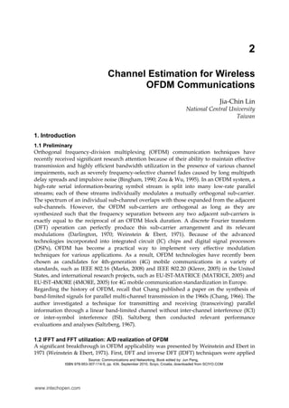2
Channel Estimation for Wireless
OFDM Communications
Jia-Chin Lin
National Central University
Taiwan
1. Introduction
1.1 Preliminary
Orthogonal frequency-division multiplexing (OFDM) communication techniques have
recently received significant research attention because of their ability to maintain effective
transmission and highly efficient bandwidth utilization in the presence of various channel
impairments, such as severely frequency-selective channel fades caused by long multipath
delay spreads and impulsive noise (Bingham, 1990; Zou & Wu, 1995). In an OFDM system, a
high-rate serial information-bearing symbol stream is split into many low-rate parallel
streams; each of these streams individually modulates a mutually orthogonal sub-carrier.
The spectrum of an individual sub-channel overlaps with those expanded from the adjacent
sub-channels. However, the OFDM sub-carriers are orthogonal as long as they are
synthesized such that the frequency separation between any two adjacent sub-carriers is
exactly equal to the reciprocal of an OFDM block duration. A discrete Fourier transform
(DFT) operation can perfectly produce this sub-carrier arrangement and its relevant
modulations (Darlington, 1970; Weinstein & Ebert, 1971). Because of the advanced
technologies incorporated into integrated circuit (IC) chips and digital signal processors
(DSPs), OFDM has become a practical way to implement very effective modulation
techniques for various applications. As a result, OFDM technologies have recently been
chosen as candidates for 4th-generation (4G) mobile communications in a variety of
standards, such as IEEE 802.16 (Marks, 2008) and IEEE 802.20 (Klerer, 2005) in the United
States, and international research projects, such as EU-IST-MATRICE (MATRICE, 2005) and
EU-IST-4MORE (4MORE, 2005) for 4G mobile communication standardization in Europe.
Regarding the history of OFDM, recall that Chang published a paper on the synthesis of
band-limited signals for parallel multi-channel transmission in the 1960s (Chang, 1966). The
author investigated a technique for transmitting and receiving (transceiving) parallel
information through a linear band-limited channel without inter-channel interference (ICI)
or inter-symbol interference (ISI). Saltzberg then conducted relevant performance
evaluations and analyses (Saltzberg, 1967).
1.2 IFFT and FFT utilization: A/D realization of OFDM
A significant breakthrough in OFDM applicability was presented by Weinstein and Ebert in
1971 (Weinstein & Ebert, 1971). First, DFT and inverse DFT (IDFT) techniques were applied
Source: Communications and Networking, Book edited by: Jun Peng,
ISBN 978-953-307-114-5, pp. 434, September 2010, Sciyo, Croatia, downloaded from SCIYO.COM
www.intechopen.com
 