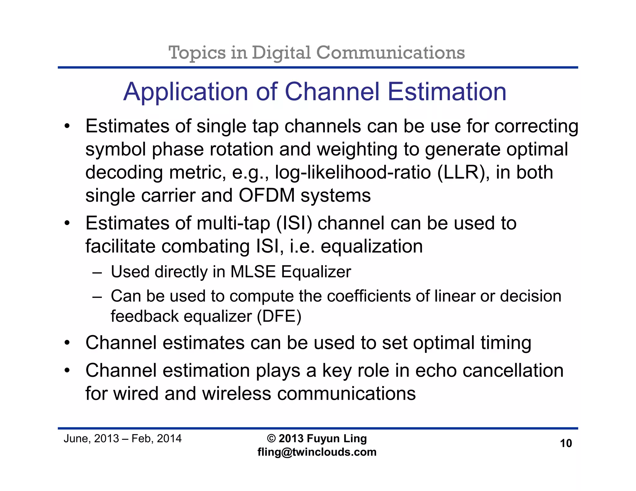 Topics in Digital Communications
June, 2013 – Feb, 2014 © 2013 Fuyun Ling
fling@twinclouds.com
Application of Channel Estimation
• Estimates of single tap channels can be use for correcting
symbol phase rotation and weighting to generate optimal
decoding metric, e.g., log-likelihood-ratio (LLR), in both
single carrier and OFDM systems
• Estimates of multi-tap (ISI) channel can be used to
facilitate combating ISI, i.e. equalization
– Used directly in MLSE Equalizer
– Can be used to compute the coefficients of linear or decision
feedback equalizer (DFE)
• Channel estimates can be used to set optimal timing
• Channel estimation plays a key role in echo cancellation
for wired and wireless communications
10
 