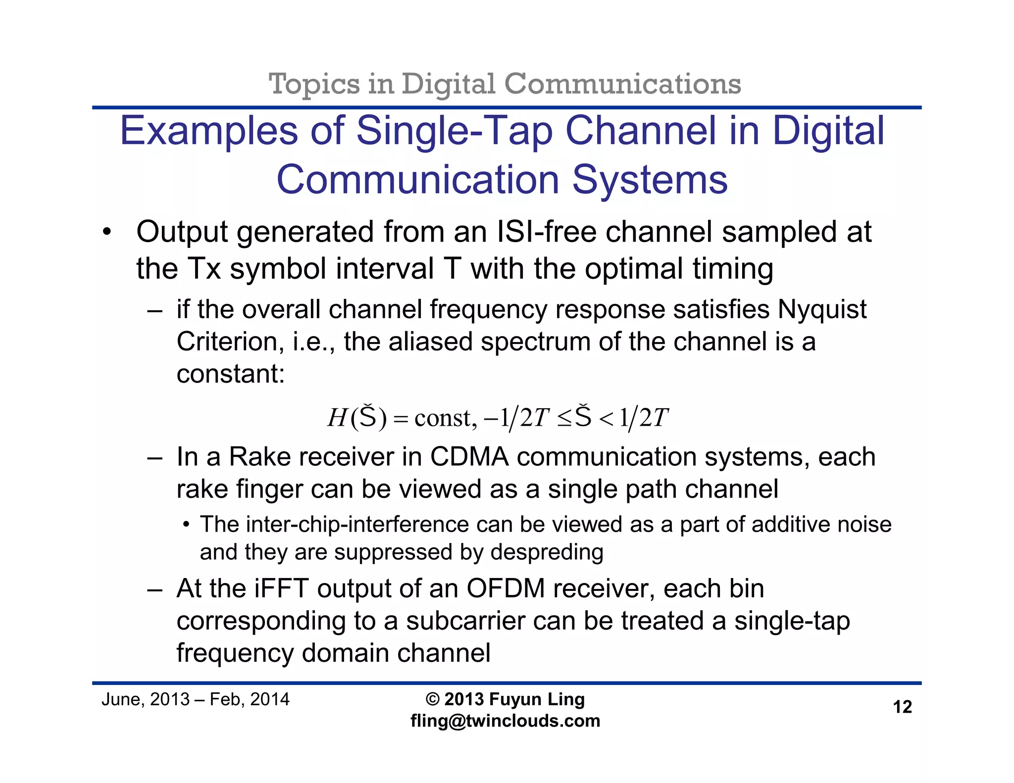 Topics in Digital Communications
June, 2013 – Feb, 2014 © 2013 Fuyun Ling
fling@twinclouds.com
Examples of Single-Tap Channel in Digital
Communication Systems
• Output generated from an ISI-free channel sampled at
the Tx symbol interval T with the optimal timing
– if the overall channel frequency response satisfies Nyquist
Criterion, i.e., the aliased spectrum of the channel is a
constant:
– In a Rake receiver in CDMA communication systems, each
rake finger can be viewed as a single path channel
• The inter-chip-interference can be viewed as a part of additive noise
and they are suppressed by despreding
– At the iFFT output of an OFDM receiver, each bin
corresponding to a subcarrier can be treated a single-tap
frequency domain channel
12
( ) const, 1 2 1 2H T T    
 