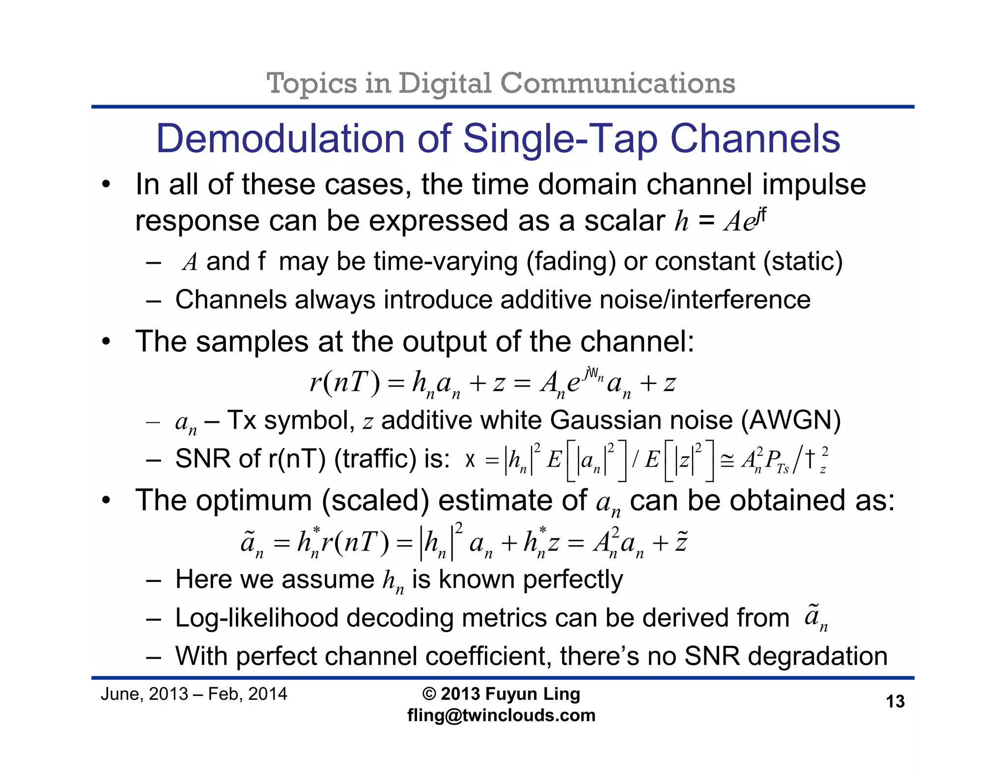 Topics in Digital Communications
June, 2013 – Feb, 2014 © 2013 Fuyun Ling
fling@twinclouds.com
Demodulation of Single-Tap Channels
• In all of these cases, the time domain channel impulse
response can be expressed as a scalar h = Aejf
– A and fmay be time-varying (fading) or constant (static)
– Channels always introduce additive noise/interference
• The samples at the output of the channel:
– an – Tx symbol, z additive white Gaussian noise (AWGN)
– SNR of r(nT) (traffic) is:
• The optimum (scaled) estimate of an can be obtained as:
– Here we assume hn is known perfectly
– Log-likelihood decoding metrics can be derived from
– With perfect channel coefficient, there’s no SNR degradation
13
2* * 2
( )n n n n n n na h r nT h a h z A a z     
( ) nj
n n n nr nT h a z A e a z
   
na
2 2 2 2 2
/n n n Ts zh E a E z A P     
   
 