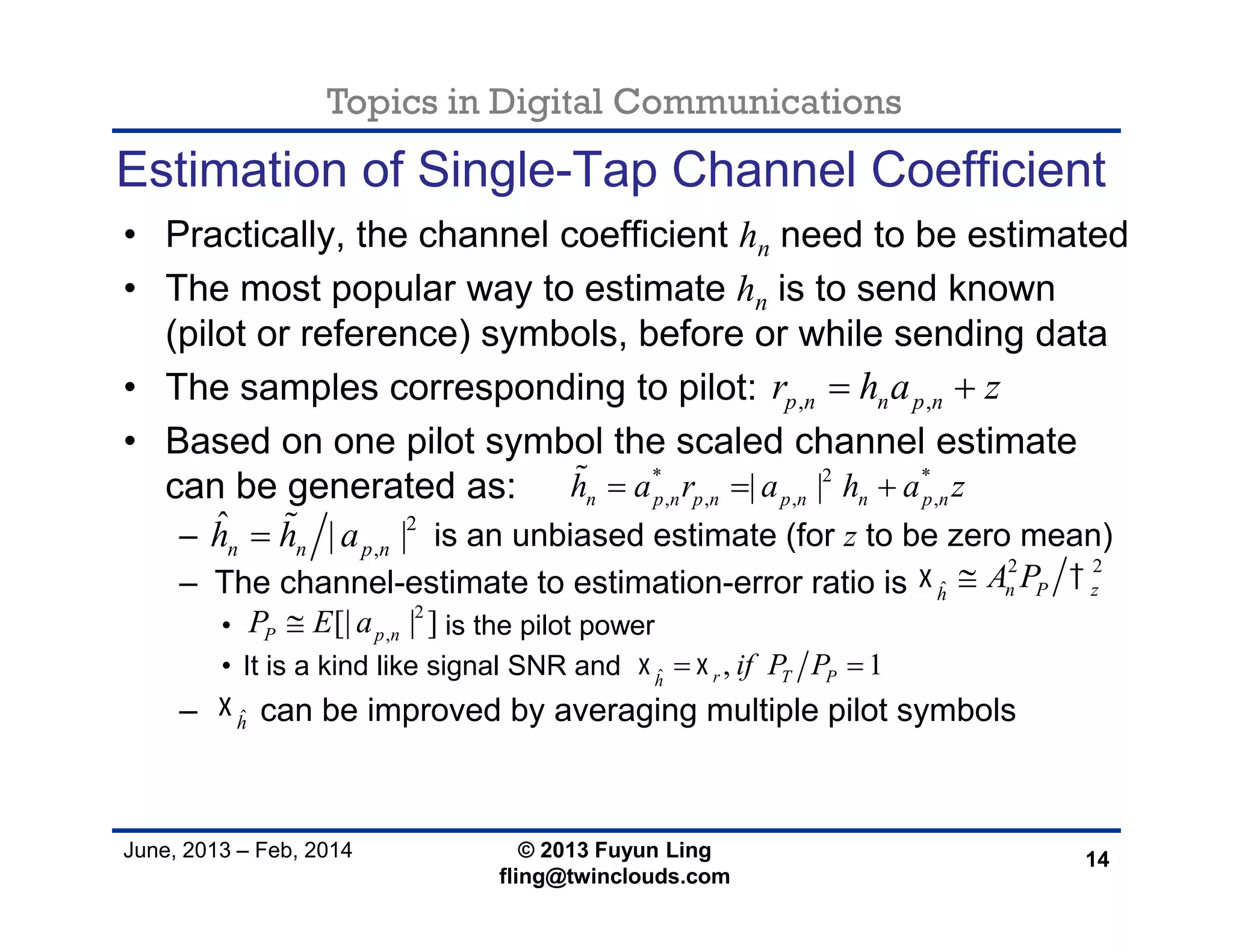 Topics in Digital Communications
June, 2013 – Feb, 2014 © 2013 Fuyun Ling
fling@twinclouds.com
Estimation of Single-Tap Channel Coefficient
• Practically, the channel coefficient hn need to be estimated
• The most popular way to estimate hn is to send known
(pilot or reference) symbols, before or while sending data
• The samples corresponding to pilot:
• Based on one pilot symbol the scaled channel estimate
can be generated as:
– is an unbiased estimate (for z to be zero mean)
– The channel-estimate to estimation-error ratio is
• is the pilot power
• It is a kind like signal SNR and
– can be improved by averaging multiple pilot symbols
14
, ,p n n p nr h a z 
* 2 *
, , , ,| |n p n p n p n n p nh a r a h a z  
2 2
ˆ n P zh
A P 
ˆ , 1r T Ph
if P P  
2
,[| | ]P p nP E a
2
,
ˆ | |n n p nh h a 
ˆh

 