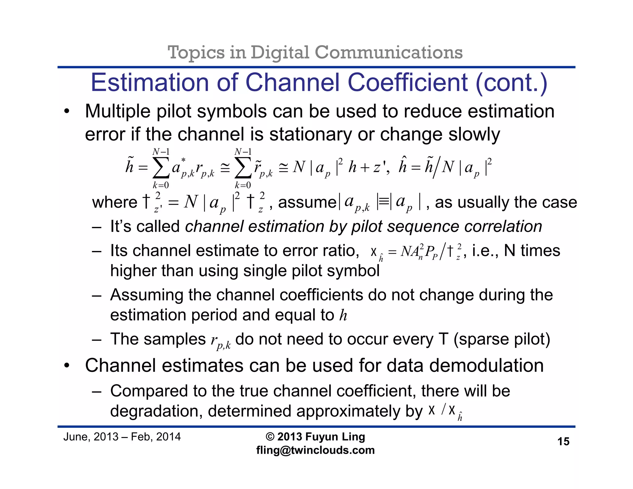 Topics in Digital Communications
June, 2013 – Feb, 2014 © 2013 Fuyun Ling
fling@twinclouds.com
Estimation of Channel Coefficient (cont.)
• Multiple pilot symbols can be used to reduce estimation
error if the channel is stationary or change slowly
where , assume , as usually the case
– It’s called channel estimation by pilot sequence correlation
– Its channel estimate to error ratio, , i.e., N times
higher than using single pilot symbol
– Assuming the channel coefficients do not change during the
estimation period and equal to h
– The samples rp,k do not need to occur every T (sparse pilot)
• Channel estimates can be used for data demodulation
– Compared to the true channel coefficient, there will be
degradation, determined approximately by
15
1 1
* 2 2
, , ,
0 0
ˆ| | ', | |
N N
p k p k p k p p
k k
h a r r N a h z h h N a
 
 
      
2 2 2
' | |z p zN a  ,| | | |p k pa a
2 2
ˆ n P zh
NA P 
ˆ/ h
 
 