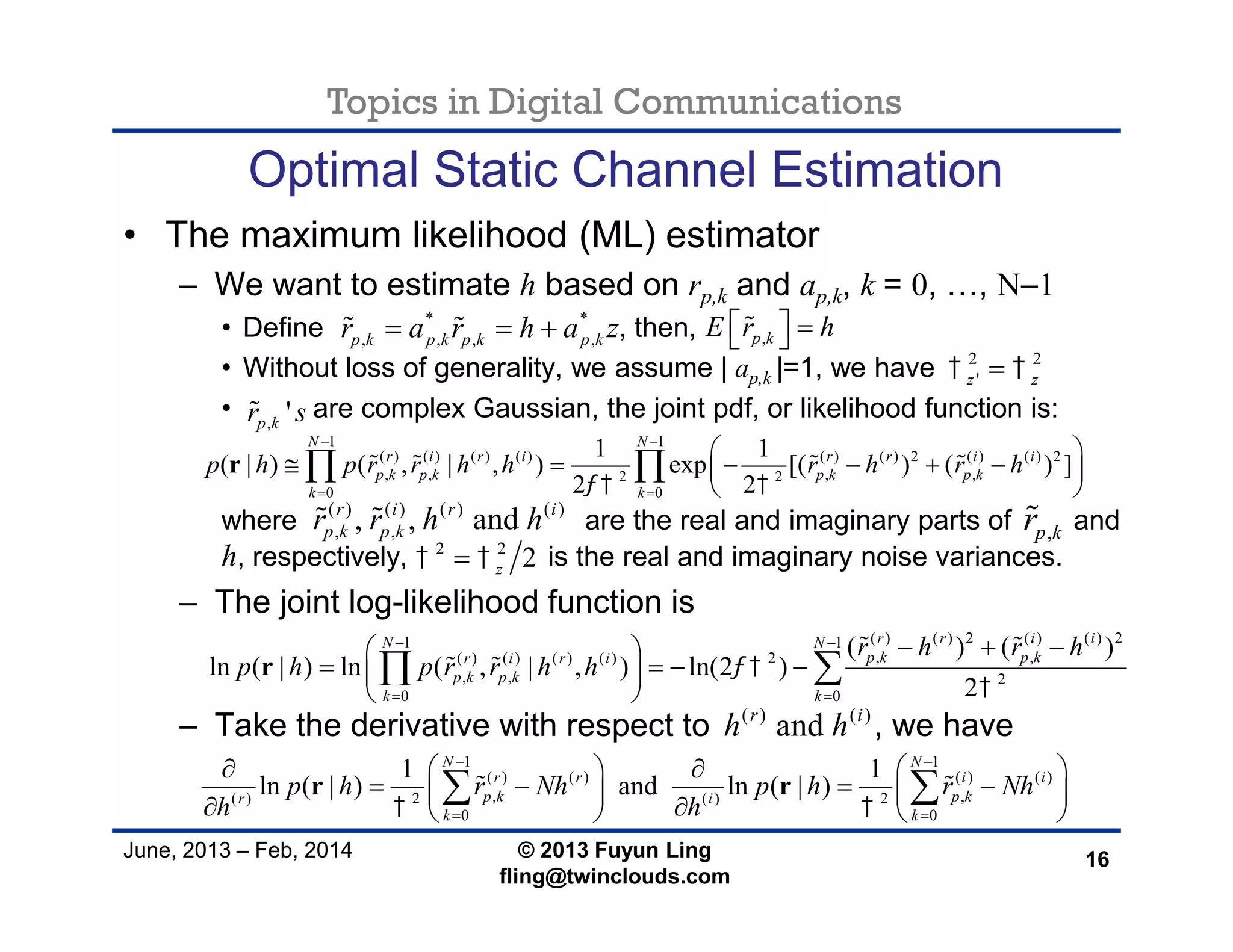 Topics in Digital Communications
June, 2013 – Feb, 2014 © 2013 Fuyun Ling
fling@twinclouds.com
Optimal Static Channel Estimation
• The maximum likelihood (ML) estimator
– We want to estimate h based on rp,k and ap,k, k = 0, …, N−1
• Define , then,
• Without loss of generality, we assume | ap,k |=1, we have
• are complex Gaussian, the joint pdf, or likelihood function is:
where are the real and imaginary parts of and
h, respectively, is the real and imaginary noise variances.
– The joint log-likelihood function is
– Take the derivative with respect to , we have
16
1 1
( ) ( ) ( ) ( ) ( ) ( ) 2 ( ) ( ) 2
, , , ,2 2
0 0
1 1
( | ) ( , | , ) exp [( ) ( ) ]
2 2
N N
r i r i r r i i
p k p k p k p k
k k
p h p r r h h r h r h
 
 
 
 
      
 
 r    
( ) ( ) 2 ( ) ( ) 21 1
, ,( ) ( ) ( ) ( ) 2
, , 2
0 0
( ) ( )
ln ( | ) ln ( , | , ) ln(2 )
2
r r i iN N
p k p kr i r i
p k p k
k k
r h r h
p h p r r h h 

 
 
   
    
 
 r
 
 
1 1
( ) ( ) ( ) ( )
, ,( ) 2 ( ) 2
0 0
1 1
ln ( | ) and ln ( | )
N N
r r i i
p k p kr i
k k
p h r Nh p h r Nh
h h 
 
 
    
          
 r r 
2 2
'z z 
, 'p kr s
* *
, , , ,p k p k p k p kr a r h a z   
,p kr
,p kE r h   
( ) ( ) ( ) ( )
, ,, , andr i r i
p k p kr r h h 
( ) ( )
andr i
h h
2 2
2z 
 