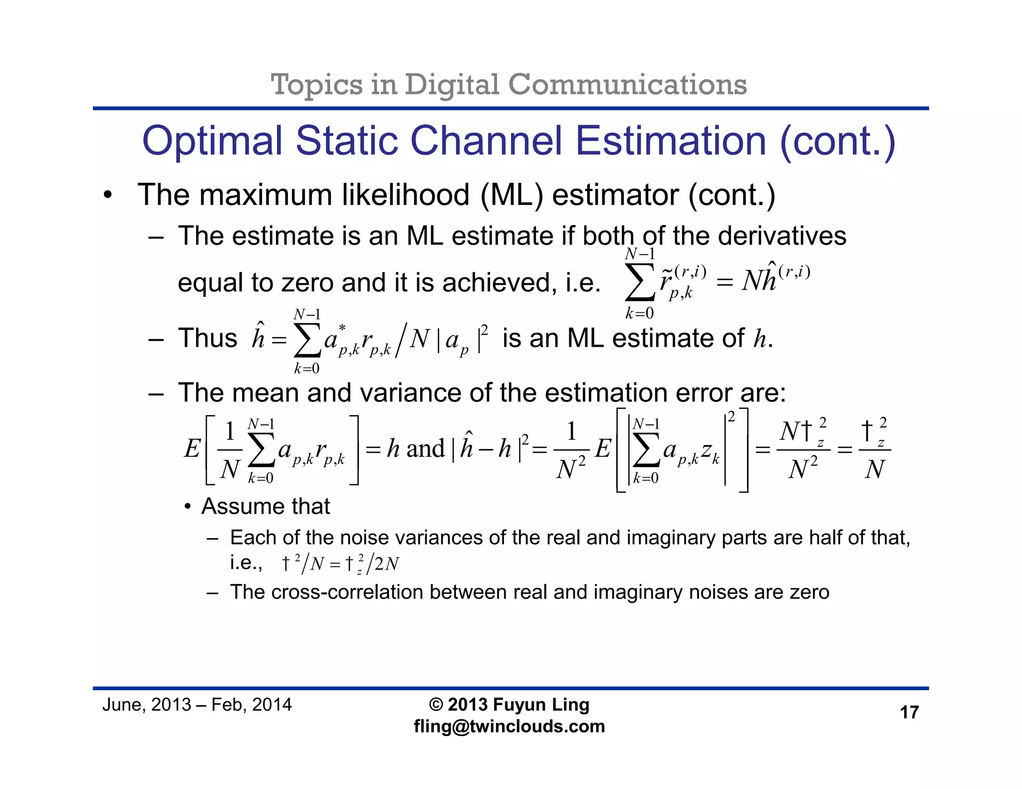 Topics in Digital Communications
June, 2013 – Feb, 2014 © 2013 Fuyun Ling
fling@twinclouds.com
Optimal Static Channel Estimation (cont.)
• The maximum likelihood (ML) estimator (cont.)
– The estimate is an ML estimate if both of the derivatives
equal to zero and it is achieved, i.e.
– Thus is an ML estimate of h.
– The mean and variance of the estimation error are:
• Assume that
– Each of the noise variances of the real and imaginary parts are half of that,
i.e.,
– The cross-correlation between real and imaginary noises are zero
17
2 2 21 1
2
, , ,2 2
0 0
1 1ˆand | |
N N
z z
p k p k p k k
k k
N
E a r h h h E a z
N N N N
  
 
  
      
    
 
1
( , ) ( , )
,
0
ˆ
N
r i r i
p k
k
r Nh



1
* 2
, ,
0
ˆ | |
N
p k p k p
k
h a r N a


 
2 2
2zN N 
 