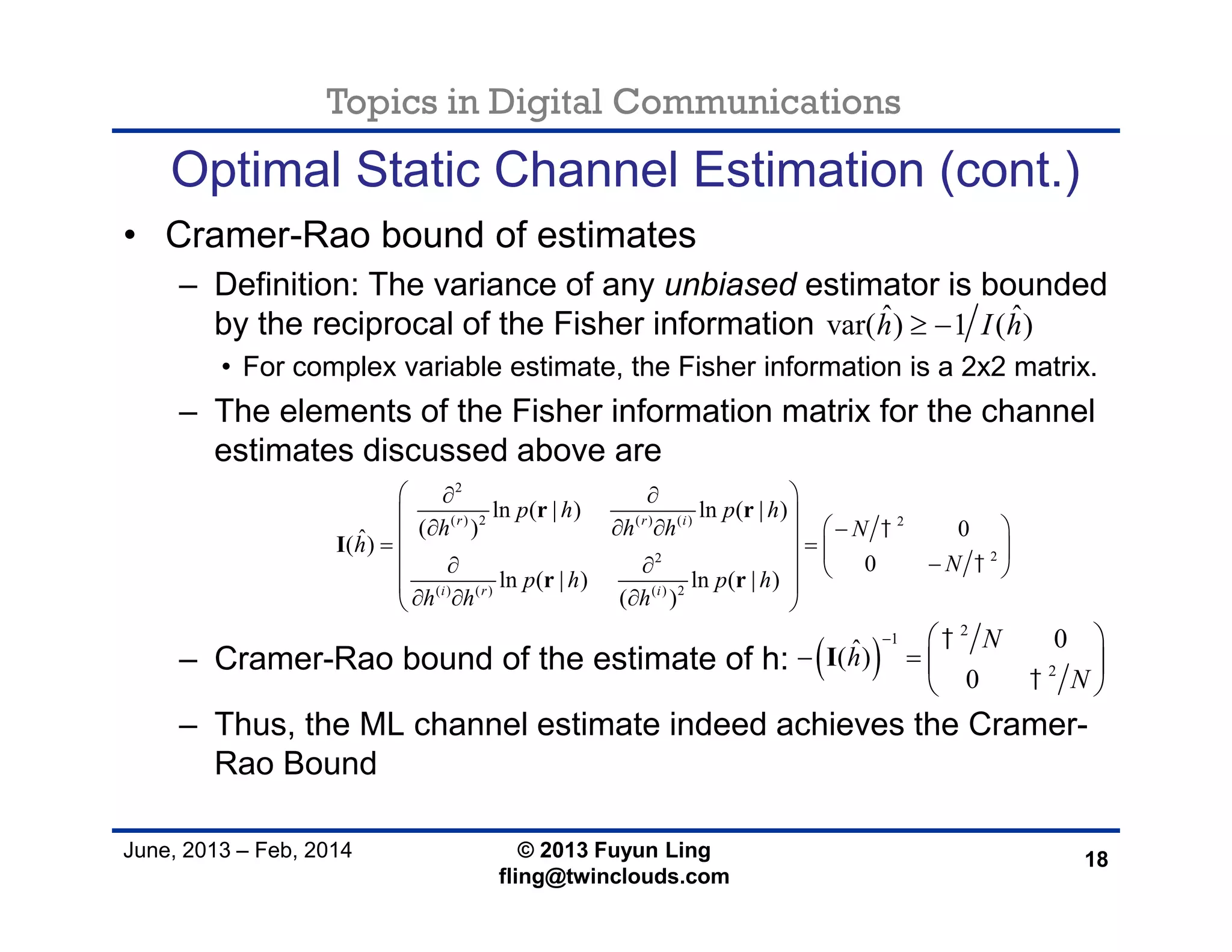 Topics in Digital Communications
June, 2013 – Feb, 2014 © 2013 Fuyun Ling
fling@twinclouds.com
Optimal Static Channel Estimation (cont.)
• Cramer-Rao bound of estimates
– Definition: The variance of any unbiased estimator is bounded
by the reciprocal of the Fisher information
• For complex variable estimate, the Fisher information is a 2x2 matrix.
– The elements of the Fisher information matrix for the channel
estimates discussed above are
– Cramer-Rao bound of the estimate of h:
– Thus, the ML channel estimate indeed achieves the Cramer-
Rao Bound
18
ˆ ˆvar( ) 1 ( )h I h 
2
( ) 2 ( ) ( ) 2
22
( ) ( ) ( ) 2
ln ( | ) ln ( | )
( ) 0ˆ( )
0
ln ( | ) ln ( | )
( )
r r i
i r i
p h p h
h h h N
h
N
p h p h
h h h


  
         
     
 
   
r r
I
r r
 
2
1
2
0ˆ( )
0
N
h
N


  
   
 
I
 