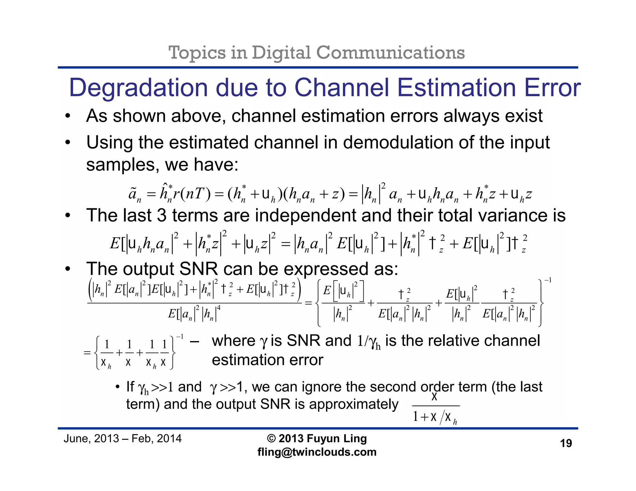 Topics in Digital Communications
June, 2013 – Feb, 2014 © 2013 Fuyun Ling
fling@twinclouds.com
Degradation due to Channel Estimation Error
• As shown above, channel estimation errors always exist
• Using the estimated channel in demodulation of the input
samples, we have:
• The last 3 terms are independent and their total variance is
• The output SNR can be expressed as:
• If γh >>1 and γ >>1, we can ignore the second order term (the last
term) and the output SNR is approximately
19
2* * *ˆ ( ) ( )( )n n n h n n n n h n n n ha h r nT h h a z h a h a h z z         
 
122 2 2 2 2* 2 2 22 2
2 4 2 2 2 2 2 2
1
[ ] [ ] [ ] [
[ [ [
1 1 1 1
n n h n z h z h hz z
n n n n n n n n
h h
h E a E h E E E
E a h h E a h h E a h
      
   


         
  
 
   
 
2 22 2 2 2 2* * 2 2
[ [ ] [ ]h n n n h n n h n z h zE h a h z z h a E h E         
– where γ is SNR and 1/γh is the relative channel
estimation error
1 h

 
 