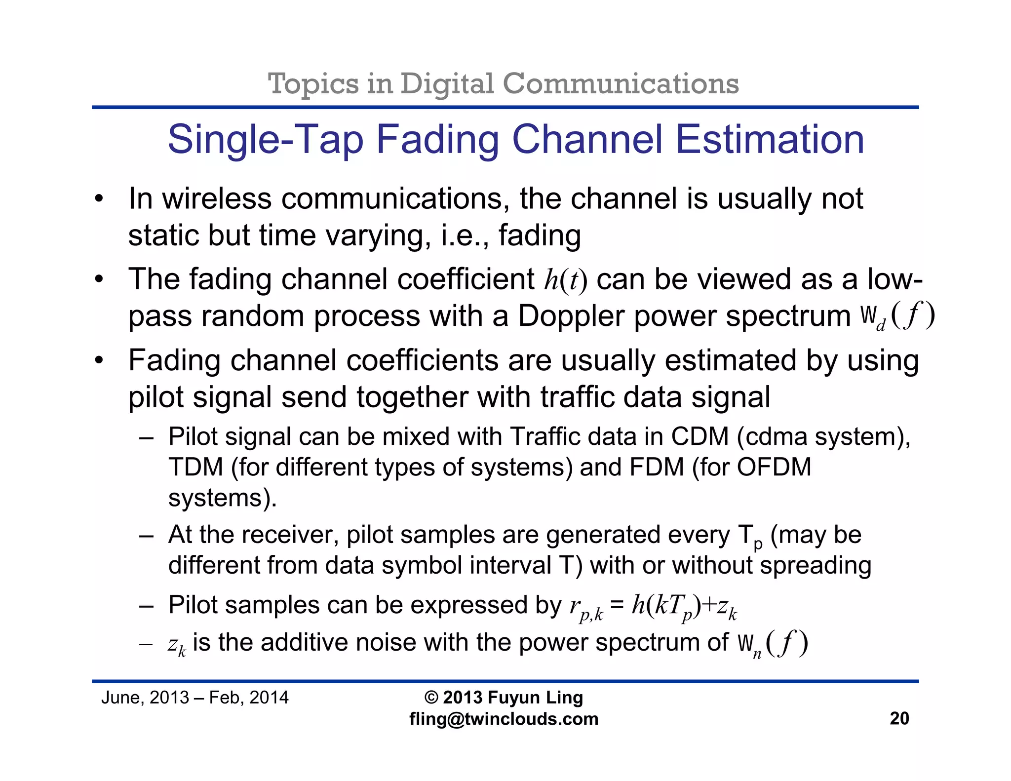 Topics in Digital Communications
June, 2013 – Feb, 2014 © 2013 Fuyun Ling
fling@twinclouds.com
Single-Tap Fading Channel Estimation
• In wireless communications, the channel is usually not
static but time varying, i.e., fading
• The fading channel coefficient h(t) can be viewed as a low-
pass random process with a Doppler power spectrum
• Fading channel coefficients are usually estimated by using
pilot signal send together with traffic data signal
– Pilot signal can be mixed with Traffic data in CDM (cdma system),
TDM (for different types of systems) and FDM (for OFDM
systems).
– At the receiver, pilot samples are generated every Tp (may be
different from data symbol interval T) with or without spreading
– Pilot samples can be expressed by rp,k = h(kTp)+zk
– zk is the additive noise with the power spectrum of
20
( )n f
( )d f
 