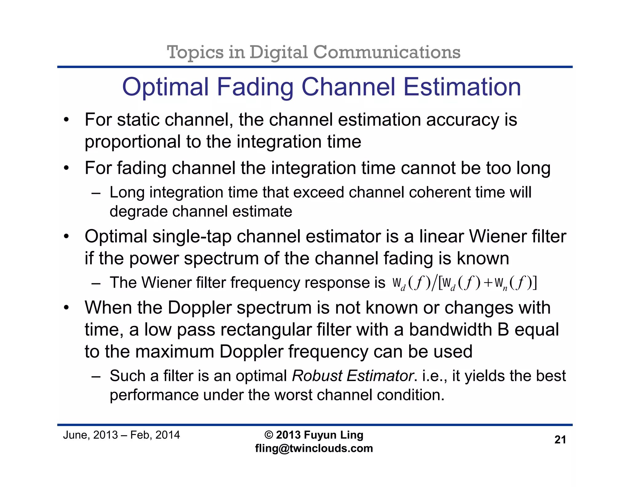 Topics in Digital Communications
June, 2013 – Feb, 2014 © 2013 Fuyun Ling
fling@twinclouds.com
Optimal Fading Channel Estimation
• For static channel, the channel estimation accuracy is
proportional to the integration time
• For fading channel the integration time cannot be too long
– Long integration time that exceed channel coherent time will
degrade channel estimate
• Optimal single-tap channel estimator is a linear Wiener filter
if the power spectrum of the channel fading is known
– The Wiener filter frequency response is
• When the Doppler spectrum is not known or changes with
time, a low pass rectangular filter with a bandwidth B equal
to the maximum Doppler frequency can be used
– Such a filter is an optimal Robust Estimator. i.e., it yields the best
performance under the worst channel condition.
21
( ) [ ( ) ( )]d d nf f f  
 