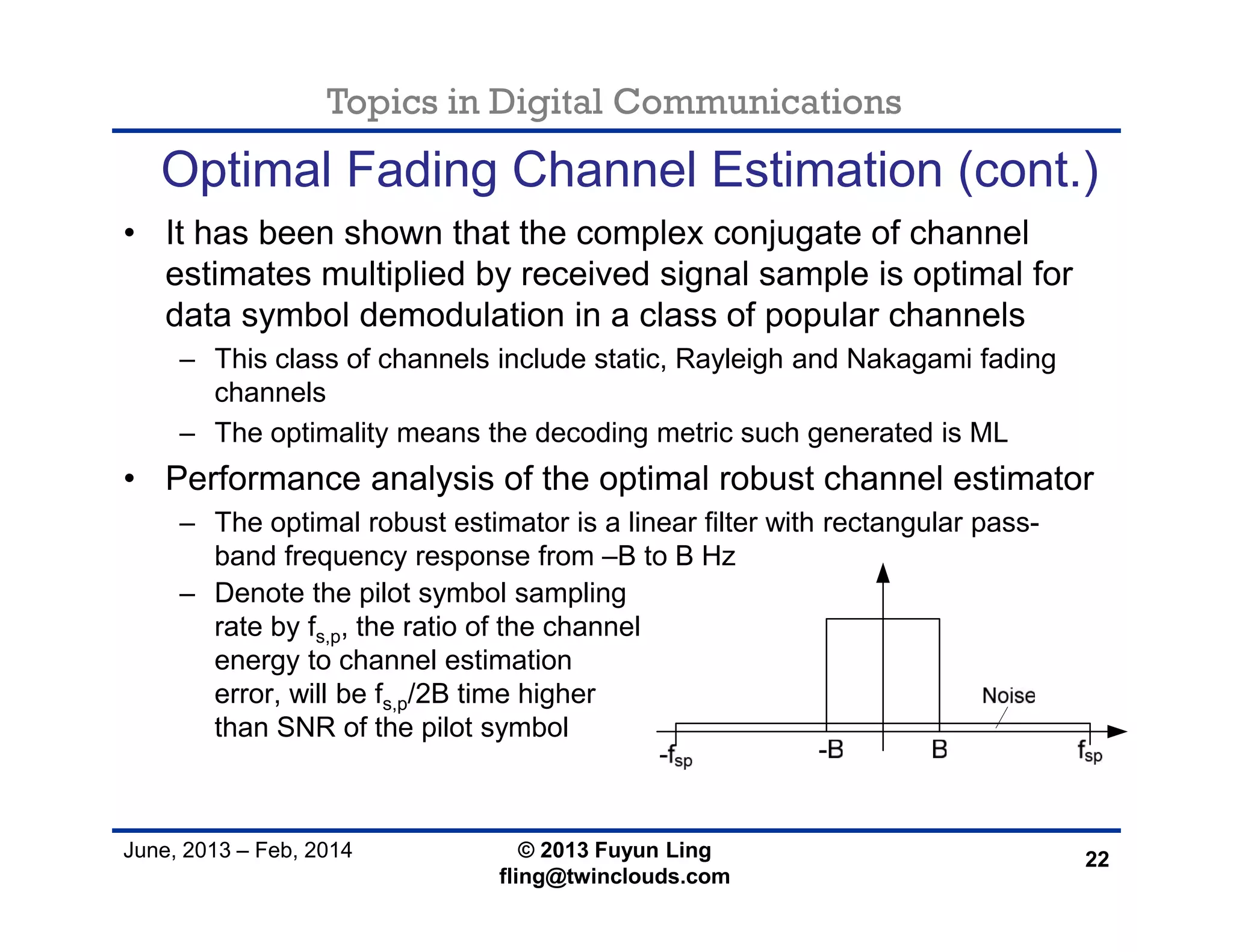 Topics in Digital Communications
June, 2013 – Feb, 2014 © 2013 Fuyun Ling
fling@twinclouds.com
Optimal Fading Channel Estimation (cont.)
• It has been shown that the complex conjugate of channel
estimates multiplied by received signal sample is optimal for
data symbol demodulation in a class of popular channels
– This class of channels include static, Rayleigh and Nakagami fading
channels
– The optimality means the decoding metric such generated is ML
• Performance analysis of the optimal robust channel estimator
– The optimal robust estimator is a linear filter with rectangular pass-
band frequency response from –B to B Hz
22
– Denote the pilot symbol sampling
rate by fs,p, the ratio of the channel
energy to channel estimation
error, will be fs,p/2B time higher
than SNR of the pilot symbol
 