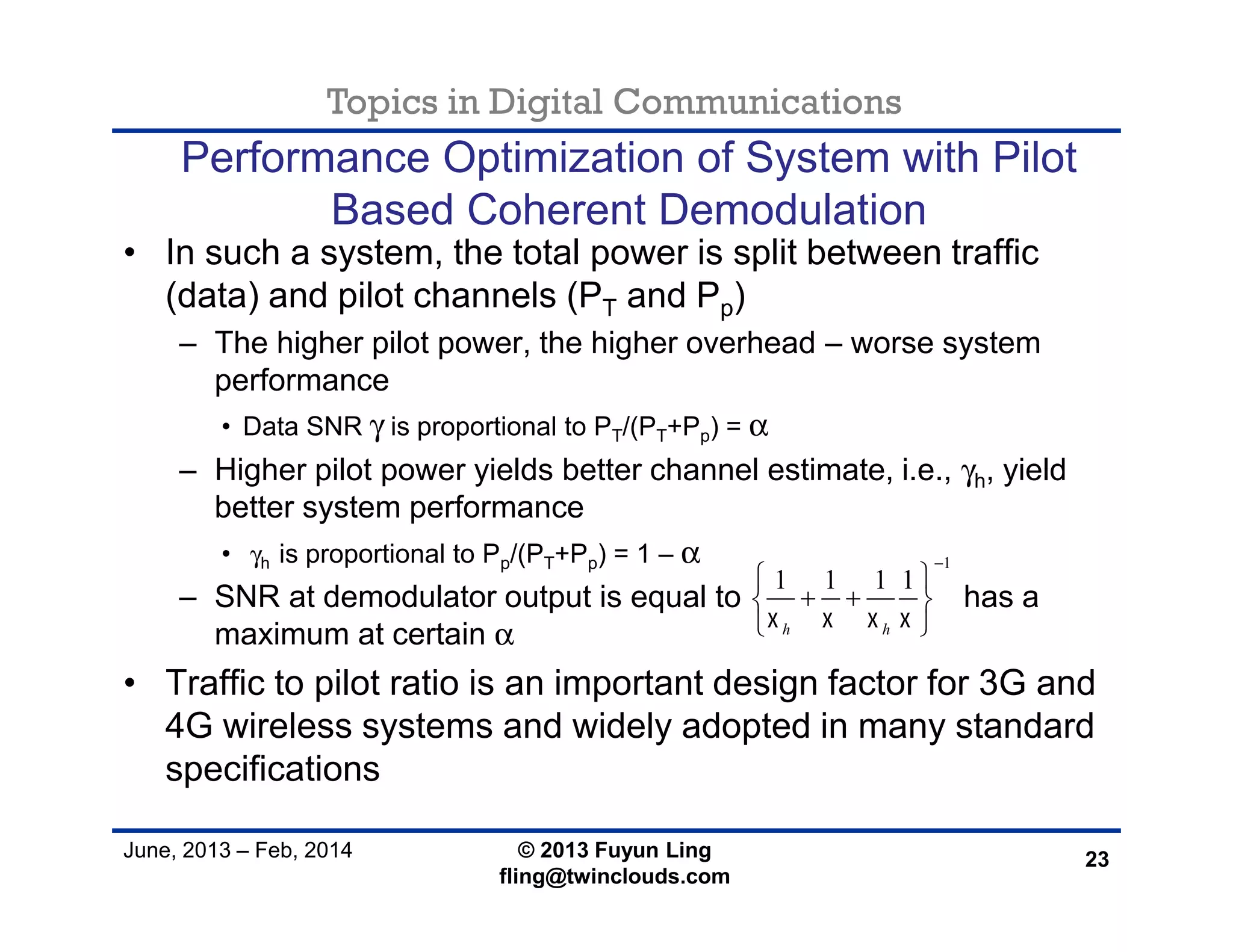 Topics in Digital Communications
June, 2013 – Feb, 2014 © 2013 Fuyun Ling
fling@twinclouds.com
Performance Optimization of System with Pilot
Based Coherent Demodulation
• In such a system, the total power is split between traffic
(data) and pilot channels (PT and Pp)
– The higher pilot power, the higher overhead – worse system
performance
• Data SNR γ is proportional to PT/(PT+Pp) = α
– Higher pilot power yields better channel estimate, i.e., γh, yield
better system performance
• γh is proportional to Pp/(PT+Pp) = 1 – α
– SNR at demodulator output is equal to has a
maximum at certain α
• Traffic to pilot ratio is an important design factor for 3G and
4G wireless systems and widely adopted in many standard
specifications
23
1
1 1 1 1
h h   

 
  
 
 