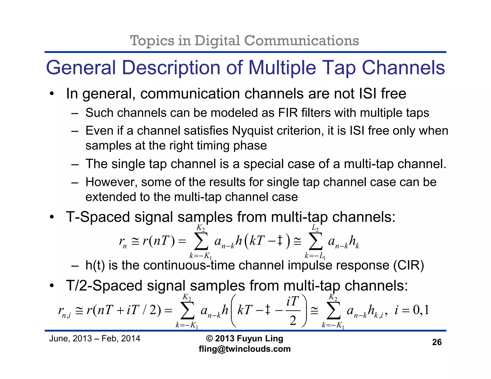 Topics in Digital Communications
June, 2013 – Feb, 2014 © 2013 Fuyun Ling
fling@twinclouds.com
General Description of Multiple Tap Channels
• In general, communication channels are not ISI free
– Such channels can be modeled as FIR filters with multiple taps
– Even if a channel satisfies Nyquist criterion, it is ISI free only when
samples at the right timing phase
– The single tap channel is a special case of a multi-tap channel.
– However, some of the results for single tap channel case can be
extended to the multi-tap channel case
• T-Spaced signal samples from multi-tap channels:
– h(t) is the continuous-time channel impulse response (CIR)
• T/2-Spaced signal samples from multi-tap channels:
26
 
2 2
1 1
( )
K L
n n k n k k
k K k L
r r nT a h kT a h 
 
    
2 2
1 1
, ,( / 2) , 0,1
2
K K
n i n k n k k i
k K k K
iT
r r nT iT a h kT a h i 
 
 
       
 
 
 