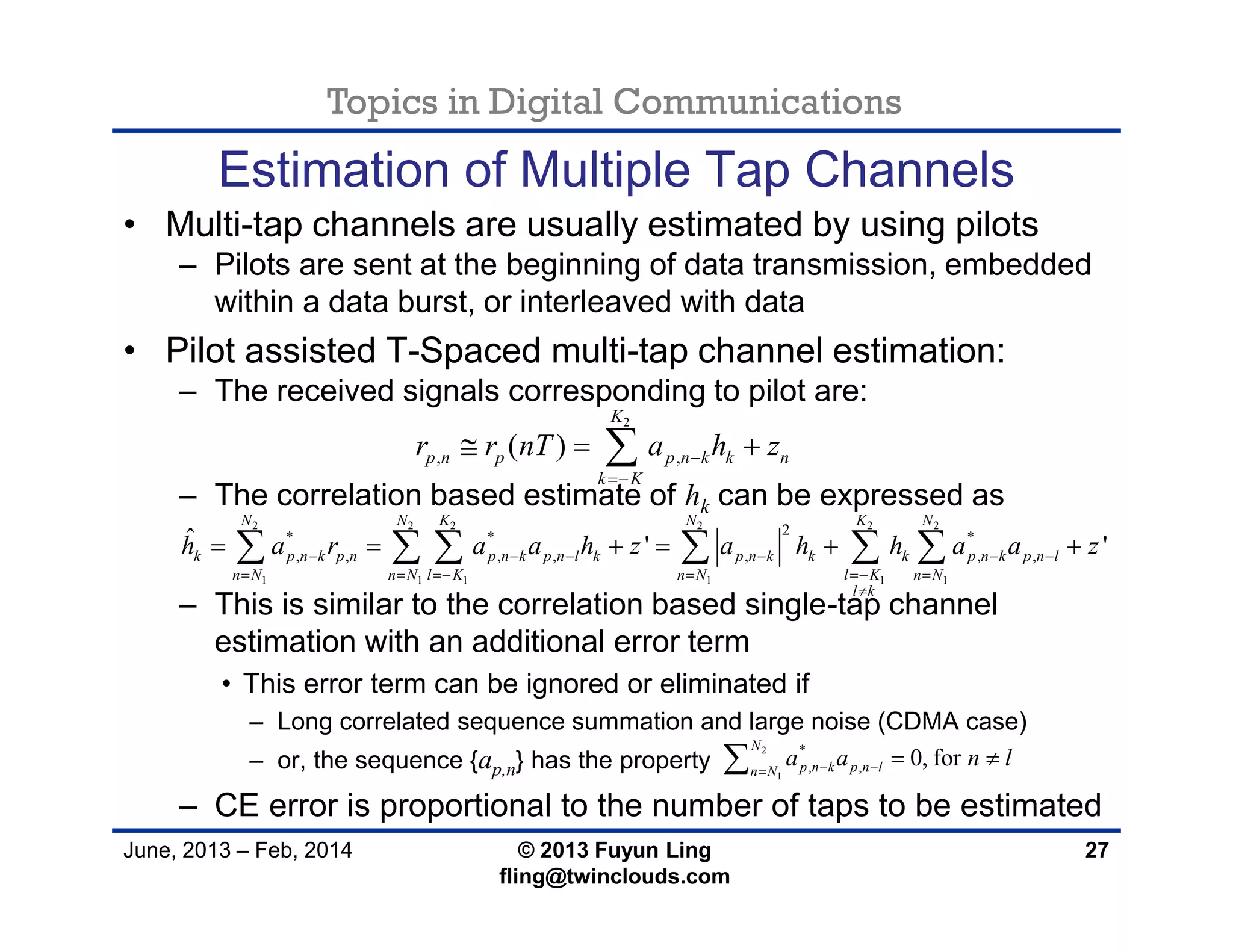 Topics in Digital Communications
June, 2013 – Feb, 2014 © 2013 Fuyun Ling
fling@twinclouds.com
Estimation of Multiple Tap Channels
• Multi-tap channels are usually estimated by using pilots
– Pilots are sent at the beginning of data transmission, embedded
within a data burst, or interleaved with data
• Pilot assisted T-Spaced multi-tap channel estimation:
– The received signals corresponding to pilot are:
– The correlation based estimate of hk can be expressed as
– This is similar to the correlation based single-tap channel
estimation with an additional error term
• This error term can be ignored or eliminated if
– Long correlated sequence summation and large noise (CDMA case)
– or, the sequence {ap,n} has the property
– CE error is proportional to the number of taps to be estimated
27
2
, ,( )
K
p n p p n k k n
k K
r r nT a h z

  
2 2 2 2 2 2
1 1 1 1 1 1
2* * *
, , , , , , ,
ˆ ' '
N N K N K N
k p n k p n p n k p n l k p n k k k p n k p n l
n N n N l K n N l K n N
l k
h a r a a h z a h h a a z     
     

          
2
1
*
, , 0, for
N
p n k p n ln N
a a n l 
 
 
