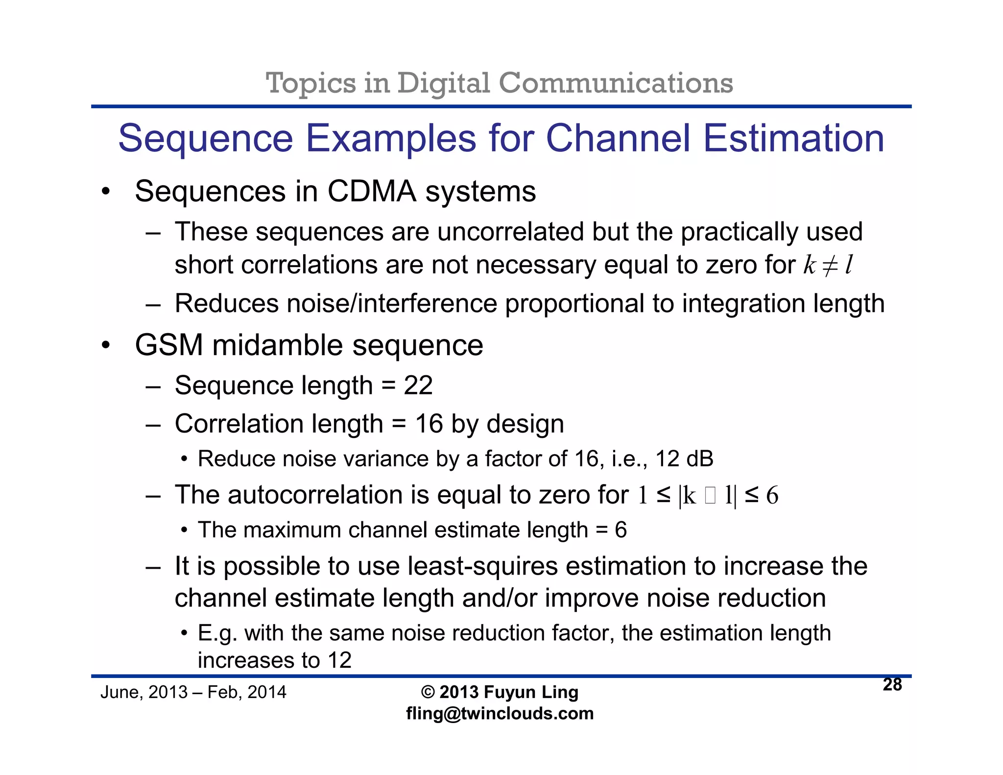 Topics in Digital Communications
June, 2013 – Feb, 2014 © 2013 Fuyun Ling
fling@twinclouds.com
Sequence Examples for Channel Estimation
• Sequences in CDMA systems
– These sequences are uncorrelated but the practically used
short correlations are not necessary equal to zero for k ≠ l
– Reduces noise/interference proportional to integration length
• GSM midamble sequence
– Sequence length = 22
– Correlation length = 16 by design
• Reduce noise variance by a factor of 16, i.e., 12 dB
– The autocorrelation is equal to zero for 1 ≤ |k ‒ l| ≤ 6
• The maximum channel estimate length = 6
– It is possible to use least-squires estimation to increase the
channel estimate length and/or improve noise reduction
• E.g. with the same noise reduction factor, the estimation length
increases to 12
28
 