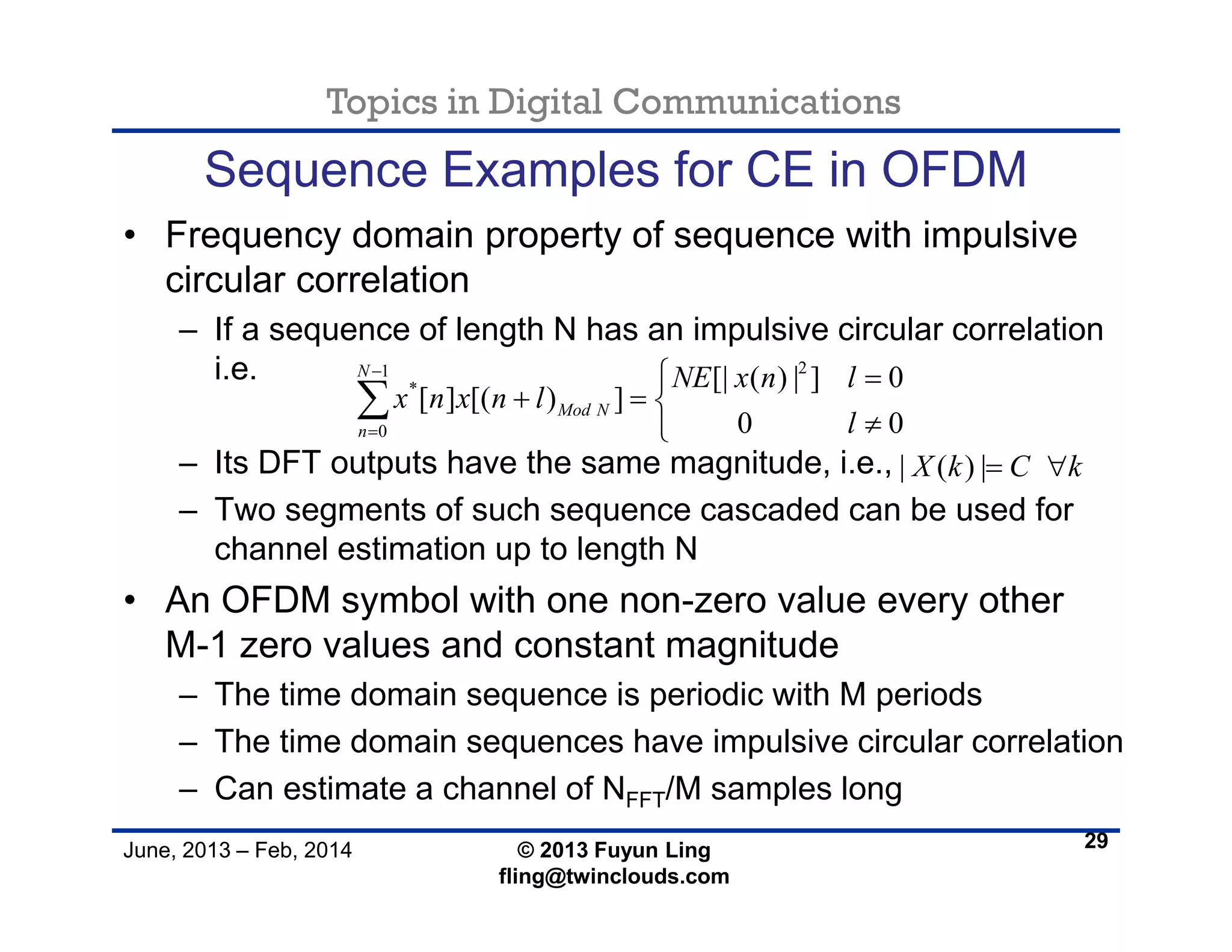 Topics in Digital Communications
June, 2013 – Feb, 2014 © 2013 Fuyun Ling
fling@twinclouds.com
Sequence Examples for CE in OFDM
• Frequency domain property of sequence with impulsive
circular correlation
– If a sequence of length N has an impulsive circular correlation
i.e.
– Its DFT outputs have the same magnitude, i.e.,
– Two segments of such sequence cascaded can be used for
channel estimation up to length N
• An OFDM symbol with one non-zero value every other
M-1 zero values and constant magnitude
– The time domain sequence is periodic with M periods
– The time domain sequences have impulsive circular correlation
– Can estimate a channel of NFFT/M samples long
29
21
*
0
[| ( ) | ] 0
[ ] [( ) ]
0 0
N
Mod N
n
NE x n l
x n x n l
l


 
  


| ( ) |X k C k 
 