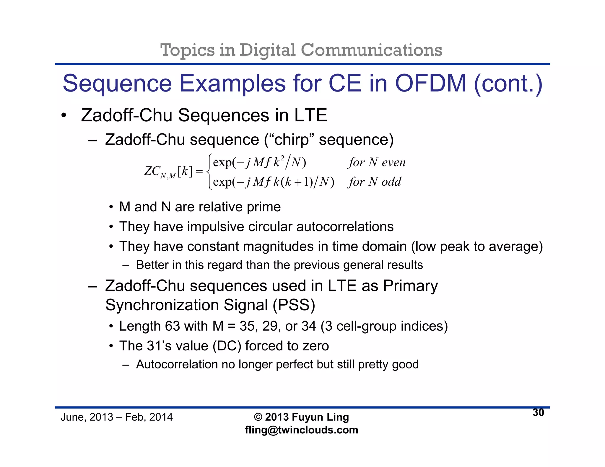Topics in Digital Communications
June, 2013 – Feb, 2014 © 2013 Fuyun Ling
fling@twinclouds.com
Sequence Examples for CE in OFDM (cont.)
• Zadoff-Chu Sequences in LTE
– Zadoff-Chu sequence (“chirp” sequence)
• M and N are relative prime
• They have impulsive circular autocorrelations
• They have constant magnitudes in time domain (low peak to average)
– Better in this regard than the previous general results
– Zadoff-Chu sequences used in LTE as Primary
Synchronization Signal (PSS)
• Length 63 with M = 35, 29, or 34 (3 cell-group indices)
• The 31’s value (DC) forced to zero
– Autocorrelation no longer perfect but still pretty good
30
2
,
exp( )
[ ]
exp( ( 1) )
N M
j M k N for N even
ZC k
j M k k N for N odd


 
 
 
 