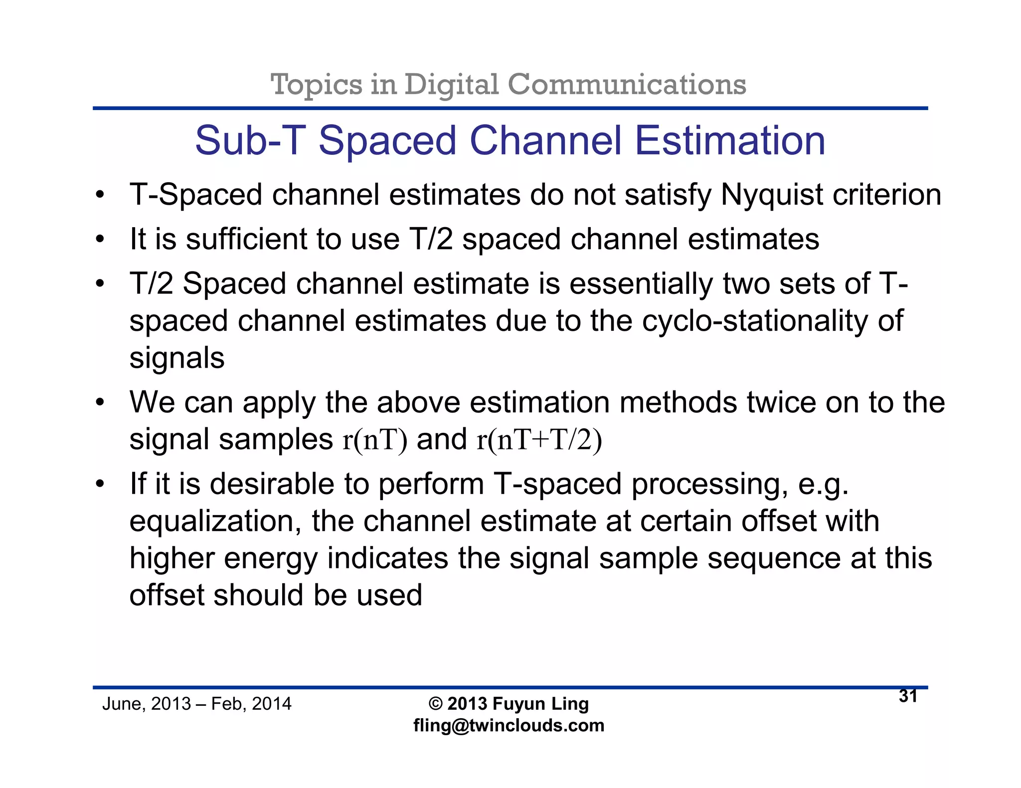 Topics in Digital Communications
June, 2013 – Feb, 2014 © 2013 Fuyun Ling
fling@twinclouds.com
Sub-T Spaced Channel Estimation
• T-Spaced channel estimates do not satisfy Nyquist criterion
• It is sufficient to use T/2 spaced channel estimates
• T/2 Spaced channel estimate is essentially two sets of T-
spaced channel estimates due to the cyclo-stationality of
signals
• We can apply the above estimation methods twice on to the
signal samples r(nT) and r(nT+T/2)
• If it is desirable to perform T-spaced processing, e.g.
equalization, the channel estimate at certain offset with
higher energy indicates the signal sample sequence at this
offset should be used
31
 
