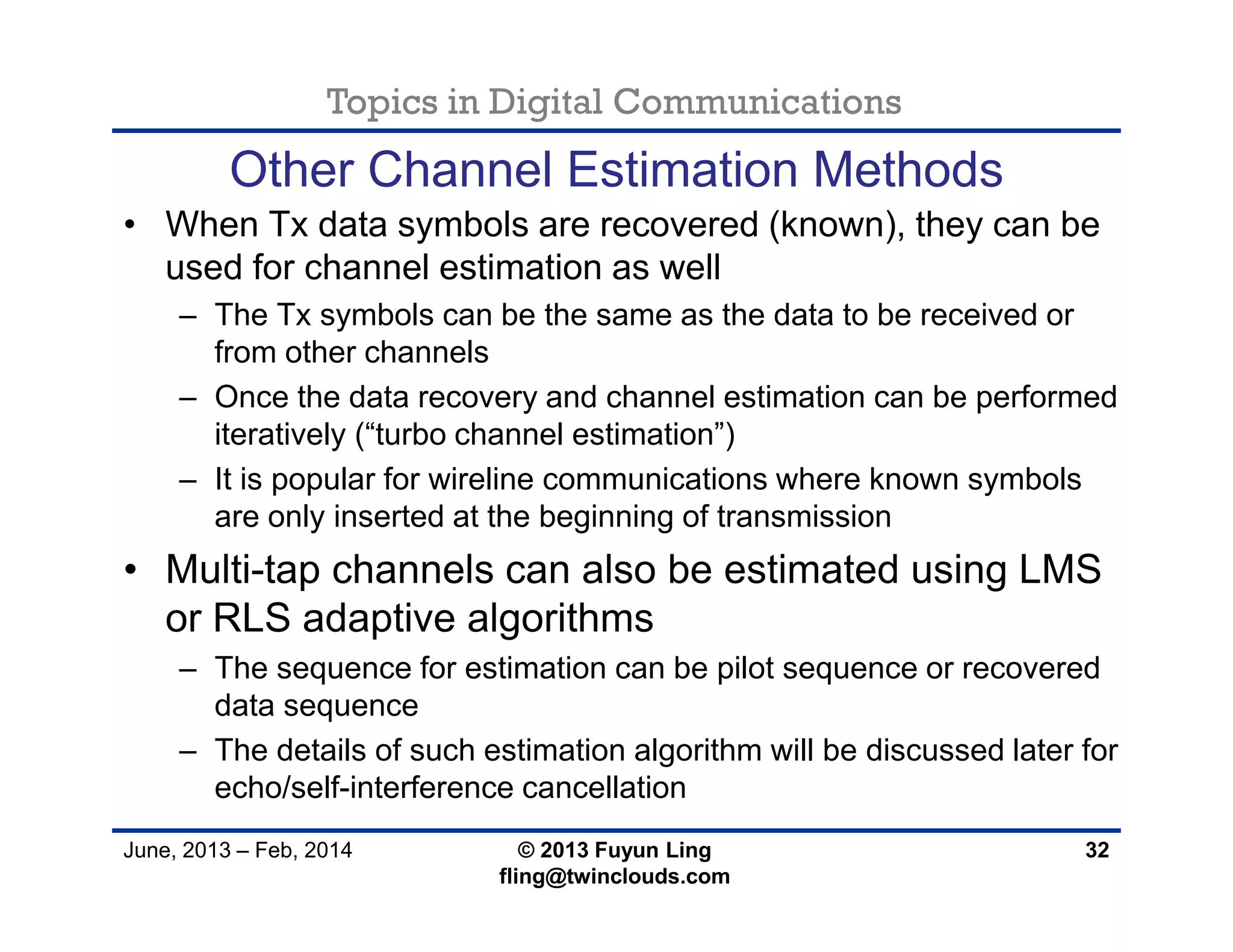Topics in Digital Communications
June, 2013 – Feb, 2014 © 2013 Fuyun Ling
fling@twinclouds.com
Other Channel Estimation Methods
• When Tx data symbols are recovered (known), they can be
used for channel estimation as well
– The Tx symbols can be the same as the data to be received or
from other channels
– Once the data recovery and channel estimation can be performed
iteratively (“turbo channel estimation”)
– It is popular for wireline communications where known symbols
are only inserted at the beginning of transmission
• Multi-tap channels can also be estimated using LMS
or RLS adaptive algorithms
– The sequence for estimation can be pilot sequence or recovered
data sequence
– The details of such estimation algorithm will be discussed later for
echo/self-interference cancellation
32
 