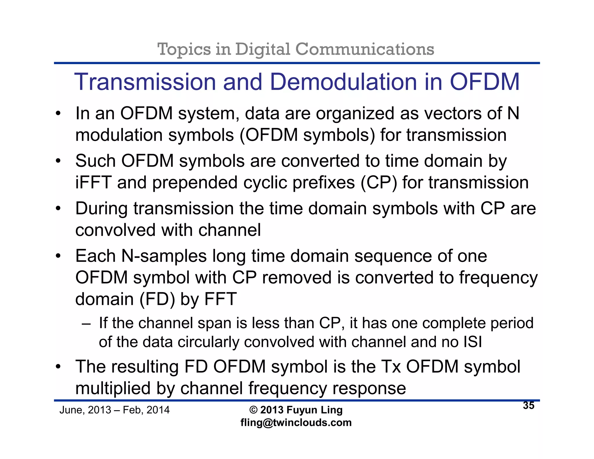 Topics in Digital Communications
June, 2013 – Feb, 2014 © 2013 Fuyun Ling
fling@twinclouds.com
Transmission and Demodulation in OFDM
• In an OFDM system, data are organized as vectors of N
modulation symbols (OFDM symbols) for transmission
• Such OFDM symbols are converted to time domain by
iFFT and prepended cyclic prefixes (CP) for transmission
• During transmission the time domain symbols with CP are
convolved with channel
• Each N-samples long time domain sequence of one
OFDM symbol with CP removed is converted to frequency
domain (FD) by FFT
– If the channel span is less than CP, it has one complete period
of the data circularly convolved with channel and no ISI
• The resulting FD OFDM symbol is the Tx OFDM symbol
multiplied by channel frequency response
35
 