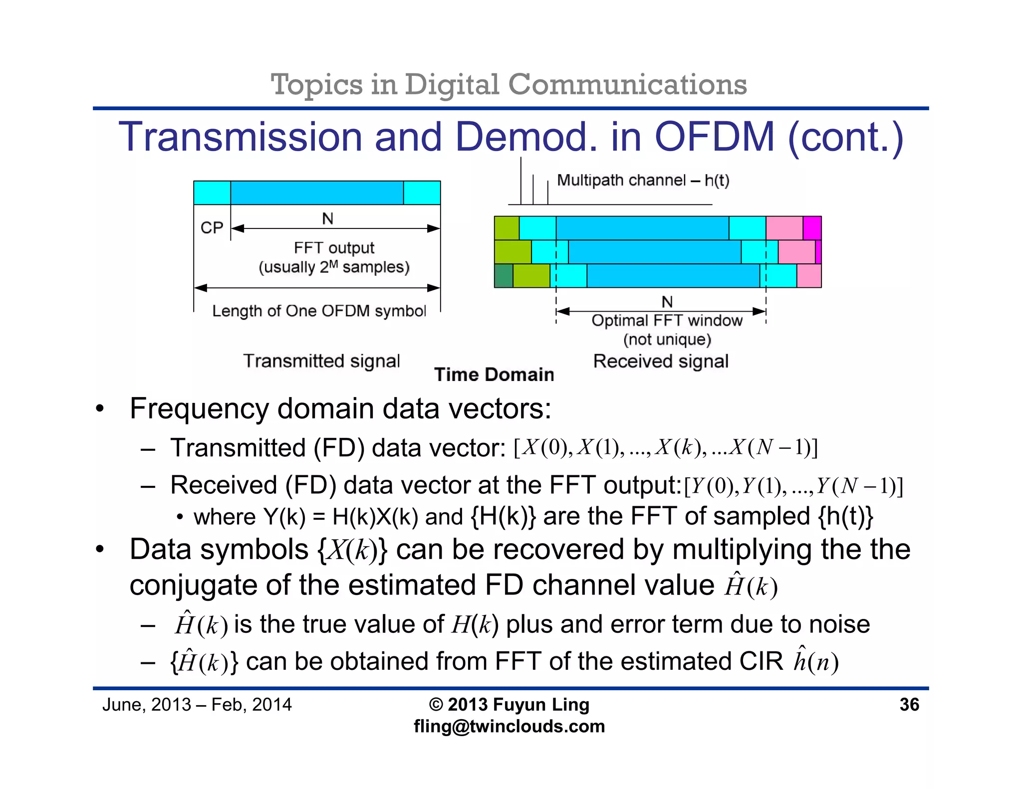 Topics in Digital Communications
June, 2013 – Feb, 2014 © 2013 Fuyun Ling
fling@twinclouds.com
Transmission and Demod. in OFDM (cont.)
• Frequency domain data vectors:
– Transmitted (FD) data vector:
– Received (FD) data vector at the FFT output:
• where Y(k) = H(k)X(k) and {H(k)} are the FFT of sampled {h(t)}
• Data symbols {X(k)} can be recovered by multiplying the the
conjugate of the estimated FD channel value
– is the true value of H(k) plus and error term due to noise
– { } can be obtained from FFT of the estimated CIR
36
[ (0), (1), ..., ( ), ... ( 1)]X X X k X N 
[ (0), (1), ..., ( 1)]Y Y Y N 
ˆ ( )H k
ˆ ( )H k
ˆ ( )H k ˆ( )h n
 
