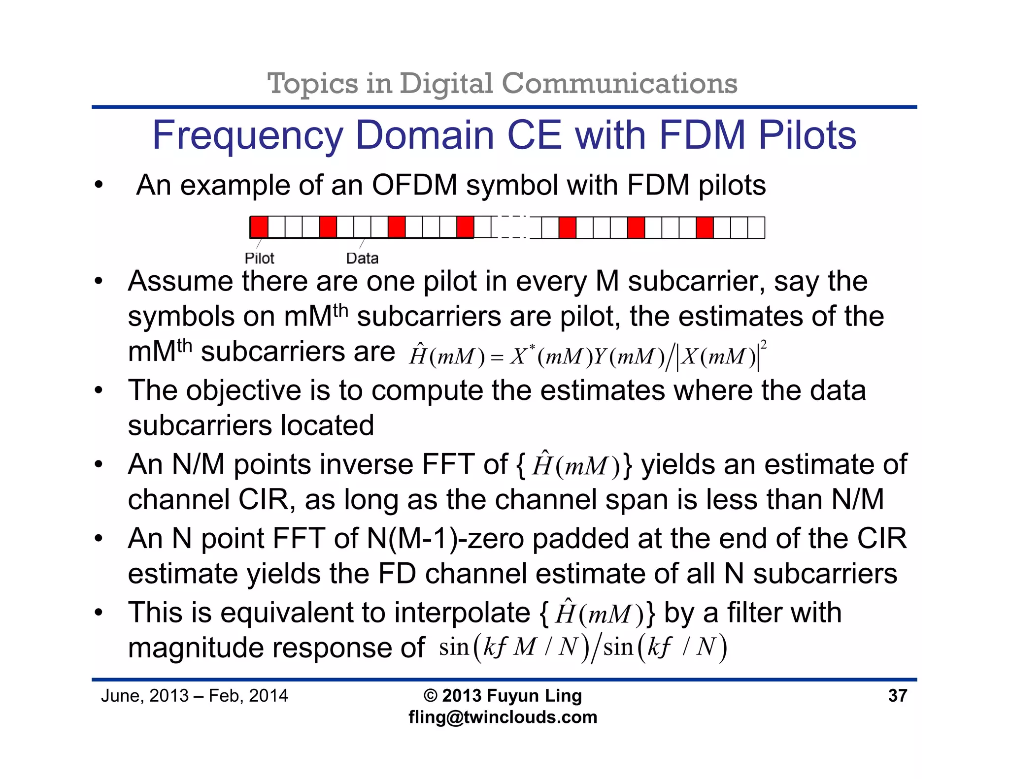 Topics in Digital Communications
June, 2013 – Feb, 2014 © 2013 Fuyun Ling
fling@twinclouds.com
Frequency Domain CE with FDM Pilots
• An example of an OFDM symbol with FDM pilots
• Assume there are one pilot in every M subcarrier, say the
symbols on mMth subcarriers are pilot, the estimates of the
mMth subcarriers are
• The objective is to compute the estimates where the data
subcarriers located
• An N/M points inverse FFT of { } yields an estimate of
channel CIR, as long as the channel span is less than N/M
• An N point FFT of N(M-1)-zero padded at the end of the CIR
estimate yields the FD channel estimate of all N subcarriers
• This is equivalent to interpolate { } by a filter with
magnitude response of
37
2*ˆ ( ) ( ) ( ) ( )H mM X mM Y mM X mM
ˆ ( )H mM
ˆ ( )H mM
   sin / sin /k M N k N 
 