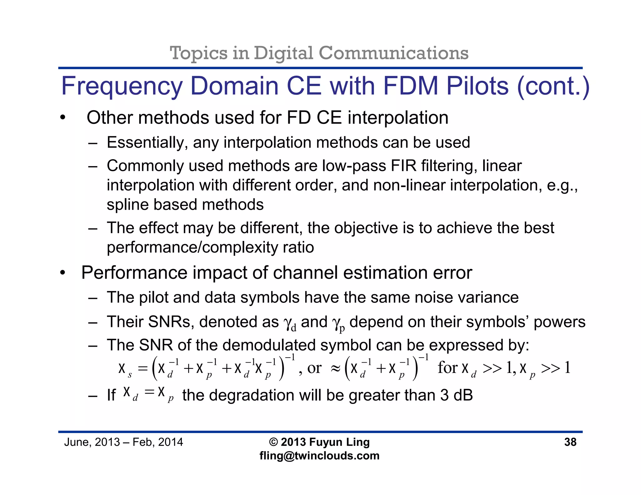 Topics in Digital Communications
June, 2013 – Feb, 2014 © 2013 Fuyun Ling
fling@twinclouds.com
Frequency Domain CE with FDM Pilots (cont.)
• Other methods used for FD CE interpolation
– Essentially, any interpolation methods can be used
– Commonly used methods are low-pass FIR filtering, linear
interpolation with different order, and non-linear interpolation, e.g.,
spline based methods
– The effect may be different, the objective is to achieve the best
performance/complexity ratio
• Performance impact of channel estimation error
– The pilot and data symbols have the same noise variance
– Their SNRs, denoted as γd and γp depend on their symbols’ powers
– The SNR of the demodulated symbol can be expressed by:
– If the degradation will be greater than 3 dB
38
   
1 11 1 1 1 1 1
, or for 1, 1s d p d p d p d p        
      
      
d p 
 